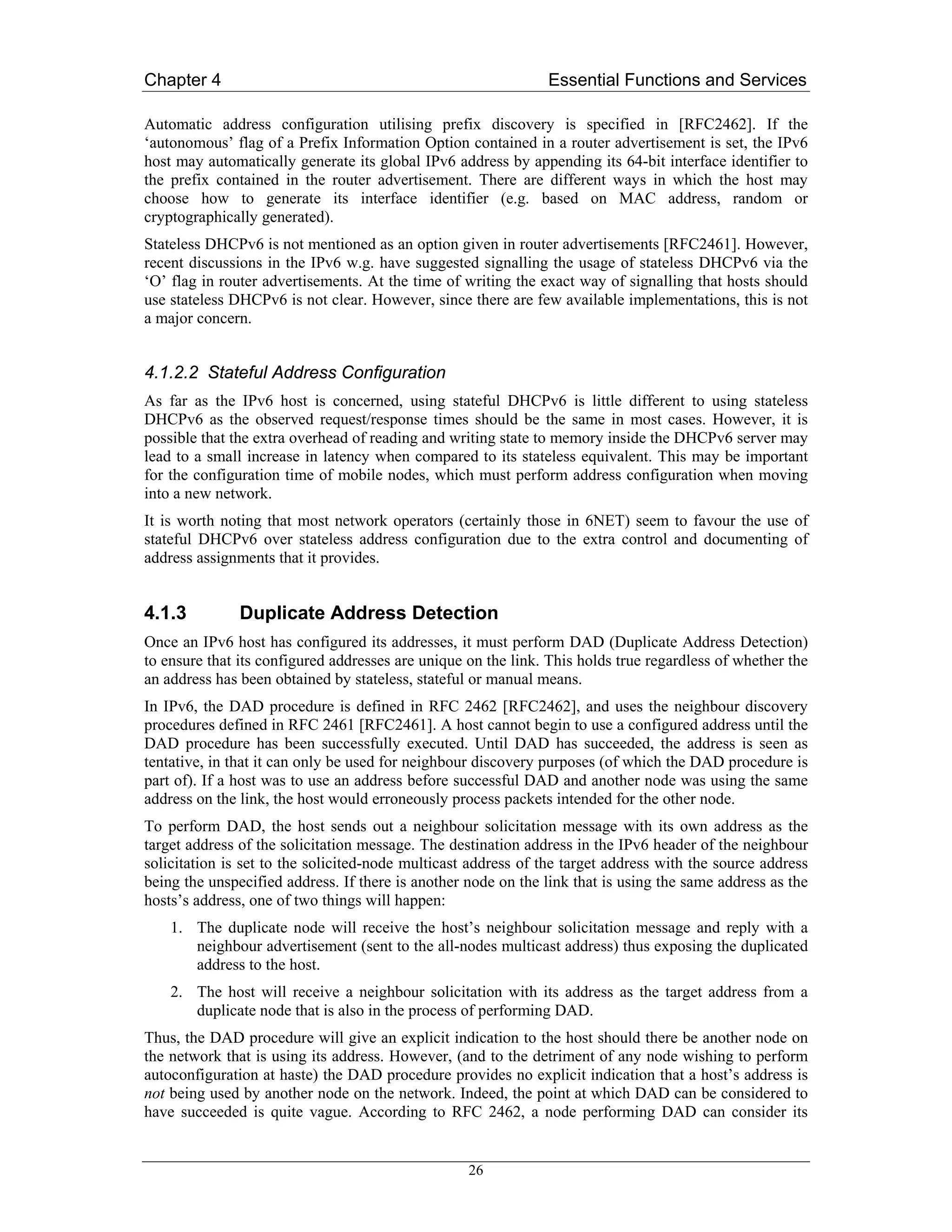 Chapter 4                                                      Essential Functions and Services

Automatic address configuration utilising prefix discovery is specified in [RFC2462]. If the
‘autonomous’ flag of a Prefix Information Option contained in a router advertisement is set, the IPv6
host may automatically generate its global IPv6 address by appending its 64-bit interface identifier to
the prefix contained in the router advertisement. There are different ways in which the host may
choose how to generate its interface identifier (e.g. based on MAC address, random or
cryptographically generated).
Stateless DHCPv6 is not mentioned as an option given in router advertisements [RFC2461]. However,
recent discussions in the IPv6 w.g. have suggested signalling the usage of stateless DHCPv6 via the
‘O’ flag in router advertisements. At the time of writing the exact way of signalling that hosts should
use stateless DHCPv6 is not clear. However, since there are few available implementations, this is not
a major concern.


4.1.2.2 Stateful Address Configuration
As far as the IPv6 host is concerned, using stateful DHCPv6 is little different to using stateless
DHCPv6 as the observed request/response times should be the same in most cases. However, it is
possible that the extra overhead of reading and writing state to memory inside the DHCPv6 server may
lead to a small increase in latency when compared to its stateless equivalent. This may be important
for the configuration time of mobile nodes, which must perform address configuration when moving
into a new network.
It is worth noting that most network operators (certainly those in 6NET) seem to favour the use of
stateful DHCPv6 over stateless address configuration due to the extra control and documenting of
address assignments that it provides.


4.1.3          Duplicate Address Detection
Once an IPv6 host has configured its addresses, it must perform DAD (Duplicate Address Detection)
to ensure that its configured addresses are unique on the link. This holds true regardless of whether the
an address has been obtained by stateless, stateful or manual means.
In IPv6, the DAD procedure is defined in RFC 2462 [RFC2462], and uses the neighbour discovery
procedures defined in RFC 2461 [RFC2461]. A host cannot begin to use a configured address until the
DAD procedure has been successfully executed. Until DAD has succeeded, the address is seen as
tentative, in that it can only be used for neighbour discovery purposes (of which the DAD procedure is
part of). If a host was to use an address before successful DAD and another node was using the same
address on the link, the host would erroneously process packets intended for the other node.
To perform DAD, the host sends out a neighbour solicitation message with its own address as the
target address of the solicitation message. The destination address in the IPv6 header of the neighbour
solicitation is set to the solicited-node multicast address of the target address with the source address
being the unspecified address. If there is another node on the link that is using the same address as the
hosts’s address, one of two things will happen:
    1. The duplicate node will receive the host’s neighbour solicitation message and reply with a
       neighbour advertisement (sent to the all-nodes multicast address) thus exposing the duplicated
       address to the host.
    2. The host will receive a neighbour solicitation with its address as the target address from a
       duplicate node that is also in the process of performing DAD.
Thus, the DAD procedure will give an explicit indication to the host should there be another node on
the network that is using its address. However, (and to the detriment of any node wishing to perform
autoconfiguration at haste) the DAD procedure provides no explicit indication that a host’s address is
not being used by another node on the network. Indeed, the point at which DAD can be considered to
have succeeded is quite vague. According to RFC 2462, a node performing DAD can consider its


                                                   26
 