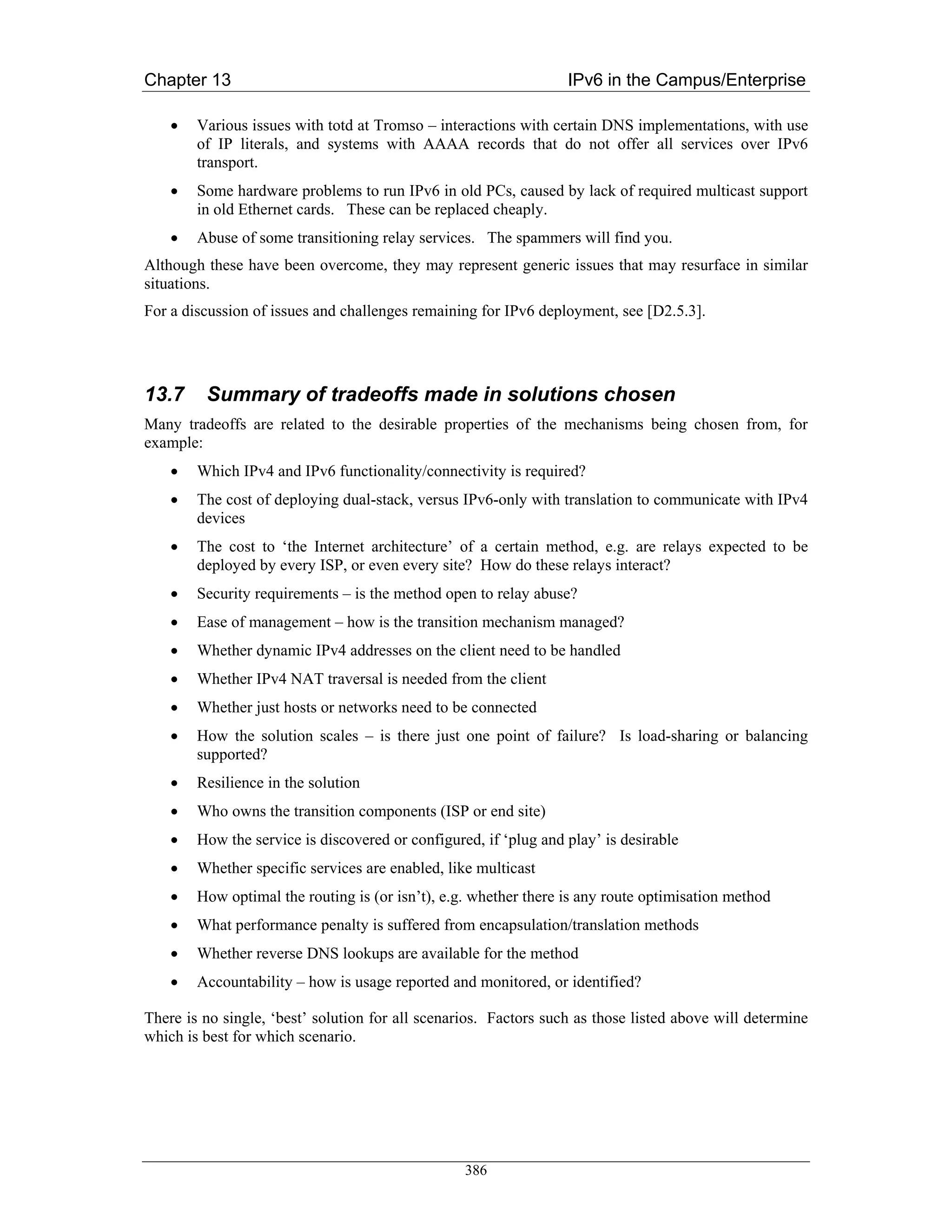 Chapter 13                                                        IPv6 in the Campus/Enterprise

    •   Various issues with totd at Tromso – interactions with certain DNS implementations, with use
        of IP literals, and systems with AAAA records that do not offer all services over IPv6
        transport.
    •   Some hardware problems to run IPv6 in old PCs, caused by lack of required multicast support
        in old Ethernet cards. These can be replaced cheaply.
    •   Abuse of some transitioning relay services. The spammers will find you.
Although these have been overcome, they may represent generic issues that may resurface in similar
situations.
For a discussion of issues and challenges remaining for IPv6 deployment, see [D2.5.3].




13.7     Summary of tradeoffs made in solutions chosen
Many tradeoffs are related to the desirable properties of the mechanisms being chosen from, for
example:
    •   Which IPv4 and IPv6 functionality/connectivity is required?
    •   The cost of deploying dual-stack, versus IPv6-only with translation to communicate with IPv4
        devices
    •   The cost to ‘the Internet architecture’ of a certain method, e.g. are relays expected to be
        deployed by every ISP, or even every site? How do these relays interact?
    •   Security requirements – is the method open to relay abuse?
    •   Ease of management – how is the transition mechanism managed?
    •   Whether dynamic IPv4 addresses on the client need to be handled
    •   Whether IPv4 NAT traversal is needed from the client
    •   Whether just hosts or networks need to be connected
    •   How the solution scales – is there just one point of failure? Is load-sharing or balancing
        supported?
    •   Resilience in the solution
    •   Who owns the transition components (ISP or end site)
    •   How the service is discovered or configured, if ‘plug and play’ is desirable
    •   Whether specific services are enabled, like multicast
    •   How optimal the routing is (or isn’t), e.g. whether there is any route optimisation method
    •   What performance penalty is suffered from encapsulation/translation methods
    •   Whether reverse DNS lookups are available for the method
    •   Accountability – how is usage reported and monitored, or identified?

There is no single, ‘best’ solution for all scenarios. Factors such as those listed above will determine
which is best for which scenario.




                                                  386
 