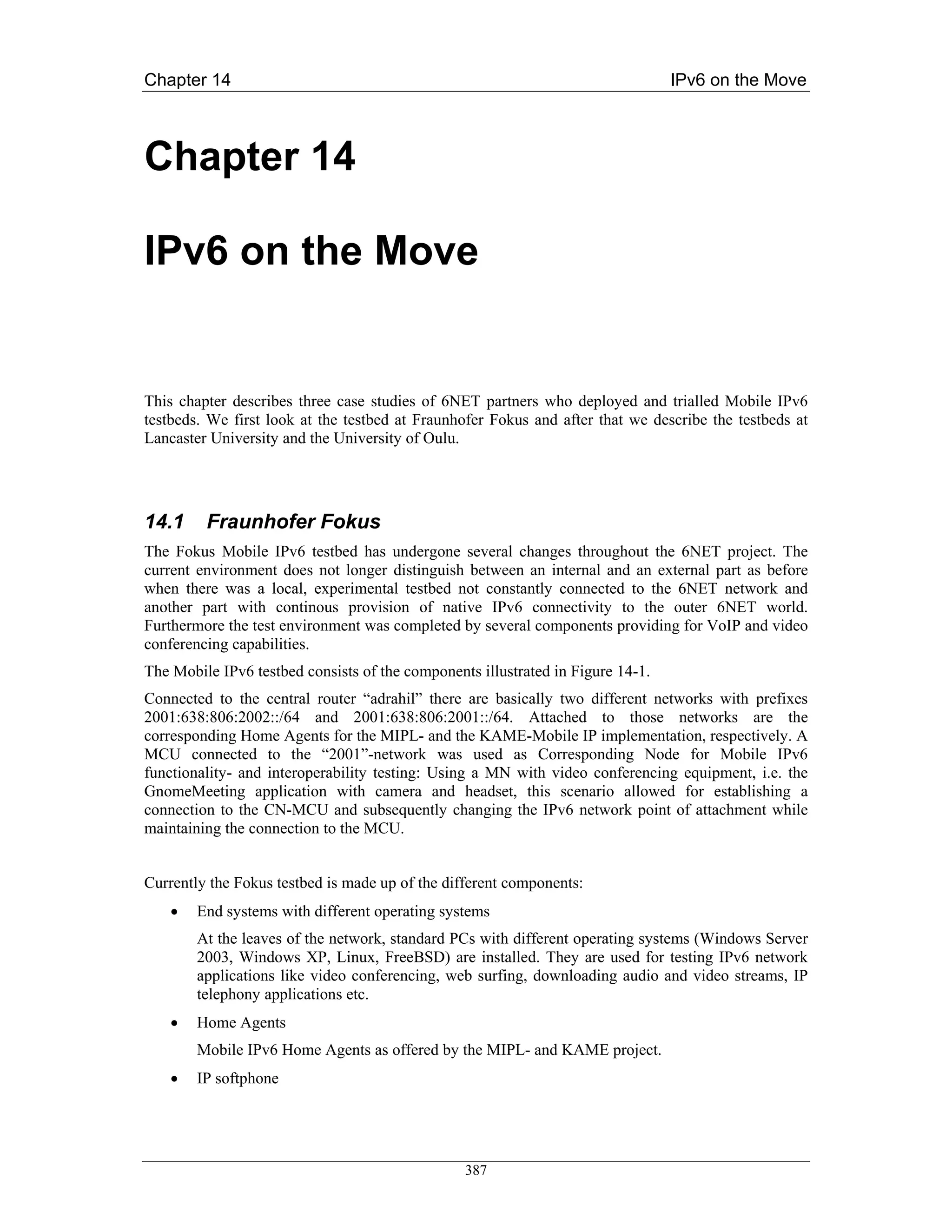 Chapter 14                                                                       IPv6 on the Move



Chapter 14

IPv6 on the Move


This chapter describes three case studies of 6NET partners who deployed and trialled Mobile IPv6
testbeds. We first look at the testbed at Fraunhofer Fokus and after that we describe the testbeds at
Lancaster University and the University of Oulu.




14.1     Fraunhofer Fokus
The Fokus Mobile IPv6 testbed has undergone several changes throughout the 6NET project. The
current environment does not longer distinguish between an internal and an external part as before
when there was a local, experimental testbed not constantly connected to the 6NET network and
another part with continous provision of native IPv6 connectivity to the outer 6NET world.
Furthermore the test environment was completed by several components providing for VoIP and video
conferencing capabilities.
The Mobile IPv6 testbed consists of the components illustrated in Figure 14-1.
Connected to the central router “adrahil” there are basically two different networks with prefixes
2001:638:806:2002::/64 and 2001:638:806:2001::/64. Attached to those networks are the
corresponding Home Agents for the MIPL- and the KAME-Mobile IP implementation, respectively. A
MCU connected to the “2001”-network was used as Corresponding Node for Mobile IPv6
functionality- and interoperability testing: Using a MN with video conferencing equipment, i.e. the
GnomeMeeting application with camera and headset, this scenario allowed for establishing a
connection to the CN-MCU and subsequently changing the IPv6 network point of attachment while
maintaining the connection to the MCU.


Currently the Fokus testbed is made up of the different components:
    •   End systems with different operating systems
        At the leaves of the network, standard PCs with different operating systems (Windows Server
        2003, Windows XP, Linux, FreeBSD) are installed. They are used for testing IPv6 network
        applications like video conferencing, web surfing, downloading audio and video streams, IP
        telephony applications etc.
    •   Home Agents
        Mobile IPv6 Home Agents as offered by the MIPL- and KAME project.
    •   IP softphone




                                                 387
 