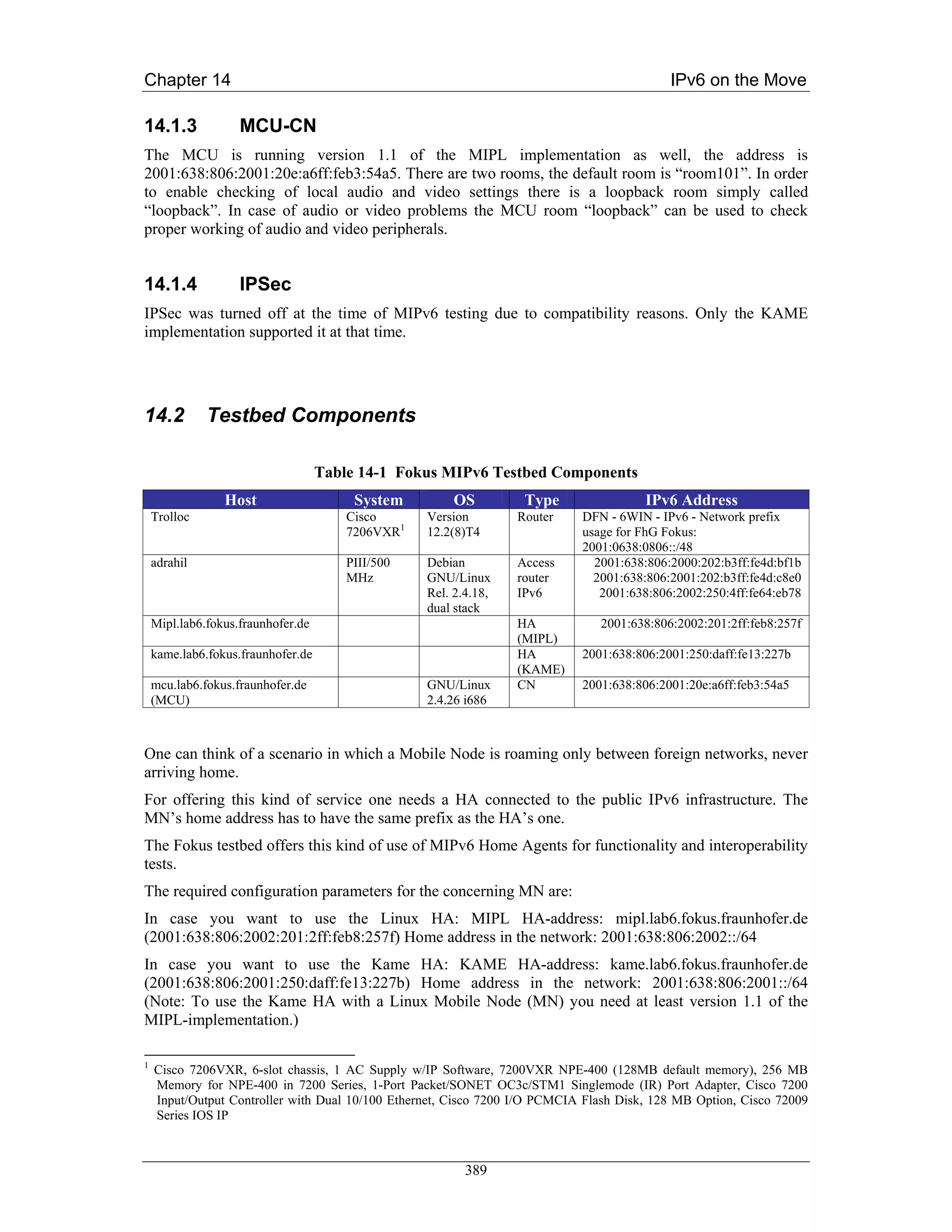 Chapter 14                                                                                 IPv6 on the Move

14.1.3              MCU-CN
The MCU is running version 1.1 of the MIPL implementation as well, the address is
2001:638:806:2001:20e:a6ff:feb3:54a5. There are two rooms, the default room is “room101”. In order
to enable checking of local audio and video settings there is a loopback room simply called
“loopback”. In case of audio or video problems the MCU room “loopback” can be used to check
proper working of audio and video peripherals.


14.1.4              IPSec
IPSec was turned off at the time of MIPv6 testing due to compatibility reasons. Only the KAME
implementation supported it at that time.




14.2          Testbed Components

                                    Table 14-1 Fokus MIPv6 Testbed Components
                 Host                    System         OS         Type                IPv6 Address
    Trolloc                             Cisco      Version        Router    DFN - 6WIN - IPv6 - Network prefix
                                        7206VXR1   12.2(8)T4                usage for FhG Fokus:
                                                                            2001:0638:0806::/48
    adrahil                             PIII/500   Debian         Access      2001:638:806:2000:202:b3ff:fe4d:bf1b
                                        MHz        GNU/Linux      router      2001:638:806:2001:202:b3ff:fe4d:c8e0
                                                   Rel. 2.4.18,   IPv6         2001:638:806:2002:250:4ff:fe64:eb78
                                                   dual stack
    Mipl.lab6.fokus.fraunhofer.de                                 HA           2001:638:806:2002:201:2ff:feb8:257f
                                                                  (MIPL)
    kame.lab6.fokus.fraunhofer.de                                 HA        2001:638:806:2001:250:daff:fe13:227b
                                                                  (KAME)
    mcu.lab6.fokus.fraunhofer.de                   GNU/Linux      CN        2001:638:806:2001:20e:a6ff:feb3:54a5
    (MCU)                                          2.4.26 i686



One can think of a scenario in which a Mobile Node is roaming only between foreign networks, never
arriving home.
For offering this kind of service one needs a HA connected to the public IPv6 infrastructure. The
MN’s home address has to have the same prefix as the HA’s one.
The Fokus testbed offers this kind of use of MIPv6 Home Agents for functionality and interoperability
tests.
The required configuration parameters for the concerning MN are:
In case you want to use the Linux HA: MIPL HA-address: mipl.lab6.fokus.fraunhofer.de
(2001:638:806:2002:201:2ff:feb8:257f) Home address in the network: 2001:638:806:2002::/64
In case you want to use the Kame HA: KAME HA-address: kame.lab6.fokus.fraunhofer.de
(2001:638:806:2001:250:daff:fe13:227b) Home address in the network: 2001:638:806:2001::/64
(Note: To use the Kame HA with a Linux Mobile Node (MN) you need at least version 1.1 of the
MIPL-implementation.)

1
    Cisco 7206VXR, 6-slot chassis, 1 AC Supply w/IP Software, 7200VXR NPE-400 (128MB default memory), 256 MB
    Memory for NPE-400 in 7200 Series, 1-Port Packet/SONET OC3c/STM1 Singlemode (IR) Port Adapter, Cisco 7200
    Input/Output Controller with Dual 10/100 Ethernet, Cisco 7200 I/O PCMCIA Flash Disk, 128 MB Option, Cisco 72009
    Series IOS IP



                                                          389
 