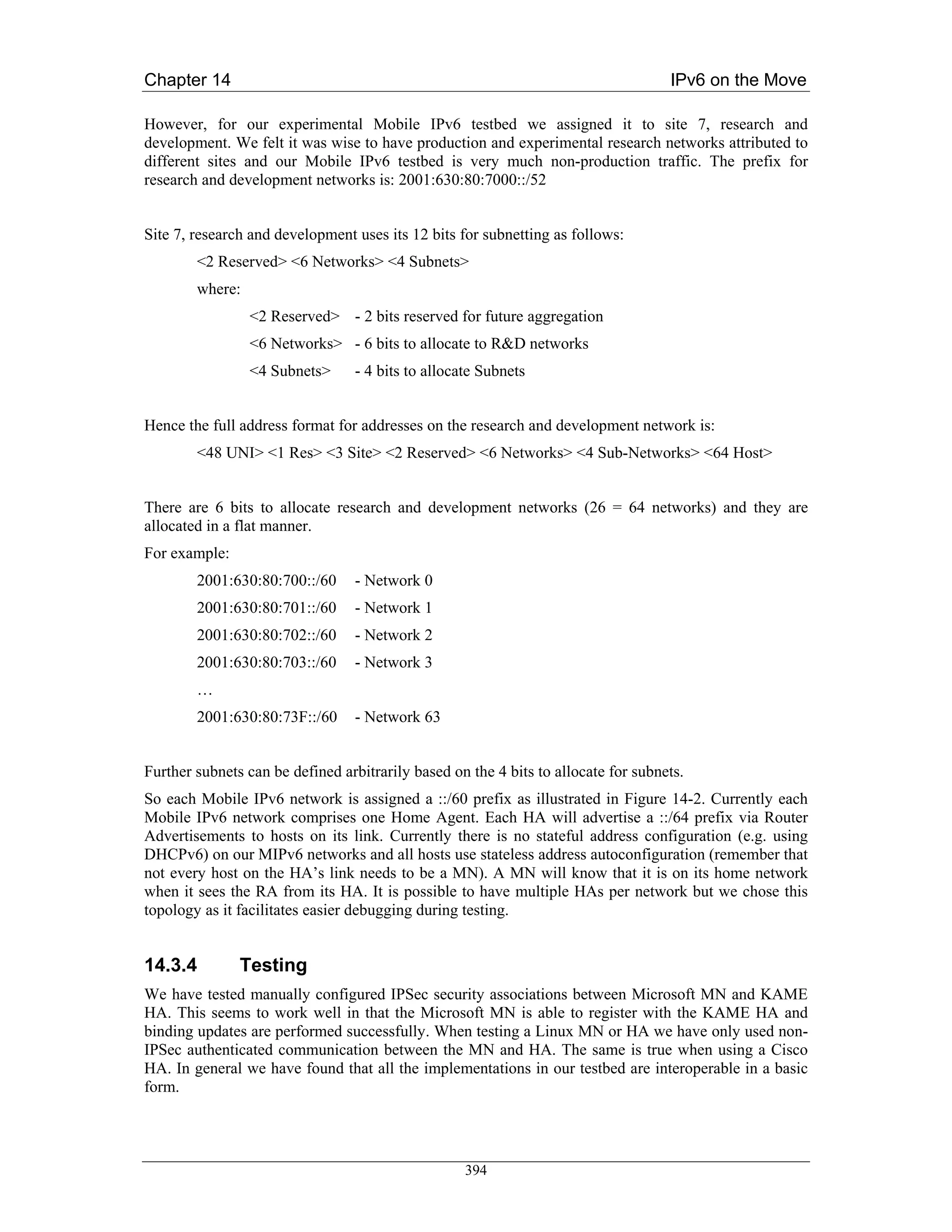 Chapter 14                                                                          IPv6 on the Move

However, for our experimental Mobile IPv6 testbed we assigned it to site 7, research and
development. We felt it was wise to have production and experimental research networks attributed to
different sites and our Mobile IPv6 testbed is very much non-production traffic. The prefix for
research and development networks is: 2001:630:80:7000::/52


Site 7, research and development uses its 12 bits for subnetting as follows:
        <2 Reserved> <6 Networks> <4 Subnets>
        where:
                 <2 Reserved> - 2 bits reserved for future aggregation
                 <6 Networks> - 6 bits to allocate to R&D networks
                 <4 Subnets>     - 4 bits to allocate Subnets


Hence the full address format for addresses on the research and development network is:
        <48 UNI> <1 Res> <3 Site> <2 Reserved> <6 Networks> <4 Sub-Networks> <64 Host>


There are 6 bits to allocate research and development networks (26 = 64 networks) and they are
allocated in a flat manner.
For example:
        2001:630:80:700::/60     - Network 0
        2001:630:80:701::/60     - Network 1
        2001:630:80:702::/60     - Network 2
        2001:630:80:703::/60     - Network 3
        …
        2001:630:80:73F::/60     - Network 63


Further subnets can be defined arbitrarily based on the 4 bits to allocate for subnets.
So each Mobile IPv6 network is assigned a ::/60 prefix as illustrated in Figure 14-2. Currently each
Mobile IPv6 network comprises one Home Agent. Each HA will advertise a ::/64 prefix via Router
Advertisements to hosts on its link. Currently there is no stateful address configuration (e.g. using
DHCPv6) on our MIPv6 networks and all hosts use stateless address autoconfiguration (remember that
not every host on the HA’s link needs to be a MN). A MN will know that it is on its home network
when it sees the RA from its HA. It is possible to have multiple HAs per network but we chose this
topology as it facilitates easier debugging during testing.


14.3.4         Testing
We have tested manually configured IPSec security associations between Microsoft MN and KAME
HA. This seems to work well in that the Microsoft MN is able to register with the KAME HA and
binding updates are performed successfully. When testing a Linux MN or HA we have only used non-
IPSec authenticated communication between the MN and HA. The same is true when using a Cisco
HA. In general we have found that all the implementations in our testbed are interoperable in a basic
form.




                                                   394
 