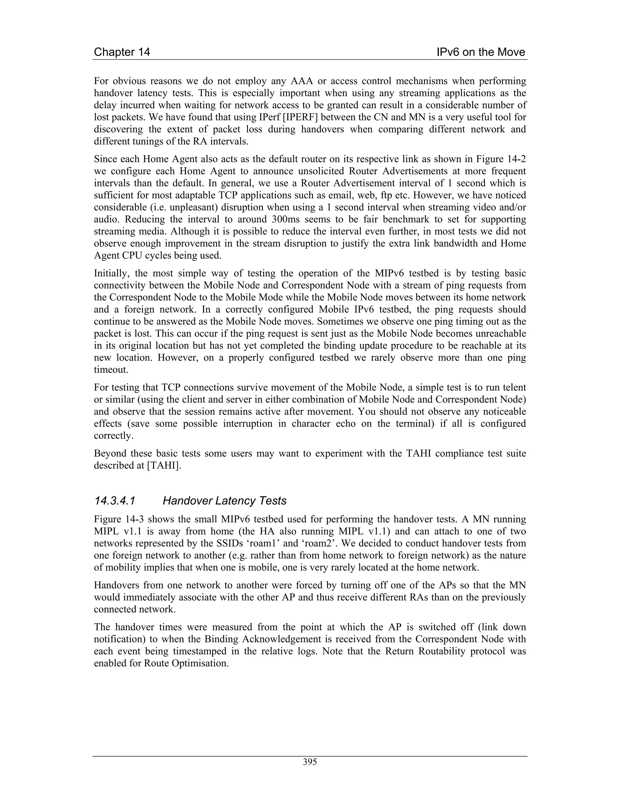 Chapter 14                                                                      IPv6 on the Move

For obvious reasons we do not employ any AAA or access control mechanisms when performing
handover latency tests. This is especially important when using any streaming applications as the
delay incurred when waiting for network access to be granted can result in a considerable number of
lost packets. We have found that using IPerf [IPERF] between the CN and MN is a very useful tool for
discovering the extent of packet loss during handovers when comparing different network and
different tunings of the RA intervals.
Since each Home Agent also acts as the default router on its respective link as shown in Figure 14-2
we configure each Home Agent to announce unsolicited Router Advertisements at more frequent
intervals than the default. In general, we use a Router Advertisement interval of 1 second which is
sufficient for most adaptable TCP applications such as email, web, ftp etc. However, we have noticed
considerable (i.e. unpleasant) disruption when using a 1 second interval when streaming video and/or
audio. Reducing the interval to around 300ms seems to be fair benchmark to set for supporting
streaming media. Although it is possible to reduce the interval even further, in most tests we did not
observe enough improvement in the stream disruption to justify the extra link bandwidth and Home
Agent CPU cycles being used.
Initially, the most simple way of testing the operation of the MIPv6 testbed is by testing basic
connectivity between the Mobile Node and Correspondent Node with a stream of ping requests from
the Correspondent Node to the Mobile Mode while the Mobile Node moves between its home network
and a foreign network. In a correctly configured Mobile IPv6 testbed, the ping requests should
continue to be answered as the Mobile Node moves. Sometimes we observe one ping timing out as the
packet is lost. This can occur if the ping request is sent just as the Mobile Node becomes unreachable
in its original location but has not yet completed the binding update procedure to be reachable at its
new location. However, on a properly configured testbed we rarely observe more than one ping
timeout.
For testing that TCP connections survive movement of the Mobile Node, a simple test is to run telent
or similar (using the client and server in either combination of Mobile Node and Correspondent Node)
and observe that the session remains active after movement. You should not observe any noticeable
effects (save some possible interruption in character echo on the terminal) if all is configured
correctly.
Beyond these basic tests some users may want to experiment with the TAHI compliance test suite
described at [TAHI].


14.3.4.1        Handover Latency Tests
Figure 14-3 shows the small MIPv6 testbed used for performing the handover tests. A MN running
MIPL v1.1 is away from home (the HA also running MIPL v1.1) and can attach to one of two
networks represented by the SSIDs ‘roam1’ and ‘roam2’. We decided to conduct handover tests from
one foreign network to another (e.g. rather than from home network to foreign network) as the nature
of mobility implies that when one is mobile, one is very rarely located at the home network.
Handovers from one network to another were forced by turning off one of the APs so that the MN
would immediately associate with the other AP and thus receive different RAs than on the previously
connected network.
The handover times were measured from the point at which the AP is switched off (link down
notification) to when the Binding Acknowledgement is received from the Correspondent Node with
each event being timestamped in the relative logs. Note that the Return Routability protocol was
enabled for Route Optimisation.




                                                 395
 