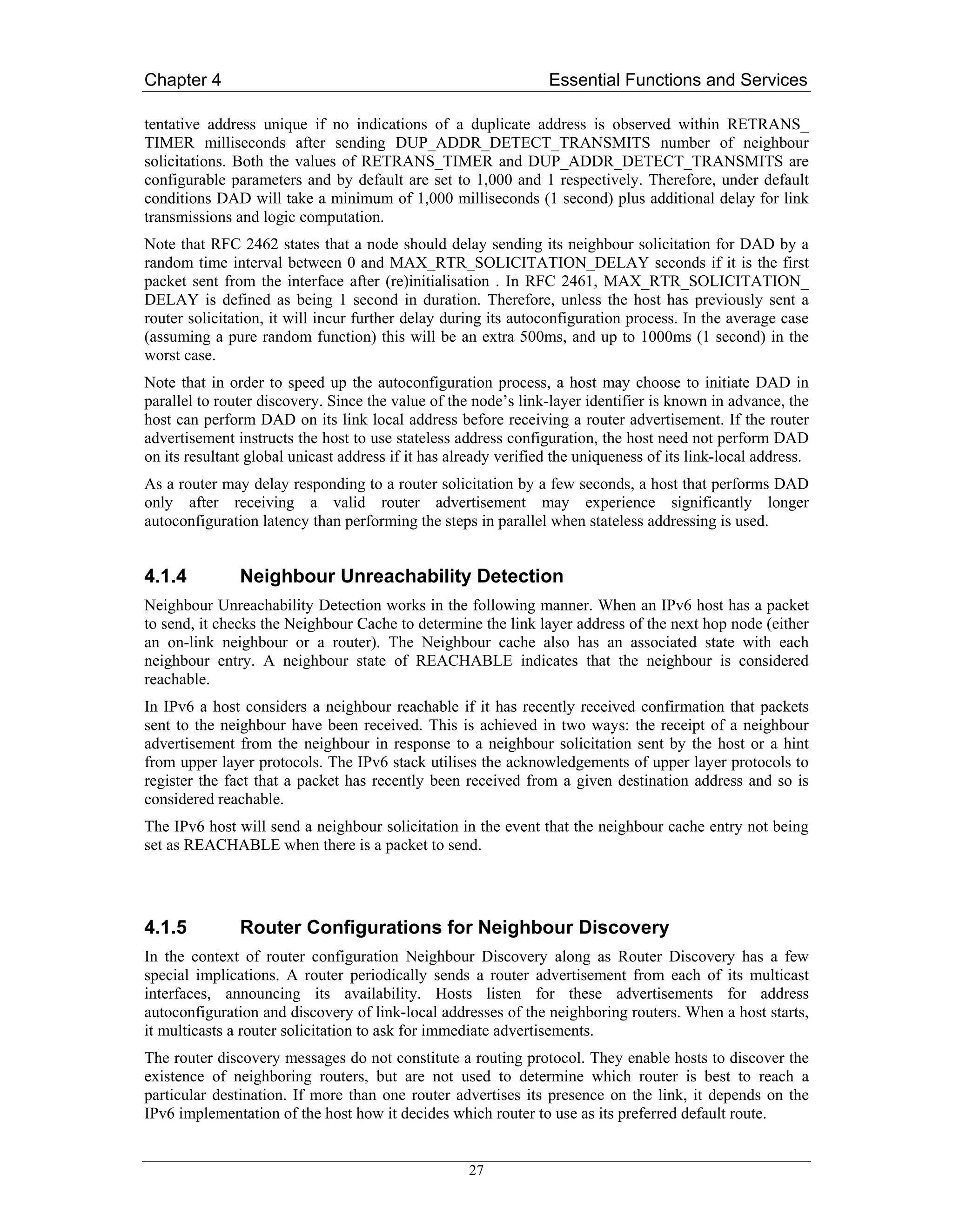 Chapter 4                                                        Essential Functions and Services

tentative address unique if no indications of a duplicate address is observed within RETRANS_
TIMER milliseconds after sending DUP_ADDR_DETECT_TRANSMITS number of neighbour
solicitations. Both the values of RETRANS_TIMER and DUP_ADDR_DETECT_TRANSMITS are
configurable parameters and by default are set to 1,000 and 1 respectively. Therefore, under default
conditions DAD will take a minimum of 1,000 milliseconds (1 second) plus additional delay for link
transmissions and logic computation.
Note that RFC 2462 states that a node should delay sending its neighbour solicitation for DAD by a
random time interval between 0 and MAX_RTR_SOLICITATION_DELAY seconds if it is the first
packet sent from the interface after (re)initialisation . In RFC 2461, MAX_RTR_SOLICITATION_
DELAY is defined as being 1 second in duration. Therefore, unless the host has previously sent a
router solicitation, it will incur further delay during its autoconfiguration process. In the average case
(assuming a pure random function) this will be an extra 500ms, and up to 1000ms (1 second) in the
worst case.
Note that in order to speed up the autoconfiguration process, a host may choose to initiate DAD in
parallel to router discovery. Since the value of the node’s link-layer identifier is known in advance, the
host can perform DAD on its link local address before receiving a router advertisement. If the router
advertisement instructs the host to use stateless address configuration, the host need not perform DAD
on its resultant global unicast address if it has already verified the uniqueness of its link-local address.
As a router may delay responding to a router solicitation by a few seconds, a host that performs DAD
only after receiving a valid router advertisement may experience significantly longer
autoconfiguration latency than performing the steps in parallel when stateless addressing is used.


4.1.4          Neighbour Unreachability Detection
Neighbour Unreachability Detection works in the following manner. When an IPv6 host has a packet
to send, it checks the Neighbour Cache to determine the link layer address of the next hop node (either
an on-link neighbour or a router). The Neighbour cache also has an associated state with each
neighbour entry. A neighbour state of REACHABLE indicates that the neighbour is considered
reachable.
In IPv6 a host considers a neighbour reachable if it has recently received confirmation that packets
sent to the neighbour have been received. This is achieved in two ways: the receipt of a neighbour
advertisement from the neighbour in response to a neighbour solicitation sent by the host or a hint
from upper layer protocols. The IPv6 stack utilises the acknowledgements of upper layer protocols to
register the fact that a packet has recently been received from a given destination address and so is
considered reachable.
The IPv6 host will send a neighbour solicitation in the event that the neighbour cache entry not being
set as REACHABLE when there is a packet to send.




4.1.5          Router Configurations for Neighbour Discovery
In the context of router configuration Neighbour Discovery along as Router Discovery has a few
special implications. A router periodically sends a router advertisement from each of its multicast
interfaces, announcing its availability. Hosts listen for these advertisements for address
autoconfiguration and discovery of link-local addresses of the neighboring routers. When a host starts,
it multicasts a router solicitation to ask for immediate advertisements.
The router discovery messages do not constitute a routing protocol. They enable hosts to discover the
existence of neighboring routers, but are not used to determine which router is best to reach a
particular destination. If more than one router advertises its presence on the link, it depends on the
IPv6 implementation of the host how it decides which router to use as its preferred default route.


                                                    27
 