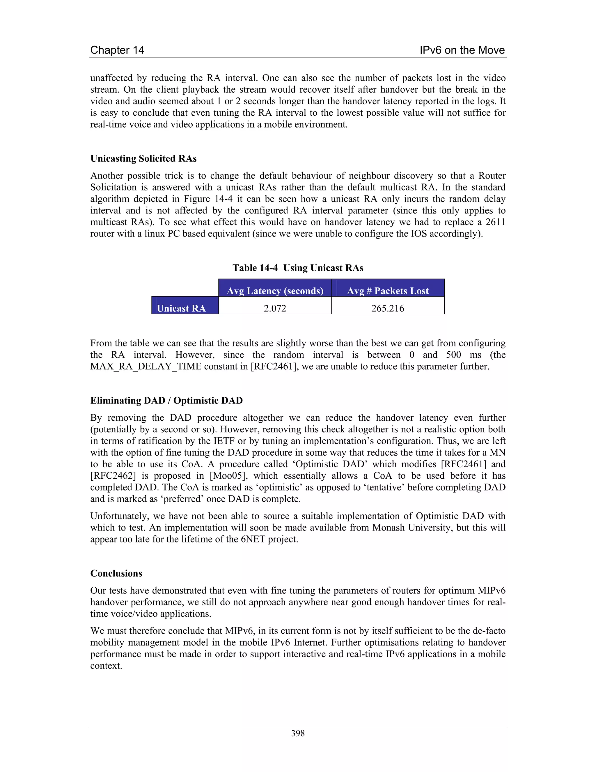 Chapter 14                                                                         IPv6 on the Move

unaffected by reducing the RA interval. One can also see the number of packets lost in the video
stream. On the client playback the stream would recover itself after handover but the break in the
video and audio seemed about 1 or 2 seconds longer than the handover latency reported in the logs. It
is easy to conclude that even tuning the RA interval to the lowest possible value will not suffice for
real-time voice and video applications in a mobile environment.


Unicasting Solicited RAs
Another possible trick is to change the default behaviour of neighbour discovery so that a Router
Solicitation is answered with a unicast RAs rather than the default multicast RA. In the standard
algorithm depicted in Figure 14-4 it can be seen how a unicast RA only incurs the random delay
interval and is not affected by the configured RA interval parameter (since this only applies to
multicast RAs). To see what effect this would have on handover latency we had to replace a 2611
router with a linux PC based equivalent (since we were unable to configure the IOS accordingly).


                                   Table 14-4 Using Unicast RAs

                                  Avg Latency (seconds)         Avg # Packets Lost
                Unicast RA                 2.072                       265.216


From the table we can see that the results are slightly worse than the best we can get from configuring
the RA interval. However, since the random interval is between 0 and 500 ms (the
MAX_RA_DELAY_TIME constant in [RFC2461], we are unable to reduce this parameter further.


Eliminating DAD / Optimistic DAD
By removing the DAD procedure altogether we can reduce the handover latency even further
(potentially by a second or so). However, removing this check altogether is not a realistic option both
in terms of ratification by the IETF or by tuning an implementation’s configuration. Thus, we are left
with the option of fine tuning the DAD procedure in some way that reduces the time it takes for a MN
to be able to use its CoA. A procedure called ‘Optimistic DAD’ which modifies [RFC2461] and
[RFC2462] is proposed in [Moo05], which essentially allows a CoA to be used before it has
completed DAD. The CoA is marked as ‘optimistic’ as opposed to ‘tentative’ before completing DAD
and is marked as ‘preferred’ once DAD is complete.
Unfortunately, we have not been able to source a suitable implementation of Optimistic DAD with
which to test. An implementation will soon be made available from Monash University, but this will
appear too late for the lifetime of the 6NET project.


Conclusions
Our tests have demonstrated that even with fine tuning the parameters of routers for optimum MIPv6
handover performance, we still do not approach anywhere near good enough handover times for real-
time voice/video applications.
We must therefore conclude that MIPv6, in its current form is not by itself sufficient to be the de-facto
mobility management model in the mobile IPv6 Internet. Further optimisations relating to handover
performance must be made in order to support interactive and real-time IPv6 applications in a mobile
context.




                                                   398
 