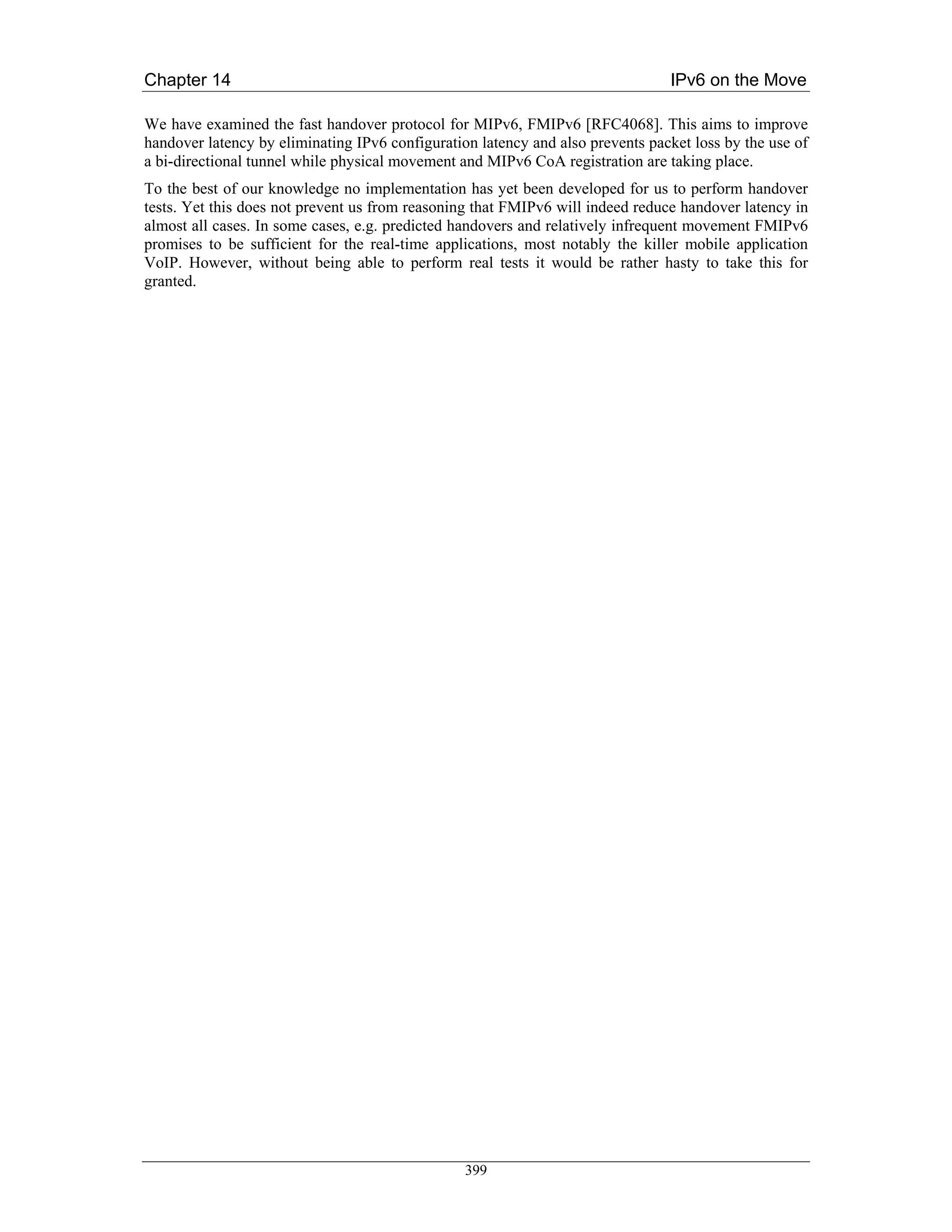 Chapter 14                                                                      IPv6 on the Move

We have examined the fast handover protocol for MIPv6, FMIPv6 [RFC4068]. This aims to improve
handover latency by eliminating IPv6 configuration latency and also prevents packet loss by the use of
a bi-directional tunnel while physical movement and MIPv6 CoA registration are taking place.
To the best of our knowledge no implementation has yet been developed for us to perform handover
tests. Yet this does not prevent us from reasoning that FMIPv6 will indeed reduce handover latency in
almost all cases. In some cases, e.g. predicted handovers and relatively infrequent movement FMIPv6
promises to be sufficient for the real-time applications, most notably the killer mobile application
VoIP. However, without being able to perform real tests it would be rather hasty to take this for
granted.




                                                 399
 