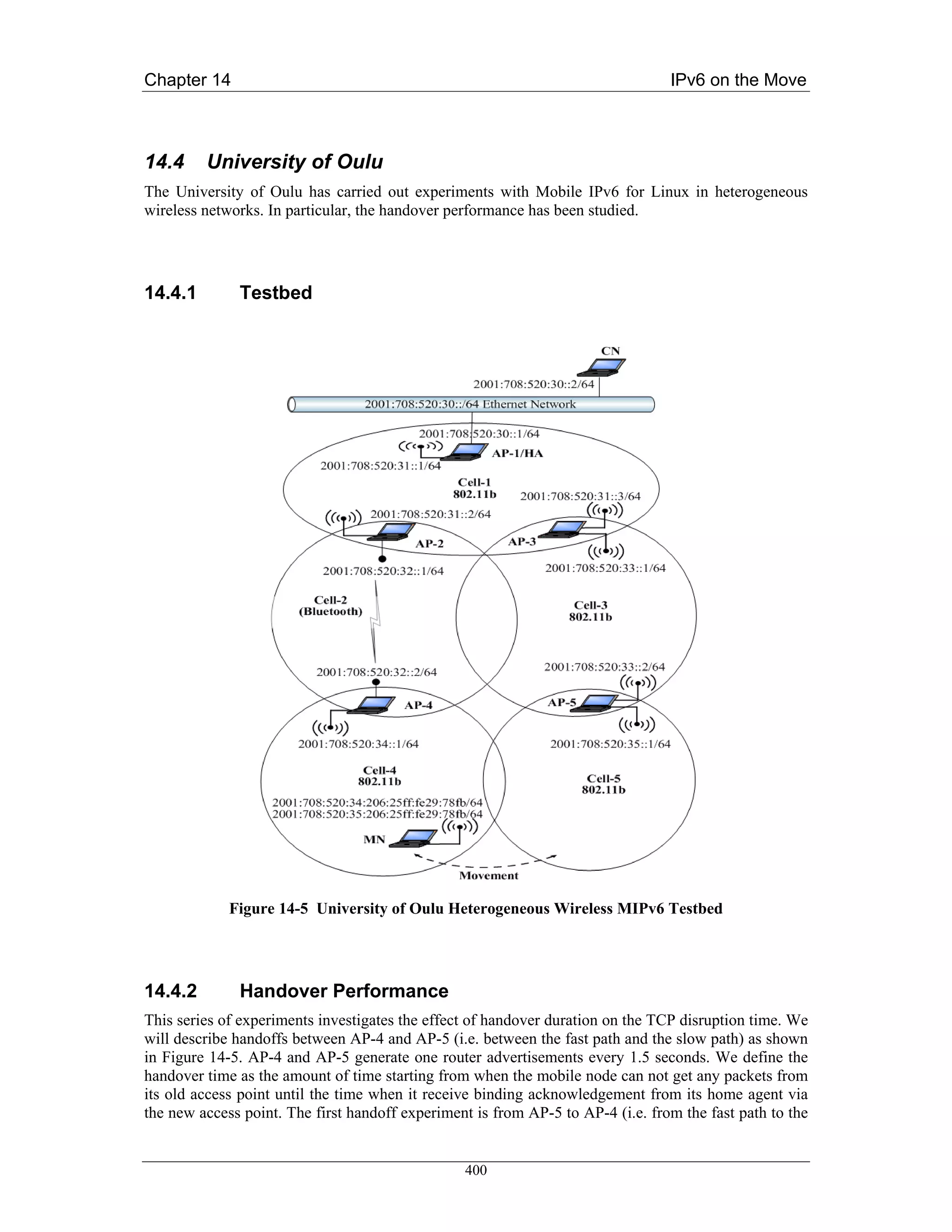 Chapter 14                                                                       IPv6 on the Move



14.4     University of Oulu
The University of Oulu has carried out experiments with Mobile IPv6 for Linux in heterogeneous
wireless networks. In particular, the handover performance has been studied.




14.4.1        Testbed




             Figure 14-5 University of Oulu Heterogeneous Wireless MIPv6 Testbed




14.4.2        Handover Performance
This series of experiments investigates the effect of handover duration on the TCP disruption time. We
will describe handoffs between AP-4 and AP-5 (i.e. between the fast path and the slow path) as shown
in Figure 14-5. AP-4 and AP-5 generate one router advertisements every 1.5 seconds. We define the
handover time as the amount of time starting from when the mobile node can not get any packets from
its old access point until the time when it receive binding acknowledgement from its home agent via
the new access point. The first handoff experiment is from AP-5 to AP-4 (i.e. from the fast path to the


                                                 400
 