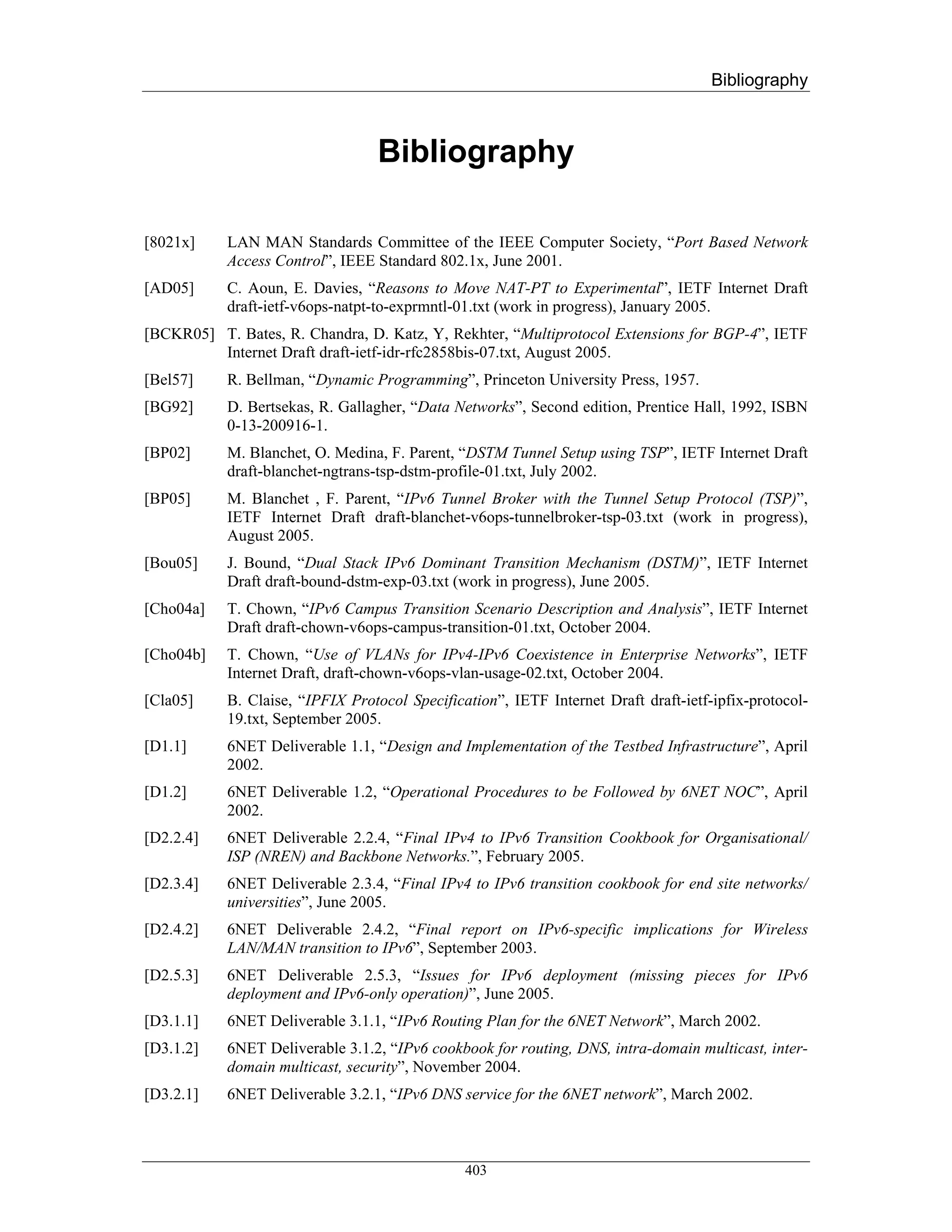 Bibliography



                                  Bibliography

[8021x]    LAN MAN Standards Committee of the IEEE Computer Society, “Port Based Network
           Access Control”, IEEE Standard 802.1x, June 2001.
[AD05]     C. Aoun, E. Davies, “Reasons to Move NAT-PT to Experimental”, IETF Internet Draft
           draft-ietf-v6ops-natpt-to-exprmntl-01.txt (work in progress), January 2005.
[BCKR05] T. Bates, R. Chandra, D. Katz, Y, Rekhter, “Multiprotocol Extensions for BGP-4”, IETF
         Internet Draft draft-ietf-idr-rfc2858bis-07.txt, August 2005.
[Bel57]    R. Bellman, “Dynamic Programming”, Princeton University Press, 1957.
[BG92]     D. Bertsekas, R. Gallagher, “Data Networks”, Second edition, Prentice Hall, 1992, ISBN
           0-13-200916-1.
[BP02]     M. Blanchet, O. Medina, F. Parent, “DSTM Tunnel Setup using TSP”, IETF Internet Draft
           draft-blanchet-ngtrans-tsp-dstm-profile-01.txt, July 2002.
[BP05]     M. Blanchet , F. Parent, “IPv6 Tunnel Broker with the Tunnel Setup Protocol (TSP)”,
           IETF Internet Draft draft-blanchet-v6ops-tunnelbroker-tsp-03.txt (work in progress),
           August 2005.
[Bou05]    J. Bound, “Dual Stack IPv6 Dominant Transition Mechanism (DSTM)”, IETF Internet
           Draft draft-bound-dstm-exp-03.txt (work in progress), June 2005.
[Cho04a]   T. Chown, “IPv6 Campus Transition Scenario Description and Analysis”, IETF Internet
           Draft draft-chown-v6ops-campus-transition-01.txt, October 2004.
[Cho04b]   T. Chown, “Use of VLANs for IPv4-IPv6 Coexistence in Enterprise Networks”, IETF
           Internet Draft, draft-chown-v6ops-vlan-usage-02.txt, October 2004.
[Cla05]    B. Claise, “IPFIX Protocol Specification”, IETF Internet Draft draft-ietf-ipfix-protocol-
           19.txt, September 2005.
[D1.1]     6NET Deliverable 1.1, “Design and Implementation of the Testbed Infrastructure”, April
           2002.
[D1.2]     6NET Deliverable 1.2, “Operational Procedures to be Followed by 6NET NOC”, April
           2002.
[D2.2.4]   6NET Deliverable 2.2.4, “Final IPv4 to IPv6 Transition Cookbook for Organisational/
           ISP (NREN) and Backbone Networks.”, February 2005.
[D2.3.4]   6NET Deliverable 2.3.4, “Final IPv4 to IPv6 transition cookbook for end site networks/
           universities”, June 2005.
[D2.4.2]   6NET Deliverable 2.4.2, “Final report on IPv6-specific implications for Wireless
           LAN/MAN transition to IPv6”, September 2003.
[D2.5.3]   6NET Deliverable 2.5.3, “Issues for IPv6 deployment (missing pieces for IPv6
           deployment and IPv6-only operation)”, June 2005.
[D3.1.1]   6NET Deliverable 3.1.1, “IPv6 Routing Plan for the 6NET Network”, March 2002.
[D3.1.2]   6NET Deliverable 3.1.2, “IPv6 cookbook for routing, DNS, intra-domain multicast, inter-
           domain multicast, security”, November 2004.
[D3.2.1]   6NET Deliverable 3.2.1, “IPv6 DNS service for the 6NET network”, March 2002.



                                               403
 