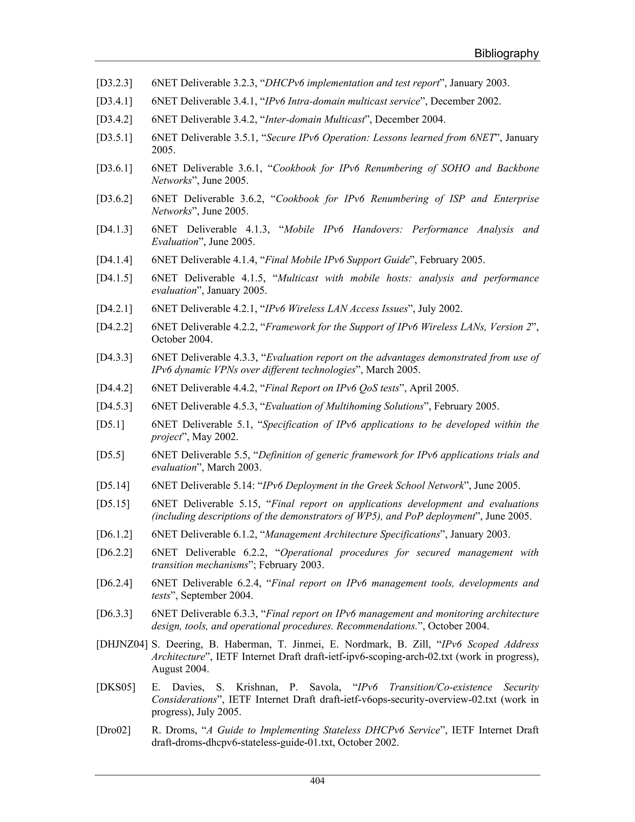 Bibliography

[D3.2.3]    6NET Deliverable 3.2.3, “DHCPv6 implementation and test report”, January 2003.
[D3.4.1]    6NET Deliverable 3.4.1, “IPv6 Intra-domain multicast service”, December 2002.
[D3.4.2]    6NET Deliverable 3.4.2, “Inter-domain Multicast”, December 2004.
[D3.5.1]    6NET Deliverable 3.5.1, “Secure IPv6 Operation: Lessons learned from 6NET”, January
            2005.
[D3.6.1]    6NET Deliverable 3.6.1, “Cookbook for IPv6 Renumbering of SOHO and Backbone
            Networks”, June 2005.
[D3.6.2]    6NET Deliverable 3.6.2, “Cookbook for IPv6 Renumbering of ISP and Enterprise
            Networks”, June 2005.
[D4.1.3]    6NET Deliverable 4.1.3, “Mobile IPv6 Handovers: Performance Analysis and
            Evaluation”, June 2005.
[D4.1.4]    6NET Deliverable 4.1.4, “Final Mobile IPv6 Support Guide”, February 2005.
[D4.1.5]    6NET Deliverable 4.1.5, “Multicast with mobile hosts: analysis and performance
            evaluation”, January 2005.
[D4.2.1]    6NET Deliverable 4.2.1, “IPv6 Wireless LAN Access Issues”, July 2002.
[D4.2.2]    6NET Deliverable 4.2.2, “Framework for the Support of IPv6 Wireless LANs, Version 2”,
            October 2004.
[D4.3.3]    6NET Deliverable 4.3.3, “Evaluation report on the advantages demonstrated from use of
            IPv6 dynamic VPNs over different technologies”, March 2005.
[D4.4.2]    6NET Deliverable 4.4.2, “Final Report on IPv6 QoS tests”, April 2005.
[D4.5.3]    6NET Deliverable 4.5.3, “Evaluation of Multihoming Solutions”, February 2005.
[D5.1]      6NET Deliverable 5.1, “Specification of IPv6 applications to be developed within the
            project”, May 2002.
[D5.5]      6NET Deliverable 5.5, “Definition of generic framework for IPv6 applications trials and
            evaluation”, March 2003.
[D5.14]     6NET Deliverable 5.14: “IPv6 Deployment in the Greek School Network”, June 2005.
[D5.15]     6NET Deliverable 5.15, “Final report on applications development and evaluations
            (including descriptions of the demonstrators of WP5), and PoP deployment”, June 2005.
[D6.1.2]    6NET Deliverable 6.1.2, “Management Architecture Specifications”, January 2003.
[D6.2.2]    6NET Deliverable 6.2.2, “Operational procedures for secured management with
            transition mechanisms”; February 2003.
[D6.2.4]    6NET Deliverable 6.2.4, “Final report on IPv6 management tools, developments and
            tests”, September 2004.
[D6.3.3]    6NET Deliverable 6.3.3, “Final report on IPv6 management and monitoring architecture
            design, tools, and operational procedures. Recommendations.”, October 2004.
[DHJNZ04] S. Deering, B. Haberman, T. Jinmei, E. Nordmark, B. Zill, “IPv6 Scoped Address
          Architecture”, IETF Internet Draft draft-ietf-ipv6-scoping-arch-02.txt (work in progress),
          August 2004.
[DKS05]     E. Davies, S. Krishnan, P. Savola, “IPv6 Transition/Co-existence Security
            Considerations”, IETF Internet Draft draft-ietf-v6ops-security-overview-02.txt (work in
            progress), July 2005.
[Dro02]     R. Droms, “A Guide to Implementing Stateless DHCPv6 Service”, IETF Internet Draft
            draft-droms-dhcpv6-stateless-guide-01.txt, October 2002.


                                                404
 