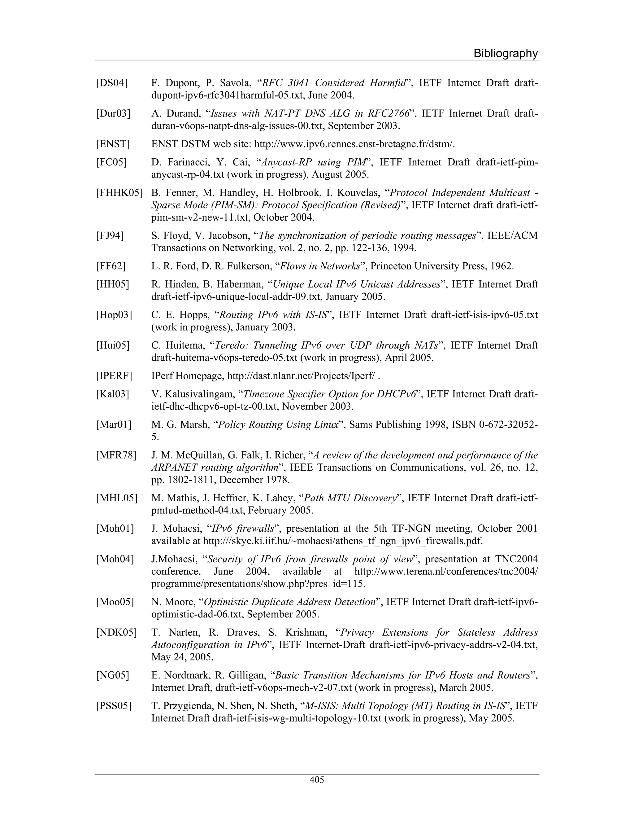 Bibliography

[DS04]      F. Dupont, P. Savola, “RFC 3041 Considered Harmful”, IETF Internet Draft draft-
            dupont-ipv6-rfc3041harmful-05.txt, June 2004.
[Dur03]     A. Durand, “Issues with NAT-PT DNS ALG in RFC2766”, IETF Internet Draft draft-
            duran-v6ops-natpt-dns-alg-issues-00.txt, September 2003.
[ENST]      ENST DSTM web site: http://www.ipv6.rennes.enst-bretagne.fr/dstm/.
[FC05]      D. Farinacci, Y. Cai, “Anycast-RP using PIM”, IETF Internet Draft draft-ietf-pim-
            anycast-rp-04.txt (work in progress), August 2005.
[FHHK05] B. Fenner, M, Handley, H. Holbrook, I. Kouvelas, “Protocol Independent Multicast -
         Sparse Mode (PIM-SM): Protocol Specification (Revised)”, IETF Internet draft draft-ietf-
         pim-sm-v2-new-11.txt, October 2004.
[FJ94]      S. Floyd, V. Jacobson, “The synchronization of periodic routing messages”, IEEE/ACM
            Transactions on Networking, vol. 2, no. 2, pp. 122-136, 1994.
[FF62]      L. R. Ford, D. R. Fulkerson, “Flows in Networks”, Princeton University Press, 1962.
[HH05]      R. Hinden, B. Haberman, “Unique Local IPv6 Unicast Addresses”, IETF Internet Draft
            draft-ietf-ipv6-unique-local-addr-09.txt, January 2005.
[Hop03]     C. E. Hopps, “Routing IPv6 with IS-IS”, IETF Internet Draft draft-ietf-isis-ipv6-05.txt
            (work in progress), January 2003.
[Hui05]     C. Huitema, “Teredo: Tunneling IPv6 over UDP through NATs”, IETF Internet Draft
            draft-huitema-v6ops-teredo-05.txt (work in progress), April 2005.
[IPERF]     IPerf Homepage, http://dast.nlanr.net/Projects/Iperf/ .
[Kal03]     V. Kalusivalingam, “Timezone Specifier Option for DHCPv6”, IETF Internet Draft draft-
            ietf-dhc-dhcpv6-opt-tz-00.txt, November 2003.
[Mar01]     M. G. Marsh, “Policy Routing Using Linux”, Sams Publishing 1998, ISBN 0-672-32052-
            5.
[MFR78]     J. M. McQuillan, G. Falk, I. Richer, “A review of the development and performance of the
            ARPANET routing algorithm”, IEEE Transactions on Communications, vol. 26, no. 12,
            pp. 1802-1811, December 1978.
[MHL05]     M. Mathis, J. Heffner, K. Lahey, “Path MTU Discovery”, IETF Internet Draft draft-ietf-
            pmtud-method-04.txt, February 2005.
[Moh01]     J. Mohacsi, “IPv6 firewalls”, presentation at the 5th TF-NGN meeting, October 2001
            available at http:///skye.ki.iif.hu/~mohacsi/athens_tf_ngn_ipv6_firewalls.pdf.
[Moh04]     J.Mohacsi, “Security of IPv6 from firewalls point of view”, presentation at TNC2004
            conference, June 2004, available at http://www.terena.nl/conferences/tnc2004/
            programme/presentations/show.php?pres_id=115.
[Moo05]     N. Moore, “Optimistic Duplicate Address Detection”, IETF Internet Draft draft-ietf-ipv6-
            optimistic-dad-06.txt, September 2005.
[NDK05]     T. Narten, R. Draves, S. Krishnan, “Privacy Extensions for Stateless Address
            Autoconfiguration in IPv6”, IETF Internet-Draft draft-ietf-ipv6-privacy-addrs-v2-04.txt,
            May 24, 2005.
[NG05]      E. Nordmark, R. Gilligan, “Basic Transition Mechanisms for IPv6 Hosts and Routers”,
            Internet Draft, draft-ietf-v6ops-mech-v2-07.txt (work in progress), March 2005.
[PSS05]     T. Przygienda, N. Shen, N. Sheth, “M-ISIS: Multi Topology (MT) Routing in IS-IS”, IETF
            Internet Draft draft-ietf-isis-wg-multi-topology-10.txt (work in progress), May 2005.




                                                  405
 