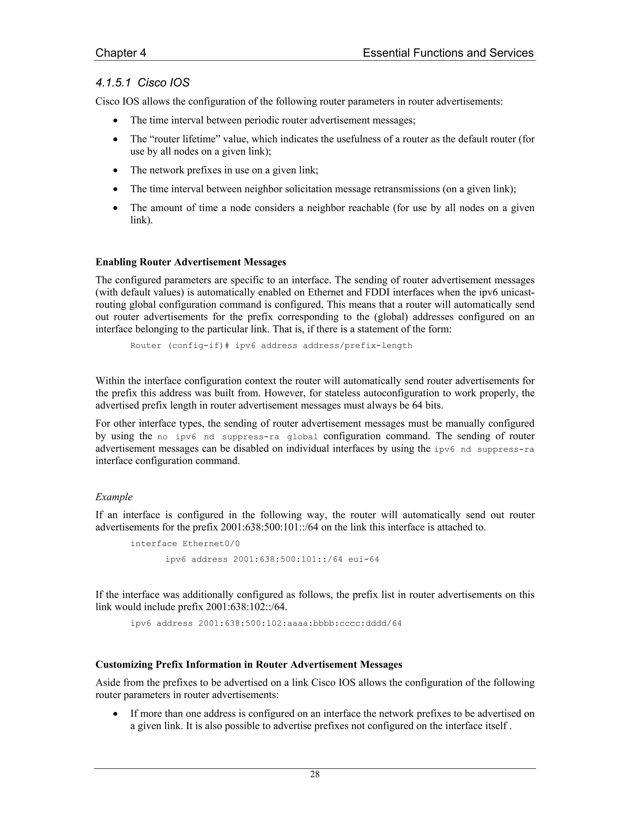 Chapter 4                                                       Essential Functions and Services

4.1.5.1 Cisco IOS
Cisco IOS allows the configuration of the following router parameters in router advertisements:
    •   The time interval between periodic router advertisement messages;
    •   The “router lifetime” value, which indicates the usefulness of a router as the default router (for
        use by all nodes on a given link);
    •   The network prefixes in use on a given link;
    •   The time interval between neighbor solicitation message retransmissions (on a given link);
    •   The amount of time a node considers a neighbor reachable (for use by all nodes on a given
        link).


Enabling Router Advertisement Messages
The configured parameters are specific to an interface. The sending of router advertisement messages
(with default values) is automatically enabled on Ethernet and FDDI interfaces when the ipv6 unicast-
routing global configuration command is configured. This means that a router will automatically send
out router advertisements for the prefix corresponding to the (global) addresses configured on an
interface belonging to the particular link. That is, if there is a statement of the form:
        Router (config-if)# ipv6 address address/prefix-length



Within the interface configuration context the router will automatically send router advertisements for
the prefix this address was built from. However, for stateless autoconfiguration to work properly, the
advertised prefix length in router advertisement messages must always be 64 bits.
For other interface types, the sending of router advertisement messages must be manually configured
by using the no ipv6 nd suppress-ra global configuration command. The sending of router
advertisement messages can be disabled on individual interfaces by using the ipv6 nd suppress-ra
interface configuration command.


Example
If an interface is configured in the following way, the router will automatically send out router
advertisements for the prefix 2001:638:500:101::/64 on the link this interface is attached to.
        interface Ethernet0/0
                ipv6 address 2001:638:500:101::/64 eui-64



If the interface was additionally configured as follows, the prefix list in router advertisements on this
link would include prefix 2001:638:102::/64.
        ipv6 address 2001:638:500:102:aaaa:bbbb:cccc:dddd/64



Customizing Prefix Information in Router Advertisement Messages
Aside from the prefixes to be advertised on a link Cisco IOS allows the configuration of the following
router parameters in router advertisements:
    •   If more than one address is configured on an interface the network prefixes to be advertised on
        a given link. It is also possible to advertise prefixes not configured on the interface itself .



                                                   28
 