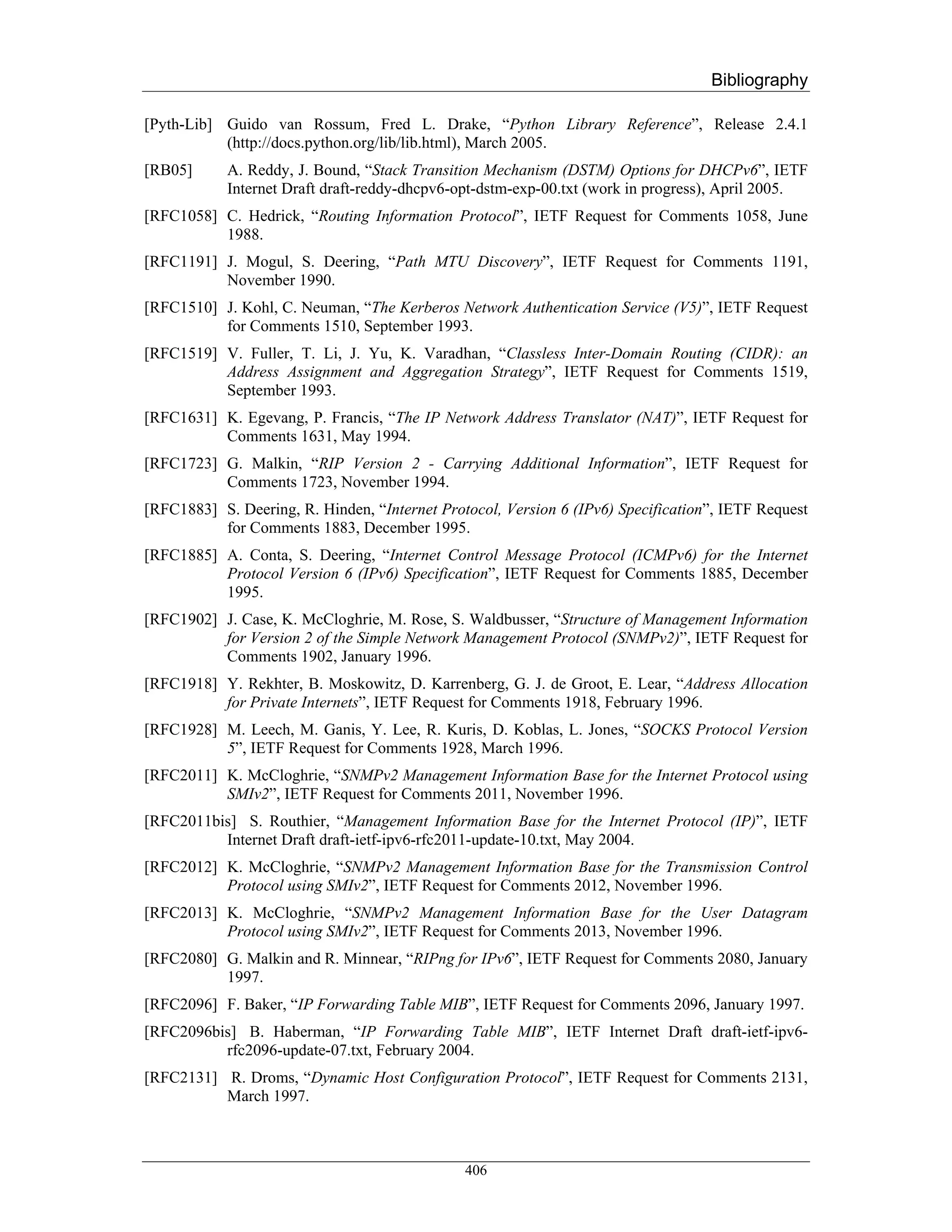 Bibliography

[Pyth-Lib] Guido van Rossum, Fred L. Drake, “Python Library Reference”, Release 2.4.1
           (http://docs.python.org/lib/lib.html), March 2005.
[RB05]      A. Reddy, J. Bound, “Stack Transition Mechanism (DSTM) Options for DHCPv6”, IETF
            Internet Draft draft-reddy-dhcpv6-opt-dstm-exp-00.txt (work in progress), April 2005.
[RFC1058] C. Hedrick, “Routing Information Protocol”, IETF Request for Comments 1058, June
          1988.
[RFC1191] J. Mogul, S. Deering, “Path MTU Discovery”, IETF Request for Comments 1191,
          November 1990.
[RFC1510] J. Kohl, C. Neuman, “The Kerberos Network Authentication Service (V5)”, IETF Request
          for Comments 1510, September 1993.
[RFC1519] V. Fuller, T. Li, J. Yu, K. Varadhan, “Classless Inter-Domain Routing (CIDR): an
          Address Assignment and Aggregation Strategy”, IETF Request for Comments 1519,
          September 1993.
[RFC1631] K. Egevang, P. Francis, “The IP Network Address Translator (NAT)”, IETF Request for
          Comments 1631, May 1994.
[RFC1723] G. Malkin, “RIP Version 2 - Carrying Additional Information”, IETF Request for
          Comments 1723, November 1994.
[RFC1883] S. Deering, R. Hinden, “Internet Protocol, Version 6 (IPv6) Specification”, IETF Request
          for Comments 1883, December 1995.
[RFC1885] A. Conta, S. Deering, “Internet Control Message Protocol (ICMPv6) for the Internet
          Protocol Version 6 (IPv6) Specification”, IETF Request for Comments 1885, December
          1995.
[RFC1902] J. Case, K. McCloghrie, M. Rose, S. Waldbusser, “Structure of Management Information
          for Version 2 of the Simple Network Management Protocol (SNMPv2)”, IETF Request for
          Comments 1902, January 1996.
[RFC1918] Y. Rekhter, B. Moskowitz, D. Karrenberg, G. J. de Groot, E. Lear, “Address Allocation
          for Private Internets”, IETF Request for Comments 1918, February 1996.
[RFC1928] M. Leech, M. Ganis, Y. Lee, R. Kuris, D. Koblas, L. Jones, “SOCKS Protocol Version
          5”, IETF Request for Comments 1928, March 1996.
[RFC2011] K. McCloghrie, “SNMPv2 Management Information Base for the Internet Protocol using
          SMIv2”, IETF Request for Comments 2011, November 1996.
[RFC2011bis] S. Routhier, “Management Information Base for the Internet Protocol (IP)”, IETF
          Internet Draft draft-ietf-ipv6-rfc2011-update-10.txt, May 2004.
[RFC2012] K. McCloghrie, “SNMPv2 Management Information Base for the Transmission Control
          Protocol using SMIv2”, IETF Request for Comments 2012, November 1996.
[RFC2013] K. McCloghrie, “SNMPv2 Management Information Base for the User Datagram
          Protocol using SMIv2”, IETF Request for Comments 2013, November 1996.
[RFC2080] G. Malkin and R. Minnear, “RIPng for IPv6”, IETF Request for Comments 2080, January
          1997.
[RFC2096] F. Baker, “IP Forwarding Table MIB”, IETF Request for Comments 2096, January 1997.
[RFC2096bis] B. Haberman, “IP Forwarding Table MIB”, IETF Internet Draft draft-ietf-ipv6-
          rfc2096-update-07.txt, February 2004.
[RFC2131] R. Droms, “Dynamic Host Configuration Protocol”, IETF Request for Comments 2131,
          March 1997.



                                               406
 