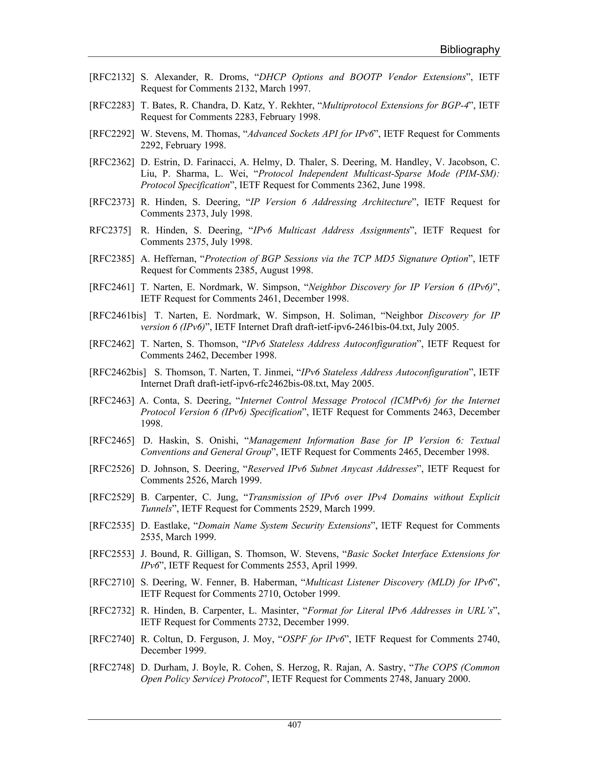 Bibliography

[RFC2132] S. Alexander, R. Droms, “DHCP Options and BOOTP Vendor Extensions”, IETF
          Request for Comments 2132, March 1997.
[RFC2283] T. Bates, R. Chandra, D. Katz, Y. Rekhter, “Multiprotocol Extensions for BGP-4”, IETF
          Request for Comments 2283, February 1998.
[RFC2292] W. Stevens, M. Thomas, “Advanced Sockets API for IPv6”, IETF Request for Comments
          2292, February 1998.
[RFC2362] D. Estrin, D. Farinacci, A. Helmy, D. Thaler, S. Deering, M. Handley, V. Jacobson, C.
          Liu, P. Sharma, L. Wei, “Protocol Independent Multicast-Sparse Mode (PIM-SM):
          Protocol Specification”, IETF Request for Comments 2362, June 1998.
[RFC2373] R. Hinden, S. Deering, “IP Version 6 Addressing Architecture”, IETF Request for
          Comments 2373, July 1998.
RFC2375] R. Hinden, S. Deering, “IPv6 Multicast Address Assignments”, IETF Request for
         Comments 2375, July 1998.
[RFC2385] A. Heffernan, “Protection of BGP Sessions via the TCP MD5 Signature Option”, IETF
          Request for Comments 2385, August 1998.
[RFC2461] T. Narten, E. Nordmark, W. Simpson, “Neighbor Discovery for IP Version 6 (IPv6)”,
          IETF Request for Comments 2461, December 1998.
[RFC2461bis] T. Narten, E. Nordmark, W. Simpson, H. Soliman, “Neighbor Discovery for IP
          version 6 (IPv6)”, IETF Internet Draft draft-ietf-ipv6-2461bis-04.txt, July 2005.
[RFC2462] T. Narten, S. Thomson, “IPv6 Stateless Address Autoconfiguration”, IETF Request for
          Comments 2462, December 1998.
[RFC2462bis] S. Thomson, T. Narten, T. Jinmei, “IPv6 Stateless Address Autoconfiguration”, IETF
          Internet Draft draft-ietf-ipv6-rfc2462bis-08.txt, May 2005.
[RFC2463] A. Conta, S. Deering, “Internet Control Message Protocol (ICMPv6) for the Internet
          Protocol Version 6 (IPv6) Specification”, IETF Request for Comments 2463, December
          1998.
[RFC2465] D. Haskin, S. Onishi, “Management Information Base for IP Version 6: Textual
          Conventions and General Group”, IETF Request for Comments 2465, December 1998.
[RFC2526] D. Johnson, S. Deering, “Reserved IPv6 Subnet Anycast Addresses”, IETF Request for
          Comments 2526, March 1999.
[RFC2529] B. Carpenter, C. Jung, “Transmission of IPv6 over IPv4 Domains without Explicit
          Tunnels”, IETF Request for Comments 2529, March 1999.
[RFC2535] D. Eastlake, “Domain Name System Security Extensions”, IETF Request for Comments
          2535, March 1999.
[RFC2553] J. Bound, R. Gilligan, S. Thomson, W. Stevens, “Basic Socket Interface Extensions for
          IPv6”, IETF Request for Comments 2553, April 1999.
[RFC2710] S. Deering, W. Fenner, B. Haberman, “Multicast Listener Discovery (MLD) for IPv6”,
          IETF Request for Comments 2710, October 1999.
[RFC2732] R. Hinden, B. Carpenter, L. Masinter, “Format for Literal IPv6 Addresses in URL’s”,
          IETF Request for Comments 2732, December 1999.
[RFC2740] R. Coltun, D. Ferguson, J. Moy, “OSPF for IPv6”, IETF Request for Comments 2740,
          December 1999.
[RFC2748] D. Durham, J. Boyle, R. Cohen, S. Herzog, R. Rajan, A. Sastry, “The COPS (Common
          Open Policy Service) Protocol”, IETF Request for Comments 2748, January 2000.



                                             407
 