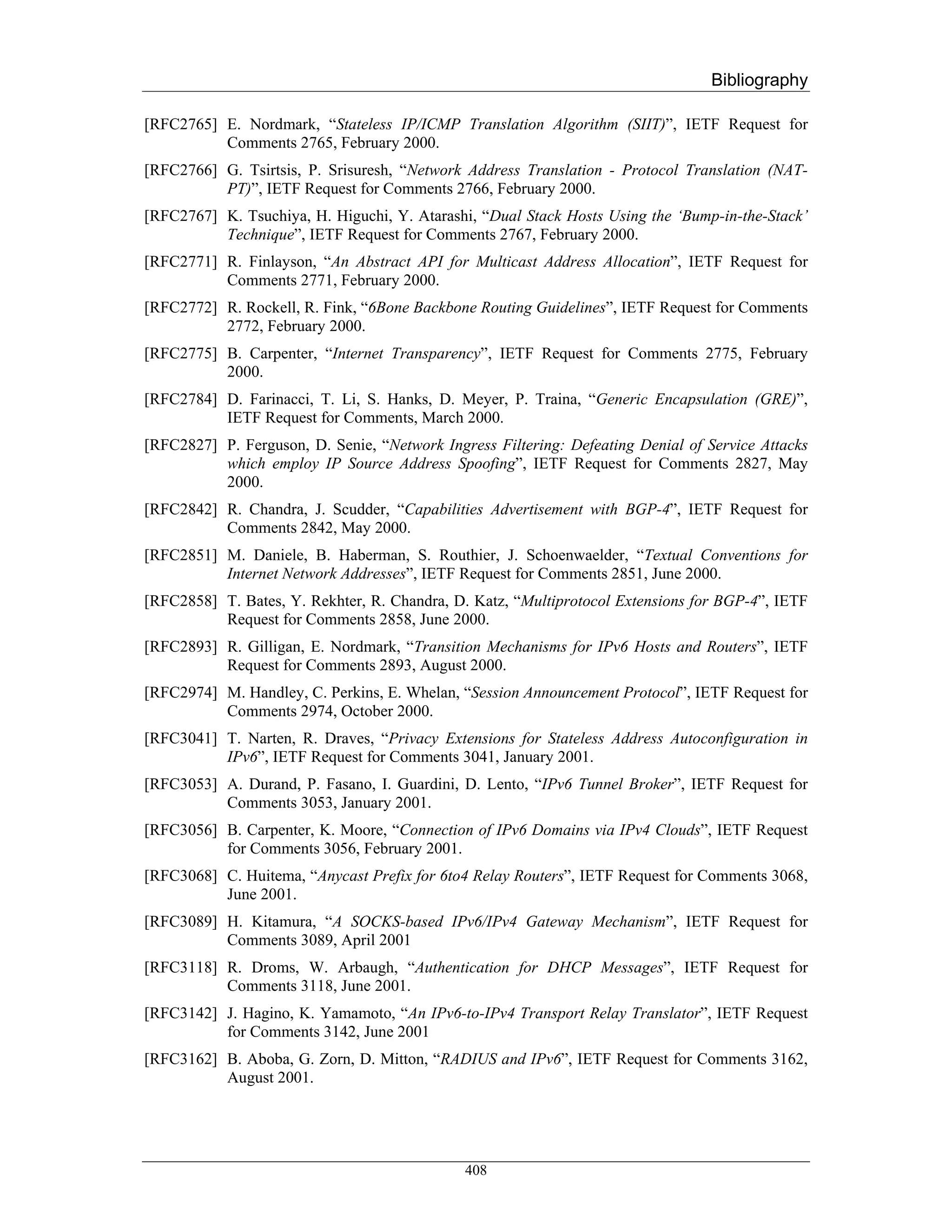 Bibliography

[RFC2765] E. Nordmark, “Stateless IP/ICMP Translation Algorithm (SIIT)”, IETF Request for
          Comments 2765, February 2000.
[RFC2766] G. Tsirtsis, P. Srisuresh, “Network Address Translation - Protocol Translation (NAT-
          PT)”, IETF Request for Comments 2766, February 2000.
[RFC2767] K. Tsuchiya, H. Higuchi, Y. Atarashi, “Dual Stack Hosts Using the ‘Bump-in-the-Stack’
          Technique”, IETF Request for Comments 2767, February 2000.
[RFC2771] R. Finlayson, “An Abstract API for Multicast Address Allocation”, IETF Request for
          Comments 2771, February 2000.
[RFC2772] R. Rockell, R. Fink, “6Bone Backbone Routing Guidelines”, IETF Request for Comments
          2772, February 2000.
[RFC2775] B. Carpenter, “Internet Transparency”, IETF Request for Comments 2775, February
          2000.
[RFC2784] D. Farinacci, T. Li, S. Hanks, D. Meyer, P. Traina, “Generic Encapsulation (GRE)”,
          IETF Request for Comments, March 2000.
[RFC2827] P. Ferguson, D. Senie, “Network Ingress Filtering: Defeating Denial of Service Attacks
          which employ IP Source Address Spoofing”, IETF Request for Comments 2827, May
          2000.
[RFC2842] R. Chandra, J. Scudder, “Capabilities Advertisement with BGP-4”, IETF Request for
          Comments 2842, May 2000.
[RFC2851] M. Daniele, B. Haberman, S. Routhier, J. Schoenwaelder, “Textual Conventions for
          Internet Network Addresses”, IETF Request for Comments 2851, June 2000.
[RFC2858] T. Bates, Y. Rekhter, R. Chandra, D. Katz, “Multiprotocol Extensions for BGP-4”, IETF
          Request for Comments 2858, June 2000.
[RFC2893] R. Gilligan, E. Nordmark, “Transition Mechanisms for IPv6 Hosts and Routers”, IETF
          Request for Comments 2893, August 2000.
[RFC2974] M. Handley, C. Perkins, E. Whelan, “Session Announcement Protocol”, IETF Request for
          Comments 2974, October 2000.
[RFC3041] T. Narten, R. Draves, “Privacy Extensions for Stateless Address Autoconfiguration in
          IPv6”, IETF Request for Comments 3041, January 2001.
[RFC3053] A. Durand, P. Fasano, I. Guardini, D. Lento, “IPv6 Tunnel Broker”, IETF Request for
          Comments 3053, January 2001.
[RFC3056] B. Carpenter, K. Moore, “Connection of IPv6 Domains via IPv4 Clouds”, IETF Request
          for Comments 3056, February 2001.
[RFC3068] C. Huitema, “Anycast Prefix for 6to4 Relay Routers”, IETF Request for Comments 3068,
          June 2001.
[RFC3089] H. Kitamura, “A SOCKS-based IPv6/IPv4 Gateway Mechanism”, IETF Request for
          Comments 3089, April 2001
[RFC3118] R. Droms, W. Arbaugh, “Authentication for DHCP Messages”, IETF Request for
          Comments 3118, June 2001.
[RFC3142] J. Hagino, K. Yamamoto, “An IPv6-to-IPv4 Transport Relay Translator”, IETF Request
          for Comments 3142, June 2001
[RFC3162] B. Aboba, G. Zorn, D. Mitton, “RADIUS and IPv6”, IETF Request for Comments 3162,
          August 2001.




                                              408
 