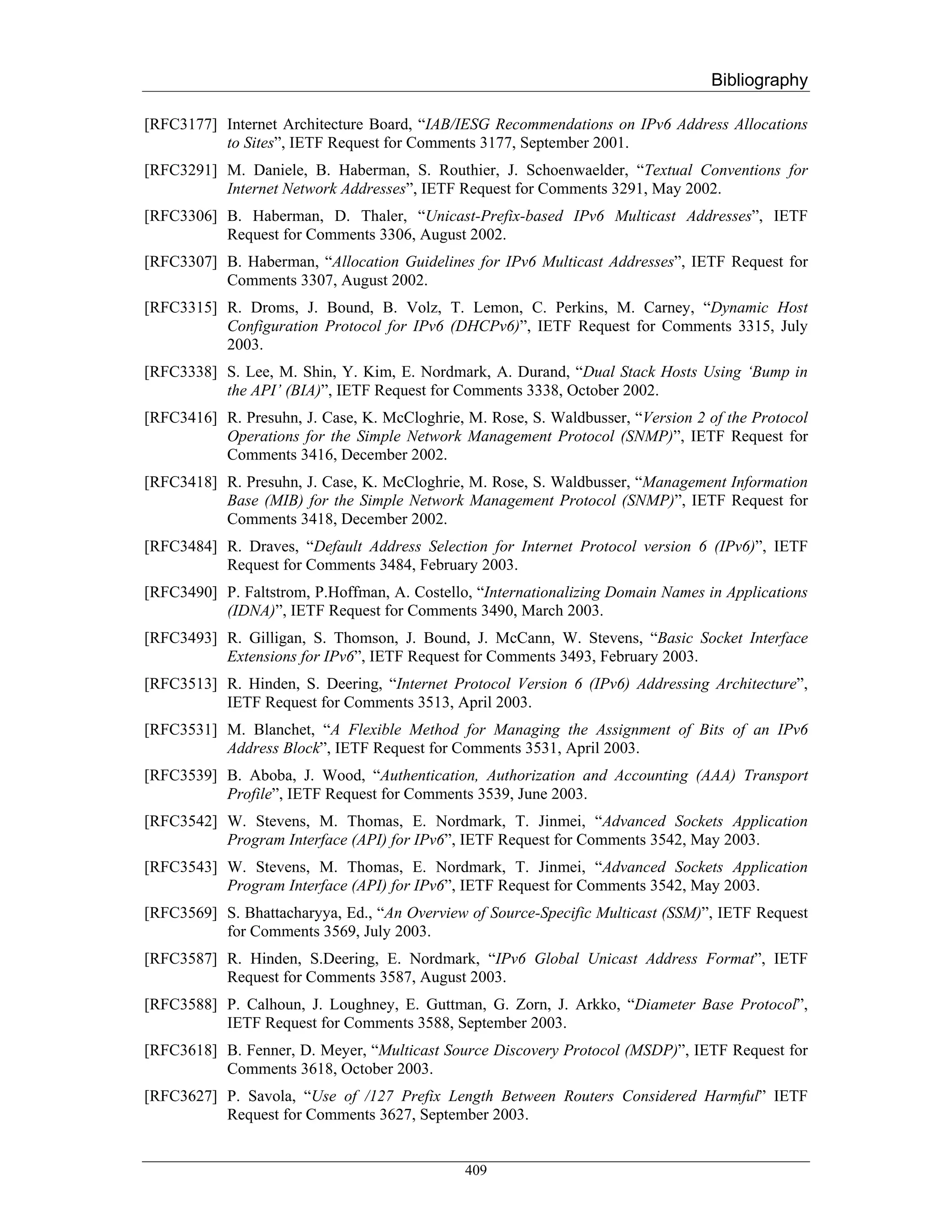 Bibliography

[RFC3177] Internet Architecture Board, “IAB/IESG Recommendations on IPv6 Address Allocations
          to Sites”, IETF Request for Comments 3177, September 2001.
[RFC3291] M. Daniele, B. Haberman, S. Routhier, J. Schoenwaelder, “Textual Conventions for
          Internet Network Addresses”, IETF Request for Comments 3291, May 2002.
[RFC3306] B. Haberman, D. Thaler, “Unicast-Prefix-based IPv6 Multicast Addresses”, IETF
          Request for Comments 3306, August 2002.
[RFC3307] B. Haberman, “Allocation Guidelines for IPv6 Multicast Addresses”, IETF Request for
          Comments 3307, August 2002.
[RFC3315] R. Droms, J. Bound, B. Volz, T. Lemon, C. Perkins, M. Carney, “Dynamic Host
          Configuration Protocol for IPv6 (DHCPv6)”, IETF Request for Comments 3315, July
          2003.
[RFC3338] S. Lee, M. Shin, Y. Kim, E. Nordmark, A. Durand, “Dual Stack Hosts Using ‘Bump in
          the API’ (BIA)”, IETF Request for Comments 3338, October 2002.
[RFC3416] R. Presuhn, J. Case, K. McCloghrie, M. Rose, S. Waldbusser, “Version 2 of the Protocol
          Operations for the Simple Network Management Protocol (SNMP)”, IETF Request for
          Comments 3416, December 2002.
[RFC3418] R. Presuhn, J. Case, K. McCloghrie, M. Rose, S. Waldbusser, “Management Information
          Base (MIB) for the Simple Network Management Protocol (SNMP)”, IETF Request for
          Comments 3418, December 2002.
[RFC3484] R. Draves, “Default Address Selection for Internet Protocol version 6 (IPv6)”, IETF
          Request for Comments 3484, February 2003.
[RFC3490] P. Faltstrom, P.Hoffman, A. Costello, “Internationalizing Domain Names in Applications
          (IDNA)”, IETF Request for Comments 3490, March 2003.
[RFC3493] R. Gilligan, S. Thomson, J. Bound, J. McCann, W. Stevens, “Basic Socket Interface
          Extensions for IPv6”, IETF Request for Comments 3493, February 2003.
[RFC3513] R. Hinden, S. Deering, “Internet Protocol Version 6 (IPv6) Addressing Architecture”,
          IETF Request for Comments 3513, April 2003.
[RFC3531] M. Blanchet, “A Flexible Method for Managing the Assignment of Bits of an IPv6
          Address Block”, IETF Request for Comments 3531, April 2003.
[RFC3539] B. Aboba, J. Wood, “Authentication, Authorization and Accounting (AAA) Transport
          Profile”, IETF Request for Comments 3539, June 2003.
[RFC3542] W. Stevens, M. Thomas, E. Nordmark, T. Jinmei, “Advanced Sockets Application
          Program Interface (API) for IPv6”, IETF Request for Comments 3542, May 2003.
[RFC3543] W. Stevens, M. Thomas, E. Nordmark, T. Jinmei, “Advanced Sockets Application
          Program Interface (API) for IPv6”, IETF Request for Comments 3542, May 2003.
[RFC3569] S. Bhattacharyya, Ed., “An Overview of Source-Specific Multicast (SSM)”, IETF Request
          for Comments 3569, July 2003.
[RFC3587] R. Hinden, S.Deering, E. Nordmark, “IPv6 Global Unicast Address Format”, IETF
          Request for Comments 3587, August 2003.
[RFC3588] P. Calhoun, J. Loughney, E. Guttman, G. Zorn, J. Arkko, “Diameter Base Protocol”,
          IETF Request for Comments 3588, September 2003.
[RFC3618] B. Fenner, D. Meyer, “Multicast Source Discovery Protocol (MSDP)”, IETF Request for
          Comments 3618, October 2003.
[RFC3627] P. Savola, “Use of /127 Prefix Length Between Routers Considered Harmful” IETF
          Request for Comments 3627, September 2003.


                                              409
 