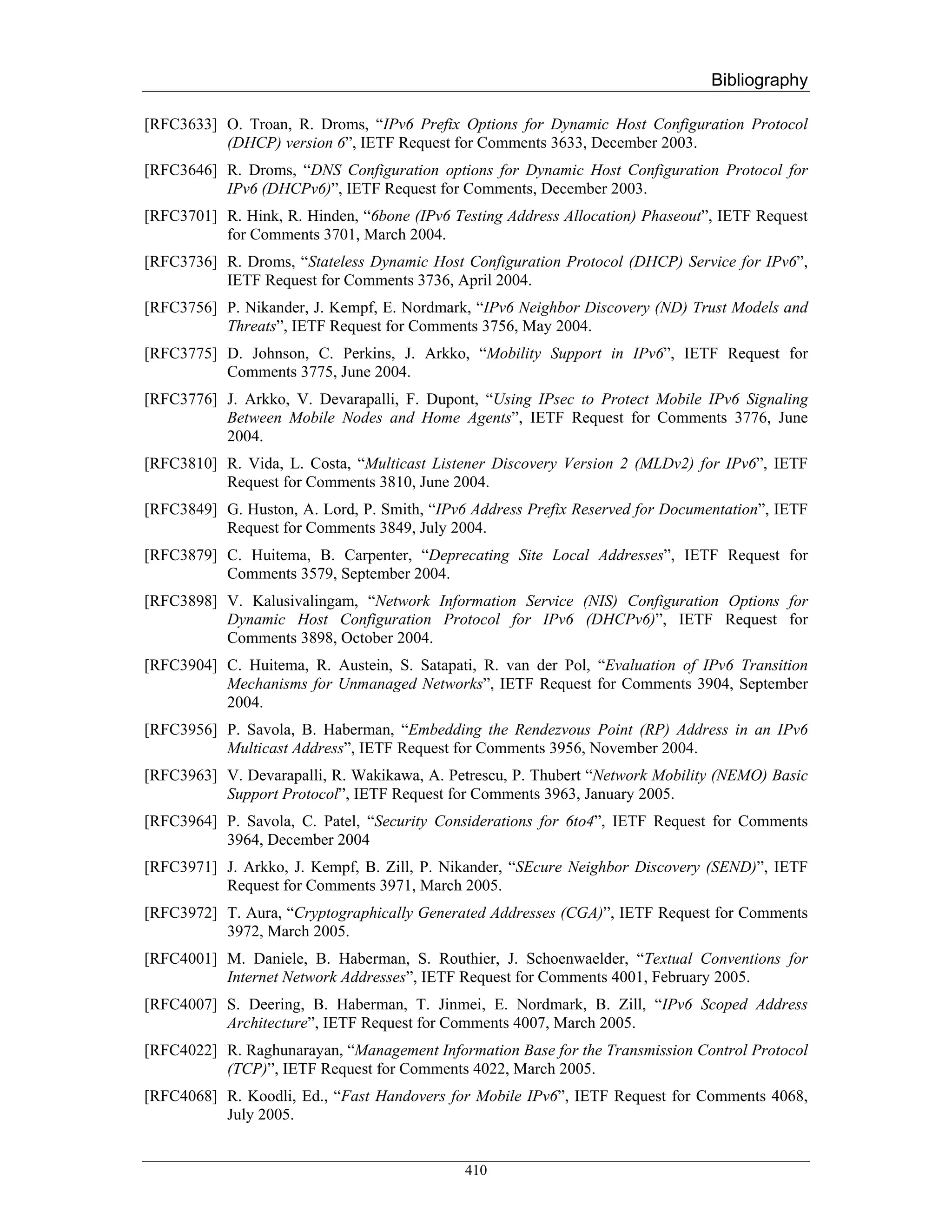 Bibliography

[RFC3633] O. Troan, R. Droms, “IPv6 Prefix Options for Dynamic Host Configuration Protocol
          (DHCP) version 6”, IETF Request for Comments 3633, December 2003.
[RFC3646] R. Droms, “DNS Configuration options for Dynamic Host Configuration Protocol for
          IPv6 (DHCPv6)”, IETF Request for Comments, December 2003.
[RFC3701] R. Hink, R. Hinden, “6bone (IPv6 Testing Address Allocation) Phaseout”, IETF Request
          for Comments 3701, March 2004.
[RFC3736] R. Droms, “Stateless Dynamic Host Configuration Protocol (DHCP) Service for IPv6”,
          IETF Request for Comments 3736, April 2004.
[RFC3756] P. Nikander, J. Kempf, E. Nordmark, “IPv6 Neighbor Discovery (ND) Trust Models and
          Threats”, IETF Request for Comments 3756, May 2004.
[RFC3775] D. Johnson, C. Perkins, J. Arkko, “Mobility Support in IPv6”, IETF Request for
          Comments 3775, June 2004.
[RFC3776] J. Arkko, V. Devarapalli, F. Dupont, “Using IPsec to Protect Mobile IPv6 Signaling
          Between Mobile Nodes and Home Agents”, IETF Request for Comments 3776, June
          2004.
[RFC3810] R. Vida, L. Costa, “Multicast Listener Discovery Version 2 (MLDv2) for IPv6”, IETF
          Request for Comments 3810, June 2004.
[RFC3849] G. Huston, A. Lord, P. Smith, “IPv6 Address Prefix Reserved for Documentation”, IETF
          Request for Comments 3849, July 2004.
[RFC3879] C. Huitema, B. Carpenter, “Deprecating Site Local Addresses”, IETF Request for
          Comments 3579, September 2004.
[RFC3898] V. Kalusivalingam, “Network Information Service (NIS) Configuration Options for
          Dynamic Host Configuration Protocol for IPv6 (DHCPv6)”, IETF Request for
          Comments 3898, October 2004.
[RFC3904] C. Huitema, R. Austein, S. Satapati, R. van der Pol, “Evaluation of IPv6 Transition
          Mechanisms for Unmanaged Networks”, IETF Request for Comments 3904, September
          2004.
[RFC3956] P. Savola, B. Haberman, “Embedding the Rendezvous Point (RP) Address in an IPv6
          Multicast Address”, IETF Request for Comments 3956, November 2004.
[RFC3963] V. Devarapalli, R. Wakikawa, A. Petrescu, P. Thubert “Network Mobility (NEMO) Basic
          Support Protocol”, IETF Request for Comments 3963, January 2005.
[RFC3964] P. Savola, C. Patel, “Security Considerations for 6to4”, IETF Request for Comments
          3964, December 2004
[RFC3971] J. Arkko, J. Kempf, B. Zill, P. Nikander, “SEcure Neighbor Discovery (SEND)”, IETF
          Request for Comments 3971, March 2005.
[RFC3972] T. Aura, “Cryptographically Generated Addresses (CGA)”, IETF Request for Comments
          3972, March 2005.
[RFC4001] M. Daniele, B. Haberman, S. Routhier, J. Schoenwaelder, “Textual Conventions for
          Internet Network Addresses”, IETF Request for Comments 4001, February 2005.
[RFC4007] S. Deering, B. Haberman, T. Jinmei, E. Nordmark, B. Zill, “IPv6 Scoped Address
          Architecture”, IETF Request for Comments 4007, March 2005.
[RFC4022] R. Raghunarayan, “Management Information Base for the Transmission Control Protocol
          (TCP)”, IETF Request for Comments 4022, March 2005.
[RFC4068] R. Koodli, Ed., “Fast Handovers for Mobile IPv6”, IETF Request for Comments 4068,
          July 2005.


                                             410
 