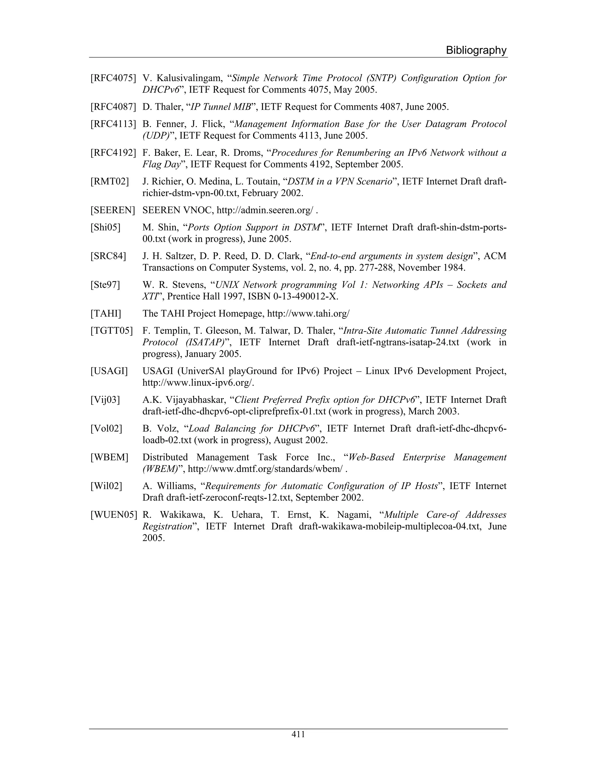 Bibliography

[RFC4075] V. Kalusivalingam, “Simple Network Time Protocol (SNTP) Configuration Option for
          DHCPv6”, IETF Request for Comments 4075, May 2005.
[RFC4087] D. Thaler, “IP Tunnel MIB”, IETF Request for Comments 4087, June 2005.
[RFC4113] B. Fenner, J. Flick, “Management Information Base for the User Datagram Protocol
          (UDP)”, IETF Request for Comments 4113, June 2005.
[RFC4192] F. Baker, E. Lear, R. Droms, “Procedures for Renumbering an IPv6 Network without a
          Flag Day”, IETF Request for Comments 4192, September 2005.
[RMT02]    J. Richier, O. Medina, L. Toutain, “DSTM in a VPN Scenario”, IETF Internet Draft draft-
           richier-dstm-vpn-00.txt, February 2002.
[SEEREN] SEEREN VNOC, http://admin.seeren.org/ .
[Shi05]    M. Shin, “Ports Option Support in DSTM”, IETF Internet Draft draft-shin-dstm-ports-
           00.txt (work in progress), June 2005.
[SRC84]    J. H. Saltzer, D. P. Reed, D. D. Clark, “End-to-end arguments in system design”, ACM
           Transactions on Computer Systems, vol. 2, no. 4, pp. 277-288, November 1984.
[Ste97]    W. R. Stevens, “UNIX Network programming Vol 1: Networking APIs – Sockets and
           XTI”, Prentice Hall 1997, ISBN 0-13-490012-X.
[TAHI]     The TAHI Project Homepage, http://www.tahi.org/
[TGTT05] F. Templin, T. Gleeson, M. Talwar, D. Thaler, “Intra-Site Automatic Tunnel Addressing
         Protocol (ISATAP)”, IETF Internet Draft draft-ietf-ngtrans-isatap-24.txt (work in
         progress), January 2005.
[USAGI]    USAGI (UniverSAl playGround for IPv6) Project – Linux IPv6 Development Project,
           http://www.linux-ipv6.org/.
[Vij03]    A.K. Vijayabhaskar, “Client Preferred Prefix option for DHCPv6”, IETF Internet Draft
           draft-ietf-dhc-dhcpv6-opt-cliprefprefix-01.txt (work in progress), March 2003.
[Vol02]    B. Volz, “Load Balancing for DHCPv6”, IETF Internet Draft draft-ietf-dhc-dhcpv6-
           loadb-02.txt (work in progress), August 2002.
[WBEM]     Distributed Management Task Force Inc., “Web-Based Enterprise Management
           (WBEM)”, http://www.dmtf.org/standards/wbem/ .
[Wil02]    A. Williams, “Requirements for Automatic Configuration of IP Hosts”, IETF Internet
           Draft draft-ietf-zeroconf-reqts-12.txt, September 2002.
[WUEN05] R. Wakikawa, K. Uehara, T. Ernst, K. Nagami, “Multiple Care-of Addresses
         Registration”, IETF Internet Draft draft-wakikawa-mobileip-multiplecoa-04.txt, June
         2005.




                                              411
 