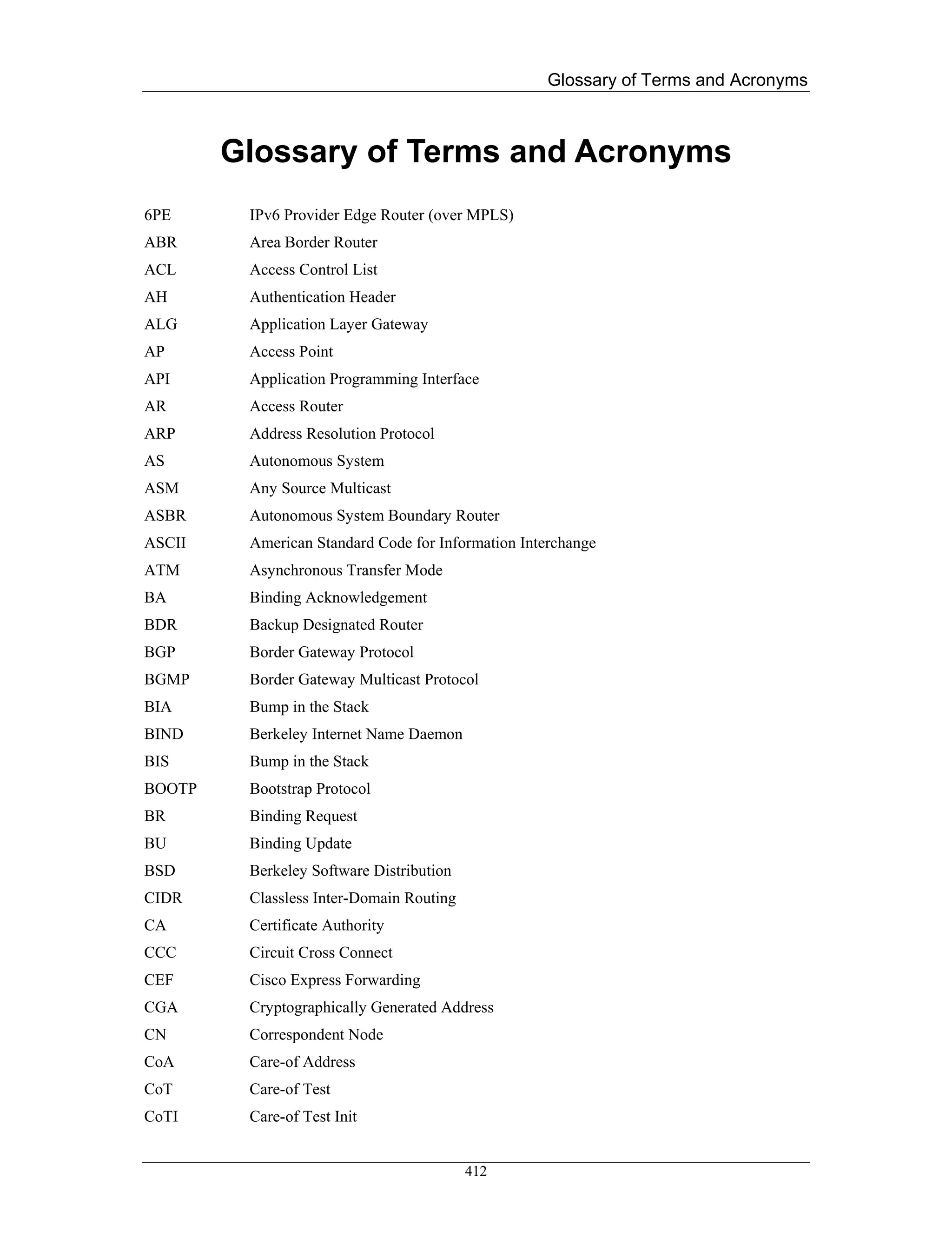 Glossary of Terms and Acronyms



        Glossary of Terms and Acronyms
6PE      IPv6 Provider Edge Router (over MPLS)
ABR      Area Border Router
ACL      Access Control List
AH       Authentication Header
ALG      Application Layer Gateway
AP       Access Point
API      Application Programming Interface
AR       Access Router
ARP      Address Resolution Protocol
AS       Autonomous System
ASM      Any Source Multicast
ASBR     Autonomous System Boundary Router
ASCII    American Standard Code for Information Interchange
ATM      Asynchronous Transfer Mode
BA       Binding Acknowledgement
BDR      Backup Designated Router
BGP      Border Gateway Protocol
BGMP     Border Gateway Multicast Protocol
BIA      Bump in the Stack
BIND     Berkeley Internet Name Daemon
BIS      Bump in the Stack
BOOTP    Bootstrap Protocol
BR       Binding Request
BU       Binding Update
BSD      Berkeley Software Distribution
CIDR     Classless Inter-Domain Routing
CA       Certificate Authority
CCC      Circuit Cross Connect
CEF      Cisco Express Forwarding
CGA      Cryptographically Generated Address
CN       Correspondent Node
CoA      Care-of Address
CoT      Care-of Test
CoTI     Care-of Test Init


                                          412
 