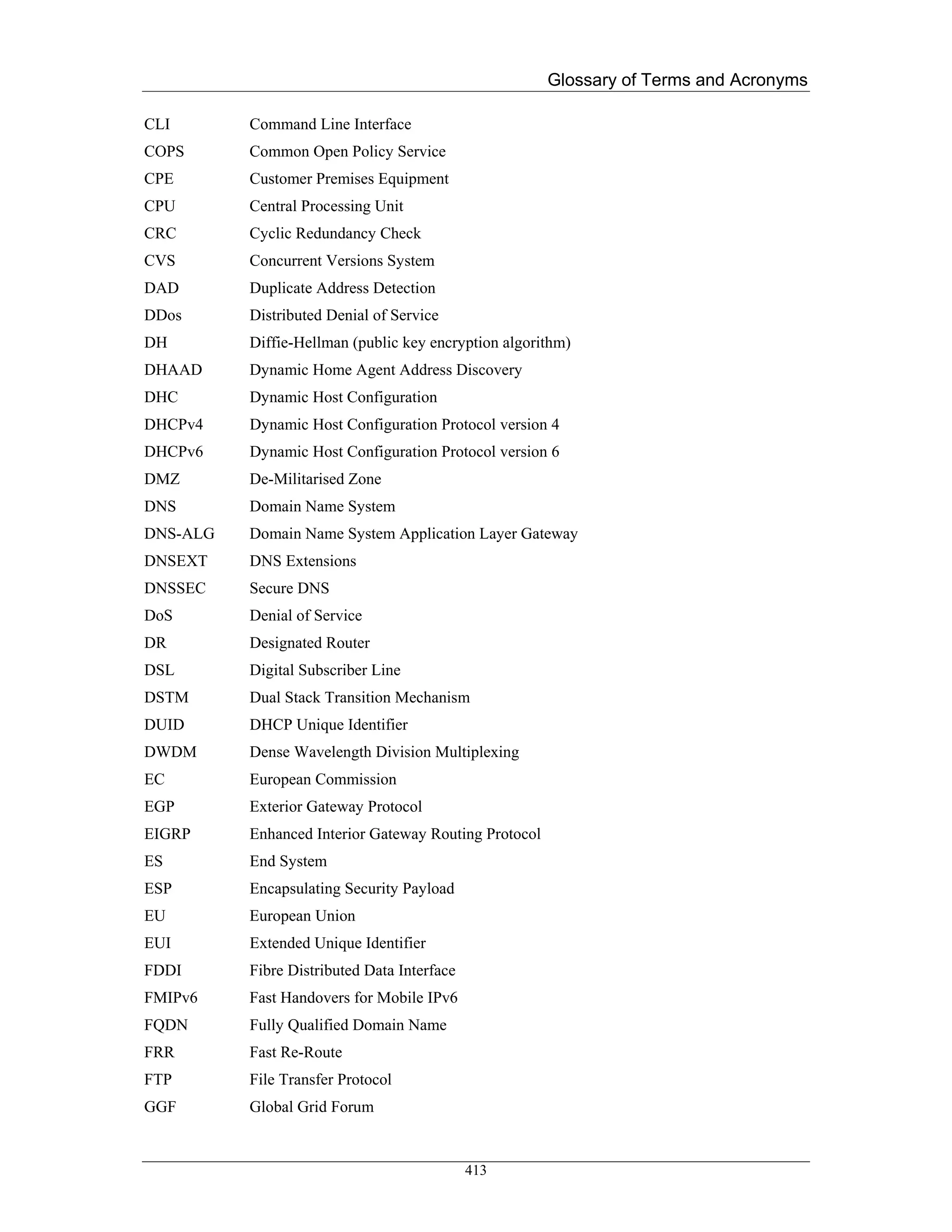 Glossary of Terms and Acronyms

CLI       Command Line Interface
COPS      Common Open Policy Service
CPE       Customer Premises Equipment
CPU       Central Processing Unit
CRC       Cyclic Redundancy Check
CVS       Concurrent Versions System
DAD       Duplicate Address Detection
DDos      Distributed Denial of Service
DH        Diffie-Hellman (public key encryption algorithm)
DHAAD     Dynamic Home Agent Address Discovery
DHC       Dynamic Host Configuration
DHCPv4    Dynamic Host Configuration Protocol version 4
DHCPv6    Dynamic Host Configuration Protocol version 6
DMZ       De-Militarised Zone
DNS       Domain Name System
DNS-ALG   Domain Name System Application Layer Gateway
DNSEXT    DNS Extensions
DNSSEC    Secure DNS
DoS       Denial of Service
DR        Designated Router
DSL       Digital Subscriber Line
DSTM      Dual Stack Transition Mechanism
DUID      DHCP Unique Identifier
DWDM      Dense Wavelength Division Multiplexing
EC        European Commission
EGP       Exterior Gateway Protocol
EIGRP     Enhanced Interior Gateway Routing Protocol
ES        End System
ESP       Encapsulating Security Payload
EU        European Union
EUI       Extended Unique Identifier
FDDI      Fibre Distributed Data Interface
FMIPv6    Fast Handovers for Mobile IPv6
FQDN      Fully Qualified Domain Name
FRR       Fast Re-Route
FTP       File Transfer Protocol
GGF       Global Grid Forum


                                             413
 