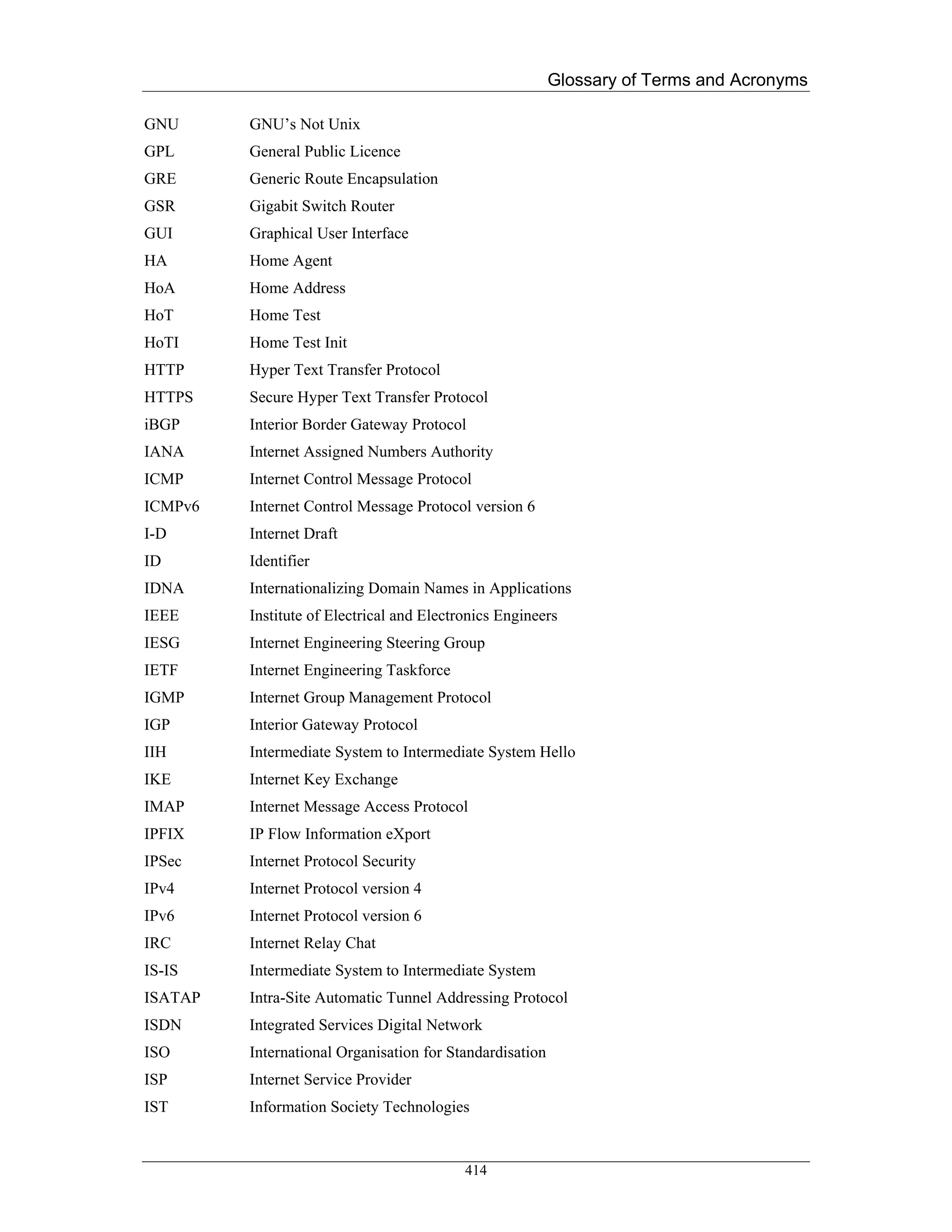 Glossary of Terms and Acronyms

GNU      GNU’s Not Unix
GPL      General Public Licence
GRE      Generic Route Encapsulation
GSR      Gigabit Switch Router
GUI      Graphical User Interface
HA       Home Agent
HoA      Home Address
HoT      Home Test
HoTI     Home Test Init
HTTP     Hyper Text Transfer Protocol
HTTPS    Secure Hyper Text Transfer Protocol
iBGP     Interior Border Gateway Protocol
IANA     Internet Assigned Numbers Authority
ICMP     Internet Control Message Protocol
ICMPv6   Internet Control Message Protocol version 6
I-D      Internet Draft
ID       Identifier
IDNA     Internationalizing Domain Names in Applications
IEEE     Institute of Electrical and Electronics Engineers
IESG     Internet Engineering Steering Group
IETF     Internet Engineering Taskforce
IGMP     Internet Group Management Protocol
IGP      Interior Gateway Protocol
IIH      Intermediate System to Intermediate System Hello
IKE      Internet Key Exchange
IMAP     Internet Message Access Protocol
IPFIX    IP Flow Information eXport
IPSec    Internet Protocol Security
IPv4     Internet Protocol version 4
IPv6     Internet Protocol version 6
IRC      Internet Relay Chat
IS-IS    Intermediate System to Intermediate System
ISATAP   Intra-Site Automatic Tunnel Addressing Protocol
ISDN     Integrated Services Digital Network
ISO      International Organisation for Standardisation
ISP      Internet Service Provider
IST      Information Society Technologies


                                           414
 