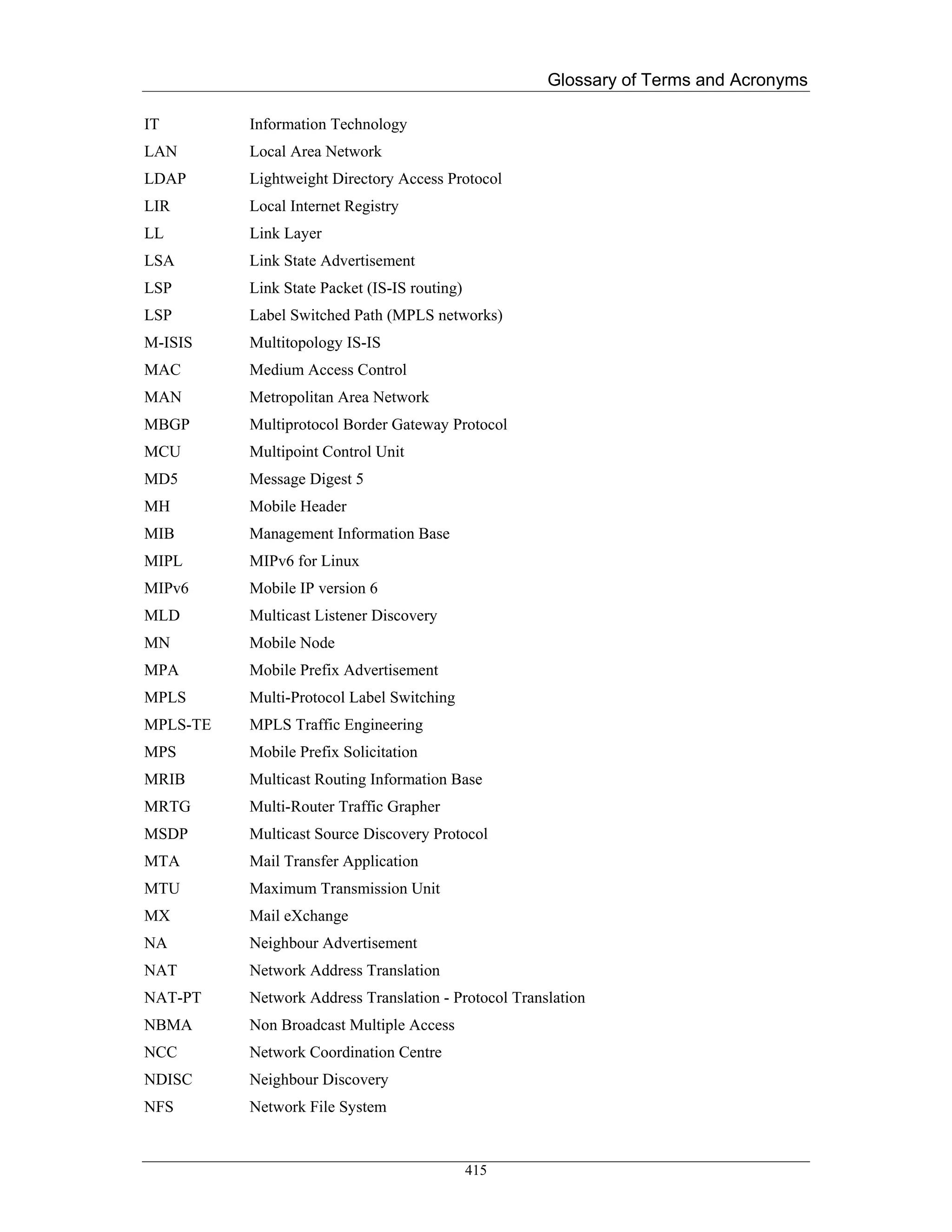 Glossary of Terms and Acronyms

IT        Information Technology
LAN       Local Area Network
LDAP      Lightweight Directory Access Protocol
LIR       Local Internet Registry
LL        Link Layer
LSA       Link State Advertisement
LSP       Link State Packet (IS-IS routing)
LSP       Label Switched Path (MPLS networks)
M-ISIS    Multitopology IS-IS
MAC       Medium Access Control
MAN       Metropolitan Area Network
MBGP      Multiprotocol Border Gateway Protocol
MCU       Multipoint Control Unit
MD5       Message Digest 5
MH        Mobile Header
MIB       Management Information Base
MIPL      MIPv6 for Linux
MIPv6     Mobile IP version 6
MLD       Multicast Listener Discovery
MN        Mobile Node
MPA       Mobile Prefix Advertisement
MPLS      Multi-Protocol Label Switching
MPLS-TE   MPLS Traffic Engineering
MPS       Mobile Prefix Solicitation
MRIB      Multicast Routing Information Base
MRTG      Multi-Router Traffic Grapher
MSDP      Multicast Source Discovery Protocol
MTA       Mail Transfer Application
MTU       Maximum Transmission Unit
MX        Mail eXchange
NA        Neighbour Advertisement
NAT       Network Address Translation
NAT-PT    Network Address Translation - Protocol Translation
NBMA      Non Broadcast Multiple Access
NCC       Network Coordination Centre
NDISC     Neighbour Discovery
NFS       Network File System


                                              415
 