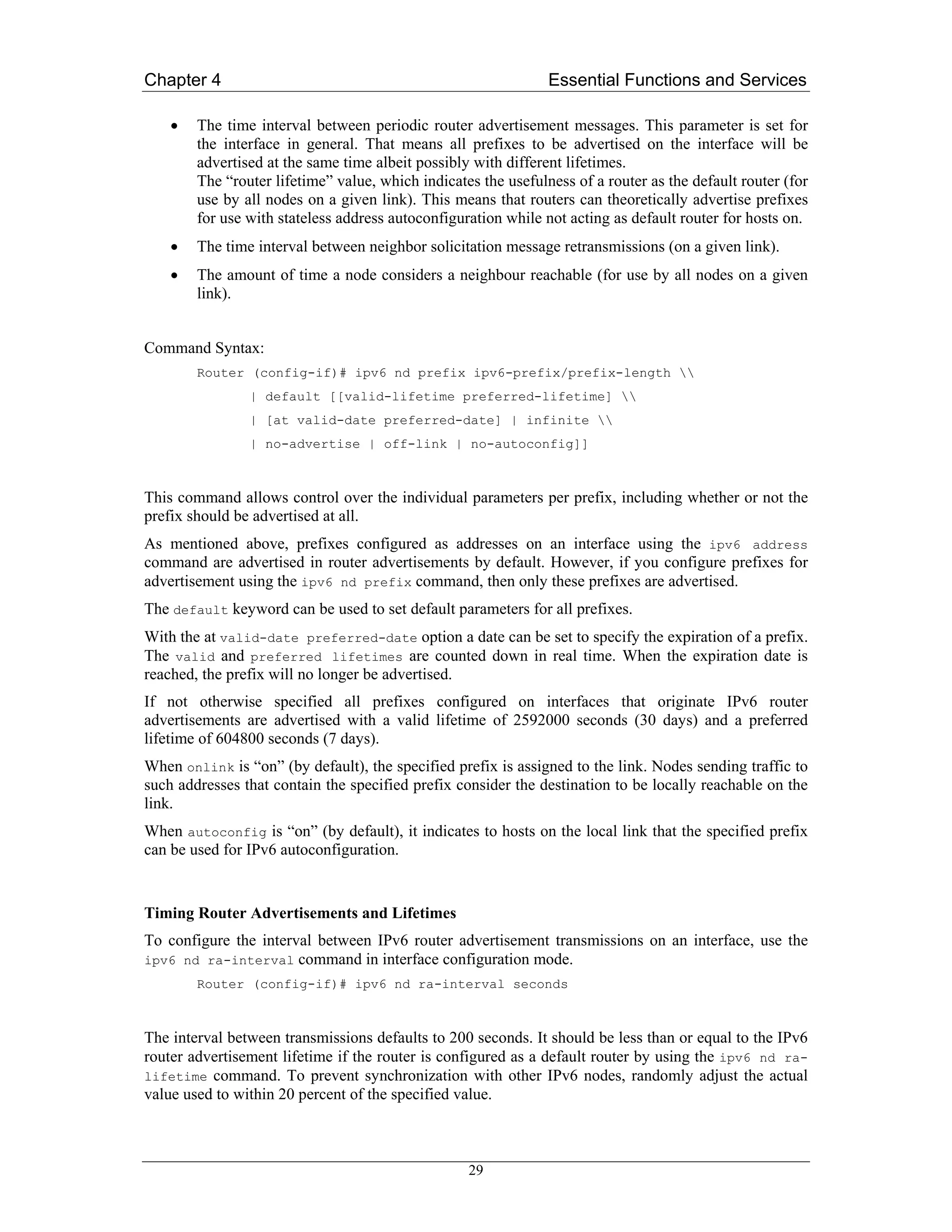 Chapter 4                                                       Essential Functions and Services

    •   The time interval between periodic router advertisement messages. This parameter is set for
        the interface in general. That means all prefixes to be advertised on the interface will be
        advertised at the same time albeit possibly with different lifetimes.
        The “router lifetime” value, which indicates the usefulness of a router as the default router (for
        use by all nodes on a given link). This means that routers can theoretically advertise prefixes
        for use with stateless address autoconfiguration while not acting as default router for hosts on.
    •   The time interval between neighbor solicitation message retransmissions (on a given link).
    •   The amount of time a node considers a neighbour reachable (for use by all nodes on a given
        link).


Command Syntax:
        Router (config-if)# ipv6 nd prefix ipv6-prefix/prefix-length 
                | default [[valid-lifetime preferred-lifetime] 
                | [at valid-date preferred-date] | infinite 
                | no-advertise | off-link | no-autoconfig]]



This command allows control over the individual parameters per prefix, including whether or not the
prefix should be advertised at all.
As mentioned above, prefixes configured as addresses on an interface using the ipv6 address
command are advertised in router advertisements by default. However, if you configure prefixes for
advertisement using the ipv6 nd prefix command, then only these prefixes are advertised.
The default keyword can be used to set default parameters for all prefixes.
With the at valid-date preferred-date option a date can be set to specify the expiration of a prefix.
The valid and preferred lifetimes are counted down in real time. When the expiration date is
reached, the prefix will no longer be advertised.
If not otherwise specified all prefixes configured on interfaces that originate IPv6 router
advertisements are advertised with a valid lifetime of 2592000 seconds (30 days) and a preferred
lifetime of 604800 seconds (7 days).
When onlink is “on” (by default), the specified prefix is assigned to the link. Nodes sending traffic to
such addresses that contain the specified prefix consider the destination to be locally reachable on the
link.
When autoconfig is “on” (by default), it indicates to hosts on the local link that the specified prefix
can be used for IPv6 autoconfiguration.


Timing Router Advertisements and Lifetimes
To configure the interval between IPv6 router advertisement transmissions on an interface, use the
ipv6 nd ra-interval    command in interface configuration mode.
        Router (config-if)# ipv6 nd ra-interval seconds



The interval between transmissions defaults to 200 seconds. It should be less than or equal to the IPv6
router advertisement lifetime if the router is configured as a default router by using the ipv6 nd ra-
lifetime command. To prevent synchronization with other IPv6 nodes, randomly adjust the actual
value used to within 20 percent of the specified value.



                                                   29
 
