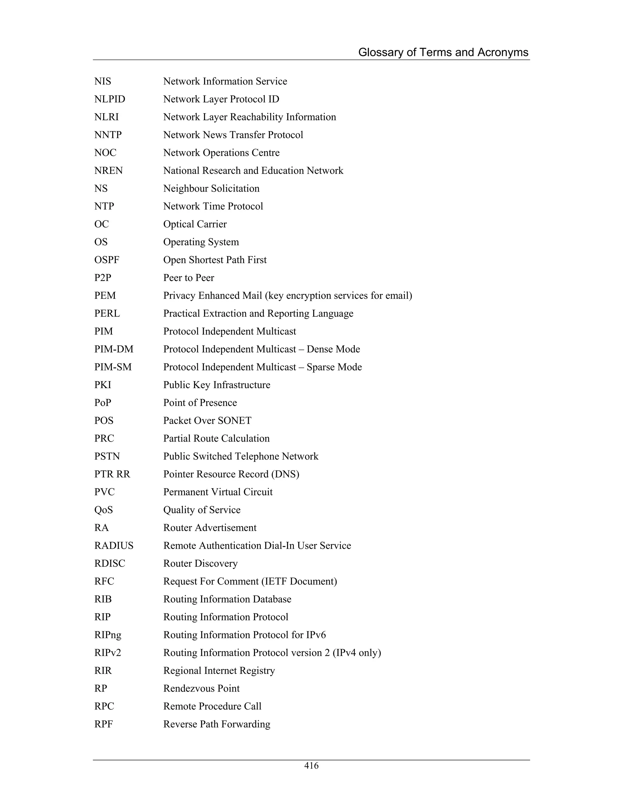 Glossary of Terms and Acronyms

NIS      Network Information Service
NLPID    Network Layer Protocol ID
NLRI     Network Layer Reachability Information
NNTP     Network News Transfer Protocol
NOC      Network Operations Centre
NREN     National Research and Education Network
NS       Neighbour Solicitation
NTP      Network Time Protocol
OC       Optical Carrier
OS       Operating System
OSPF     Open Shortest Path First
P2P      Peer to Peer
PEM      Privacy Enhanced Mail (key encryption services for email)
PERL     Practical Extraction and Reporting Language
PIM      Protocol Independent Multicast
PIM-DM   Protocol Independent Multicast – Dense Mode
PIM-SM   Protocol Independent Multicast – Sparse Mode
PKI      Public Key Infrastructure
PoP      Point of Presence
POS      Packet Over SONET
PRC      Partial Route Calculation
PSTN     Public Switched Telephone Network
PTR RR   Pointer Resource Record (DNS)
PVC      Permanent Virtual Circuit
QoS      Quality of Service
RA       Router Advertisement
RADIUS   Remote Authentication Dial-In User Service
RDISC    Router Discovery
RFC      Request For Comment (IETF Document)
RIB      Routing Information Database
RIP      Routing Information Protocol
RIPng    Routing Information Protocol for IPv6
RIPv2    Routing Information Protocol version 2 (IPv4 only)
RIR      Regional Internet Registry
RP       Rendezvous Point
RPC      Remote Procedure Call
RPF      Reverse Path Forwarding


                                          416
 