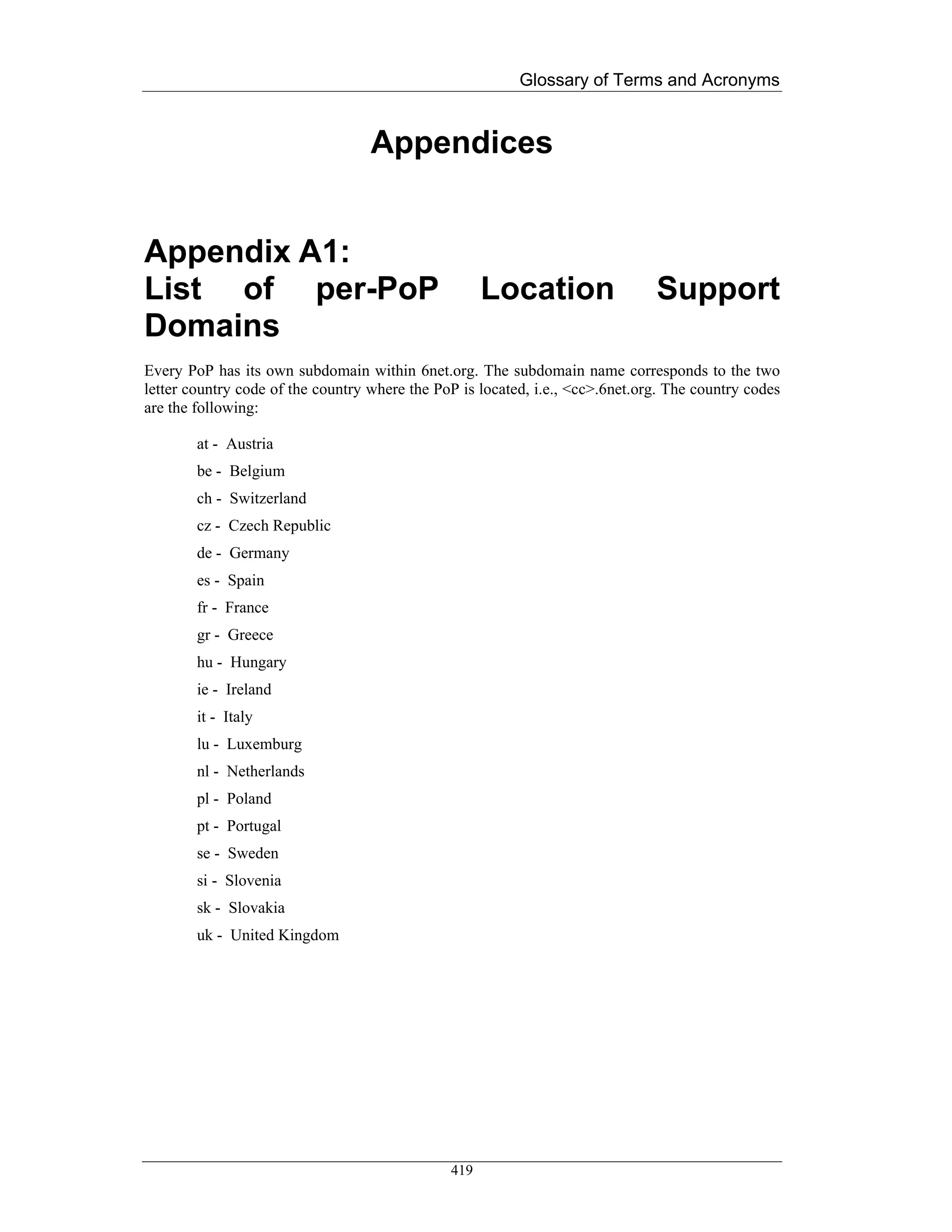 Glossary of Terms and Acronyms


                                   Appendices


Appendix A1:
List of per-PoP                                      Location                  Support
Domains
Every PoP has its own subdomain within 6net.org. The subdomain name corresponds to the two
letter country code of the country where the PoP is located, i.e., <cc>.6net.org. The country codes
are the following:

        at - Austria
        be - Belgium
        ch - Switzerland
        cz - Czech Republic
        de - Germany
        es - Spain
        fr - France
        gr - Greece
        hu - Hungary
        ie - Ireland
        it - Italy
        lu - Luxemburg
        nl - Netherlands
        pl - Poland
        pt - Portugal
        se - Sweden
        si - Slovenia
        sk - Slovakia
        uk - United Kingdom




                                               419
 