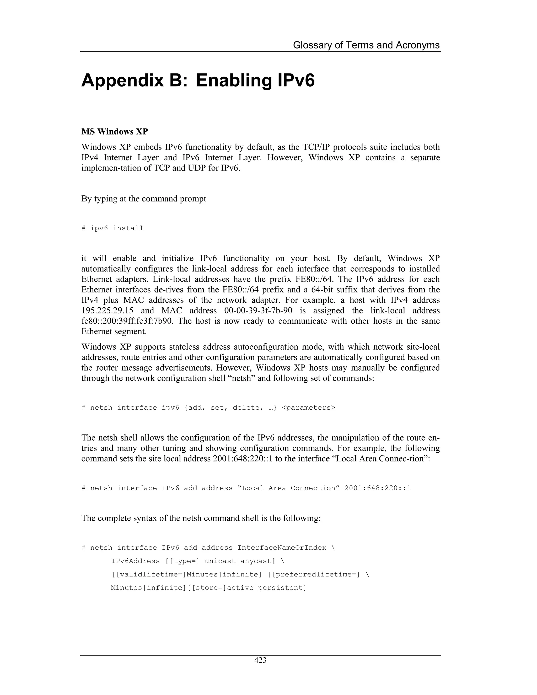 Glossary of Terms and Acronyms


Appendix B: Enabling IPv6

MS Windows XP
Windows XP embeds IPv6 functionality by default, as the TCP/IP protocols suite includes both
IPv4 Internet Layer and IPv6 Internet Layer. However, Windows XP contains a separate
implemen-tation of TCP and UDP for IPv6.


By typing at the command prompt


# ipv6 install



it will enable and initialize IPv6 functionality on your host. By default, Windows XP
automatically configures the link-local address for each interface that corresponds to installed
Ethernet adapters. Link-local addresses have the prefix FE80::/64. The IPv6 address for each
Ethernet interfaces de-rives from the FE80::/64 prefix and a 64-bit suffix that derives from the
IPv4 plus MAC addresses of the network adapter. For example, a host with IPv4 address
195.225.29.15 and MAC address 00-00-39-3f-7b-90 is assigned the link-local address
fe80::200:39ff:fe3f:7b90. The host is now ready to communicate with other hosts in the same
Ethernet segment.
Windows XP supports stateless address autoconfiguration mode, with which network site-local
addresses, route entries and other configuration parameters are automatically configured based on
the router message advertisements. However, Windows XP hosts may manually be configured
through the network configuration shell “netsh” and following set of commands:


# netsh interface ipv6 {add, set, delete, …} <parameters>



The netsh shell allows the configuration of the IPv6 addresses, the manipulation of the route en-
tries and many other tuning and showing configuration commands. For example, the following
command sets the site local address 2001:648:220::1 to the interface “Local Area Connec-tion”:


# netsh interface IPv6 add address “Local Area Connection” 2001:648:220::1



The complete syntax of the netsh command shell is the following:


# netsh interface IPv6 add address InterfaceNameOrIndex 
        IPv6Address [[type=] unicast|anycast] 
        [[validlifetime=]Minutes|infinite] [[preferredlifetime=] 
        Minutes|infinite][[store=]active|persistent]




                                              423
 