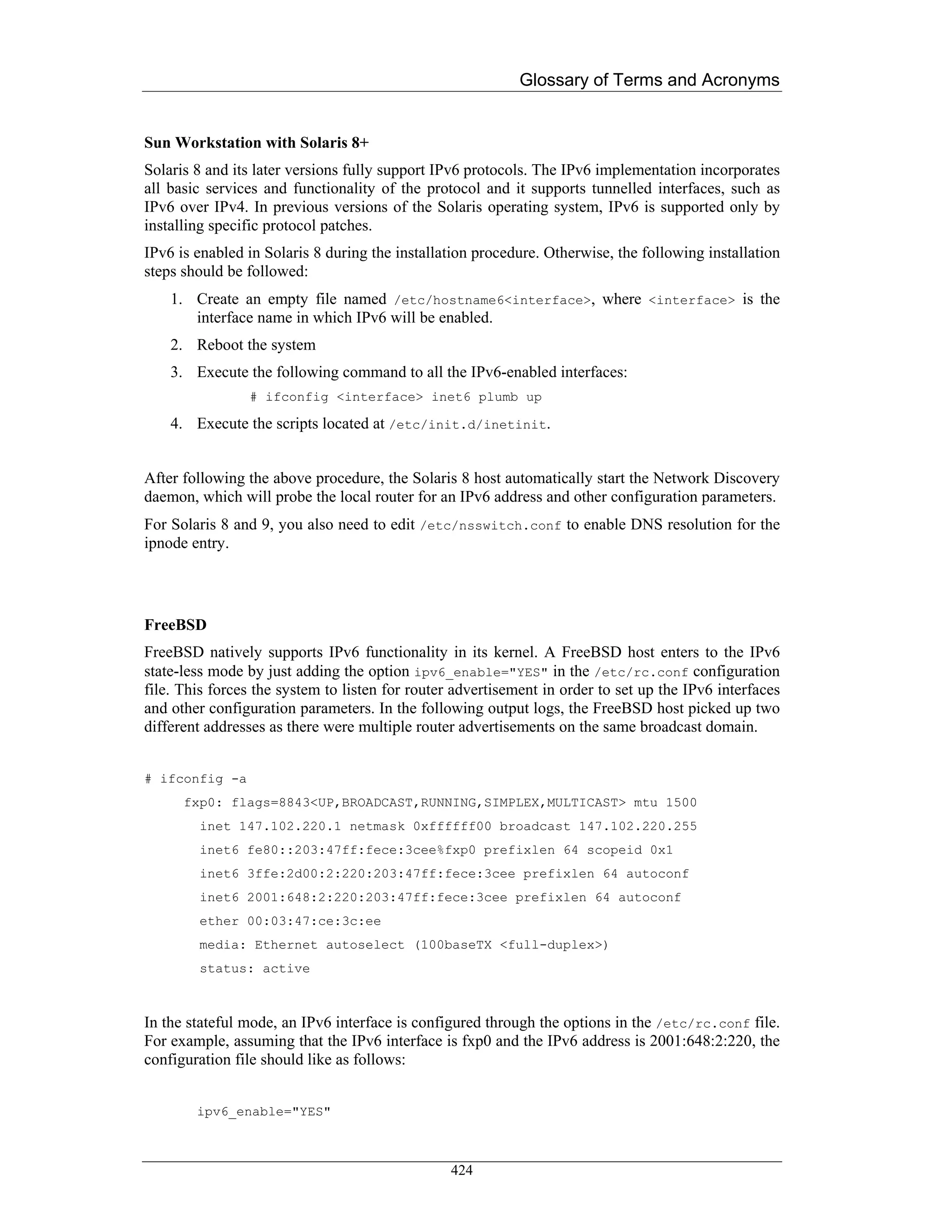 Glossary of Terms and Acronyms


Sun Workstation with Solaris 8+
Solaris 8 and its later versions fully support IPv6 protocols. The IPv6 implementation incorporates
all basic services and functionality of the protocol and it supports tunnelled interfaces, such as
IPv6 over IPv4. In previous versions of the Solaris operating system, IPv6 is supported only by
installing specific protocol patches.
IPv6 is enabled in Solaris 8 during the installation procedure. Otherwise, the following installation
steps should be followed:
    1. Create an empty file named /etc/hostname6<interface>, where <interface> is the
       interface name in which IPv6 will be enabled.
    2. Reboot the system
    3. Execute the following command to all the IPv6-enabled interfaces:
                # ifconfig <interface> inet6 plumb up

    4. Execute the scripts located at /etc/init.d/inetinit.


After following the above procedure, the Solaris 8 host automatically start the Network Discovery
daemon, which will probe the local router for an IPv6 address and other configuration parameters.
For Solaris 8 and 9, you also need to edit /etc/nsswitch.conf to enable DNS resolution for the
ipnode entry.




FreeBSD
FreeBSD natively supports IPv6 functionality in its kernel. A FreeBSD host enters to the IPv6
state-less mode by just adding the option ipv6_enable="YES" in the /etc/rc.conf configuration
file. This forces the system to listen for router advertisement in order to set up the IPv6 interfaces
and other configuration parameters. In the following output logs, the FreeBSD host picked up two
different addresses as there were multiple router advertisements on the same broadcast domain.


# ifconfig -a
      fxp0: flags=8843<UP,BROADCAST,RUNNING,SIMPLEX,MULTICAST> mtu 1500
        inet 147.102.220.1 netmask 0xffffff00 broadcast 147.102.220.255
        inet6 fe80::203:47ff:fece:3cee%fxp0 prefixlen 64 scopeid 0x1
        inet6 3ffe:2d00:2:220:203:47ff:fece:3cee prefixlen 64 autoconf
        inet6 2001:648:2:220:203:47ff:fece:3cee prefixlen 64 autoconf
        ether 00:03:47:ce:3c:ee
        media: Ethernet autoselect (100baseTX <full-duplex>)
        status: active



In the stateful mode, an IPv6 interface is configured through the options in the /etc/rc.conf file.
For example, assuming that the IPv6 interface is fxp0 and the IPv6 address is 2001:648:2:220, the
configuration file should like as follows:


        ipv6_enable="YES"



                                                 424
 