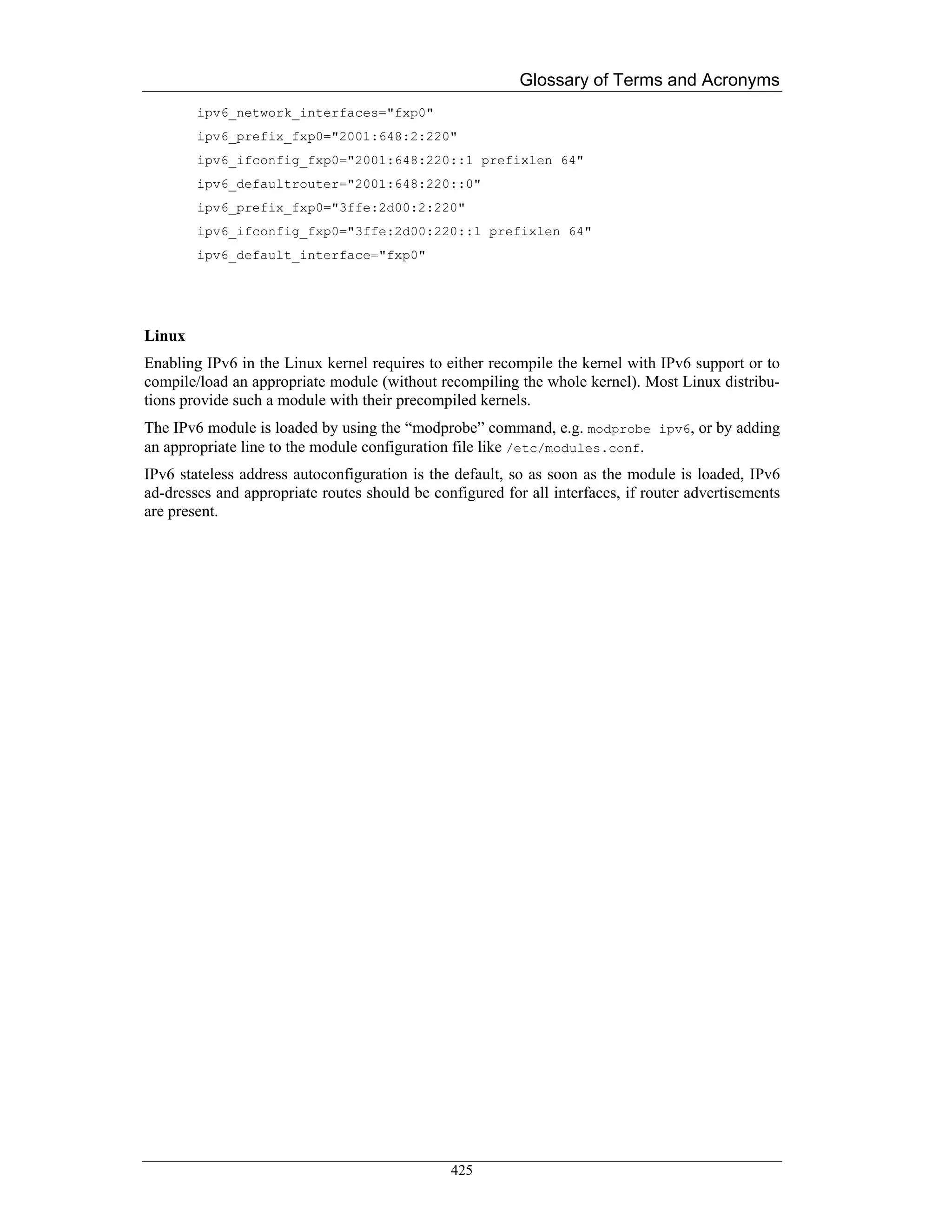 Glossary of Terms and Acronyms
        ipv6_network_interfaces="fxp0"
        ipv6_prefix_fxp0="2001:648:2:220"
        ipv6_ifconfig_fxp0="2001:648:220::1 prefixlen 64"
        ipv6_defaultrouter="2001:648:220::0"
        ipv6_prefix_fxp0="3ffe:2d00:2:220"
        ipv6_ifconfig_fxp0="3ffe:2d00:220::1 prefixlen 64"
        ipv6_default_interface="fxp0"




Linux
Enabling IPv6 in the Linux kernel requires to either recompile the kernel with IPv6 support or to
compile/load an appropriate module (without recompiling the whole kernel). Most Linux distribu-
tions provide such a module with their precompiled kernels.
The IPv6 module is loaded by using the “modprobe” command, e.g. modprobe ipv6, or by adding
an appropriate line to the module configuration file like /etc/modules.conf.
IPv6 stateless address autoconfiguration is the default, so as soon as the module is loaded, IPv6
ad-dresses and appropriate routes should be configured for all interfaces, if router advertisements
are present.




                                               425
 