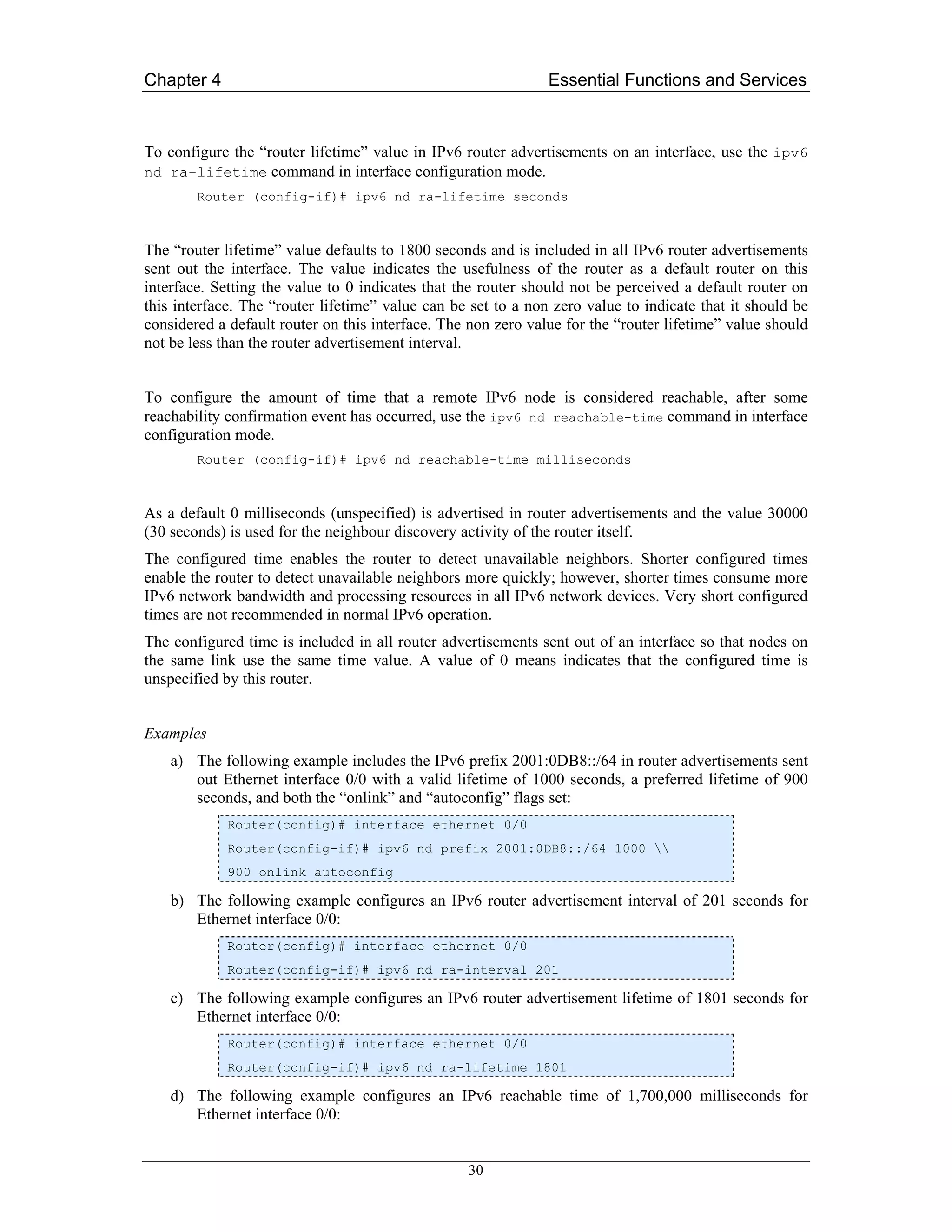 Chapter 4                                                      Essential Functions and Services



To configure the “router lifetime” value in IPv6 router advertisements on an interface, use the ipv6
nd ra-lifetime command in interface configuration mode.
        Router (config-if)# ipv6 nd ra-lifetime seconds



The “router lifetime” value defaults to 1800 seconds and is included in all IPv6 router advertisements
sent out the interface. The value indicates the usefulness of the router as a default router on this
interface. Setting the value to 0 indicates that the router should not be perceived a default router on
this interface. The “router lifetime” value can be set to a non zero value to indicate that it should be
considered a default router on this interface. The non zero value for the “router lifetime” value should
not be less than the router advertisement interval.


To configure the amount of time that a remote IPv6 node is considered reachable, after some
reachability confirmation event has occurred, use the ipv6 nd reachable-time command in interface
configuration mode.
        Router (config-if)# ipv6 nd reachable-time milliseconds



As a default 0 milliseconds (unspecified) is advertised in router advertisements and the value 30000
(30 seconds) is used for the neighbour discovery activity of the router itself.
The configured time enables the router to detect unavailable neighbors. Shorter configured times
enable the router to detect unavailable neighbors more quickly; however, shorter times consume more
IPv6 network bandwidth and processing resources in all IPv6 network devices. Very short configured
times are not recommended in normal IPv6 operation.
The configured time is included in all router advertisements sent out of an interface so that nodes on
the same link use the same time value. A value of 0 means indicates that the configured time is
unspecified by this router.


Examples
    a) The following example includes the IPv6 prefix 2001:0DB8::/64 in router advertisements sent
       out Ethernet interface 0/0 with a valid lifetime of 1000 seconds, a preferred lifetime of 900
       seconds, and both the “onlink” and “autoconfig” flags set:
            Router(config)# interface ethernet 0/0
            Router(config-if)# ipv6 nd prefix 2001:0DB8::/64 1000 
            900 onlink autoconfig

    b) The following example configures an IPv6 router advertisement interval of 201 seconds for
       Ethernet interface 0/0:
            Router(config)# interface ethernet 0/0
            Router(config-if)# ipv6 nd ra-interval 201

    c) The following example configures an IPv6 router advertisement lifetime of 1801 seconds for
       Ethernet interface 0/0:
            Router(config)# interface ethernet 0/0
            Router(config-if)# ipv6 nd ra-lifetime 1801

    d) The following example configures an IPv6 reachable time of 1,700,000 milliseconds for
       Ethernet interface 0/0:


                                                  30
 