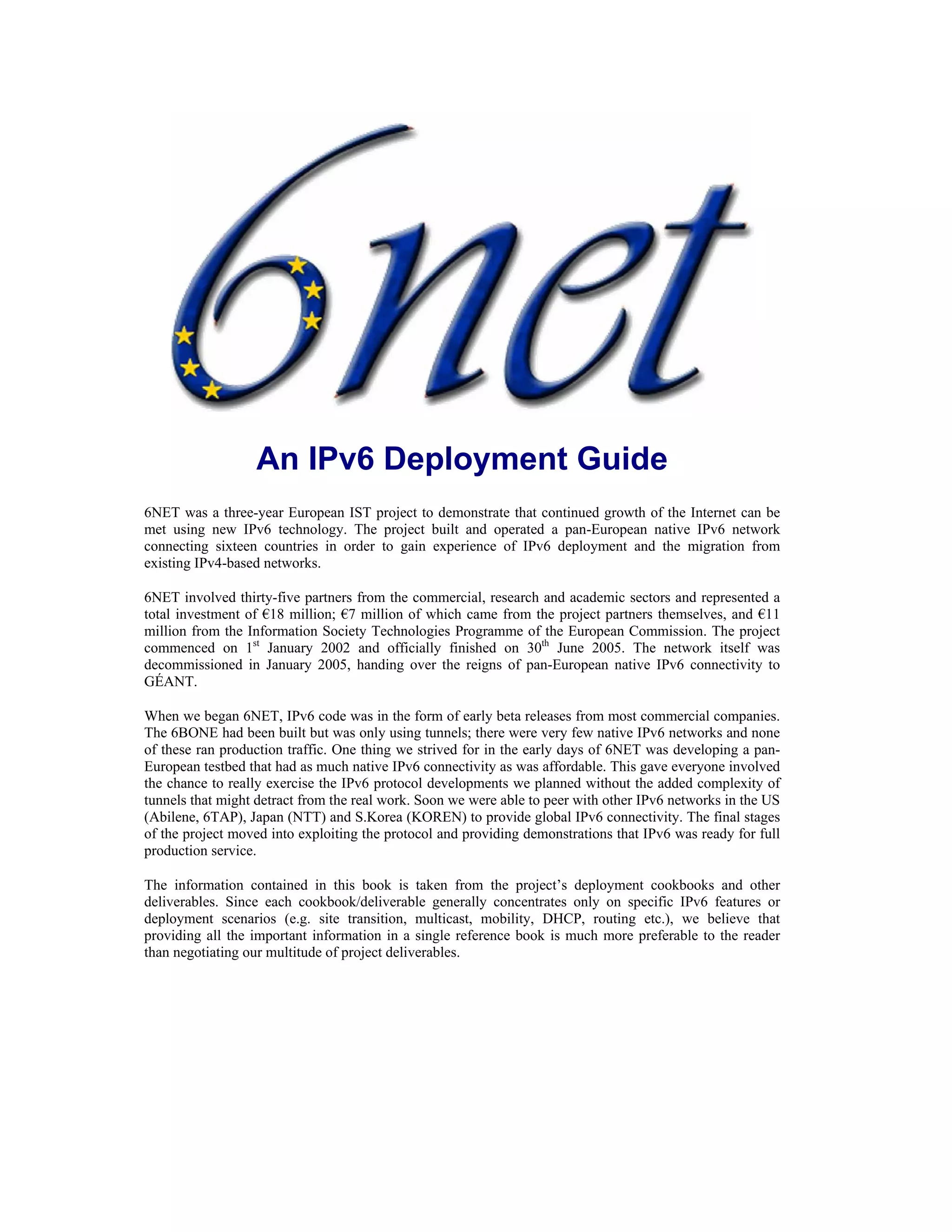An IPv6 Deployment Guide
6NET was a three-year European IST project to demonstrate that continued growth of the Internet can be
met using new IPv6 technology. The project built and operated a pan-European native IPv6 network
connecting sixteen countries in order to gain experience of IPv6 deployment and the migration from
existing IPv4-based networks.

6NET involved thirty-five partners from the commercial, research and academic sectors and represented a
total investment of €18 million; €7 million of which came from the project partners themselves, and €11
million from the Information Society Technologies Programme of the European Commission. The project
commenced on 1st January 2002 and officially finished on 30th June 2005. The network itself was
decommissioned in January 2005, handing over the reigns of pan-European native IPv6 connectivity to
GÉANT.

When we began 6NET, IPv6 code was in the form of early beta releases from most commercial companies.
The 6BONE had been built but was only using tunnels; there were very few native IPv6 networks and none
of these ran production traffic. One thing we strived for in the early days of 6NET was developing a pan-
European testbed that had as much native IPv6 connectivity as was affordable. This gave everyone involved
the chance to really exercise the IPv6 protocol developments we planned without the added complexity of
tunnels that might detract from the real work. Soon we were able to peer with other IPv6 networks in the US
(Abilene, 6TAP), Japan (NTT) and S.Korea (KOREN) to provide global IPv6 connectivity. The final stages
of the project moved into exploiting the protocol and providing demonstrations that IPv6 was ready for full
production service.

The information contained in this book is taken from the project’s deployment cookbooks and other
deliverables. Since each cookbook/deliverable generally concentrates only on specific IPv6 features or
deployment scenarios (e.g. site transition, multicast, mobility, DHCP, routing etc.), we believe that
providing all the important information in a single reference book is much more preferable to the reader
than negotiating our multitude of project deliverables.
 