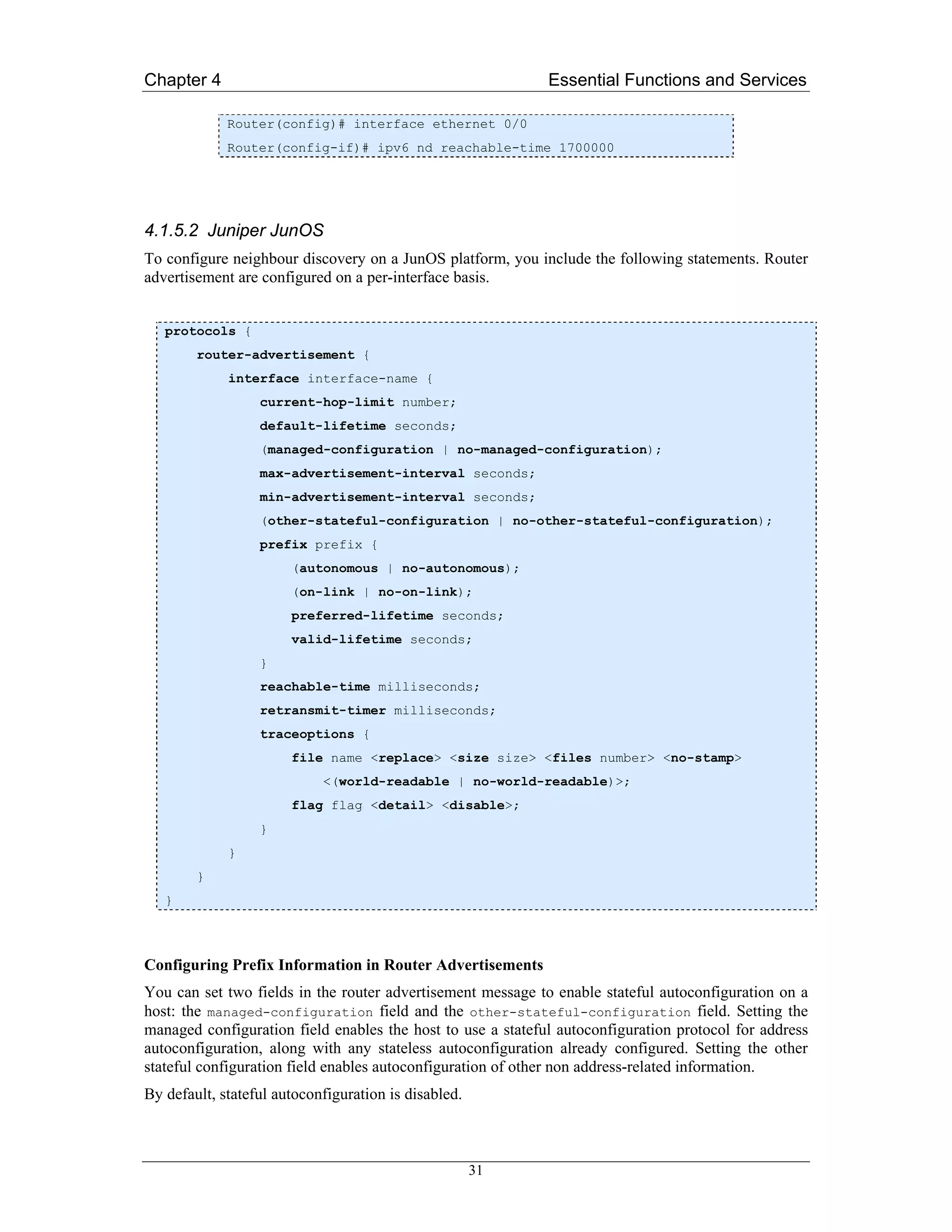 Chapter 4                                                    Essential Functions and Services

             Router(config)# interface ethernet 0/0
             Router(config-if)# ipv6 nd reachable-time 1700000




4.1.5.2 Juniper JunOS
To configure neighbour discovery on a JunOS platform, you include the following statements. Router
advertisement are configured on a per-interface basis.


   protocols {
        router-advertisement {
             interface interface-name {
                  current-hop-limit number;
                  default-lifetime seconds;
                  (managed-configuration | no-managed-configuration);
                  max-advertisement-interval seconds;
                  min-advertisement-interval seconds;
                  (other-stateful-configuration | no-other-stateful-configuration);
                  prefix prefix {
                       (autonomous | no-autonomous);
                       (on-link | no-on-link);
                       preferred-lifetime seconds;
                       valid-lifetime seconds;
                  }
                  reachable-time milliseconds;
                  retransmit-timer milliseconds;
                  traceoptions {
                       file name <replace> <size size> <files number> <no-stamp>
                            <(world-readable | no-world-readable)>;
                       flag flag <detail> <disable>;
                  }
             }
        }
   }



Configuring Prefix Information in Router Advertisements
You can set two fields in the router advertisement message to enable stateful autoconfiguration on a
host: the managed-configuration field and the other-stateful-configuration field. Setting the
managed configuration field enables the host to use a stateful autoconfiguration protocol for address
autoconfiguration, along with any stateless autoconfiguration already configured. Setting the other
stateful configuration field enables autoconfiguration of other non address-related information.
By default, stateful autoconfiguration is disabled.



                                                      31
 