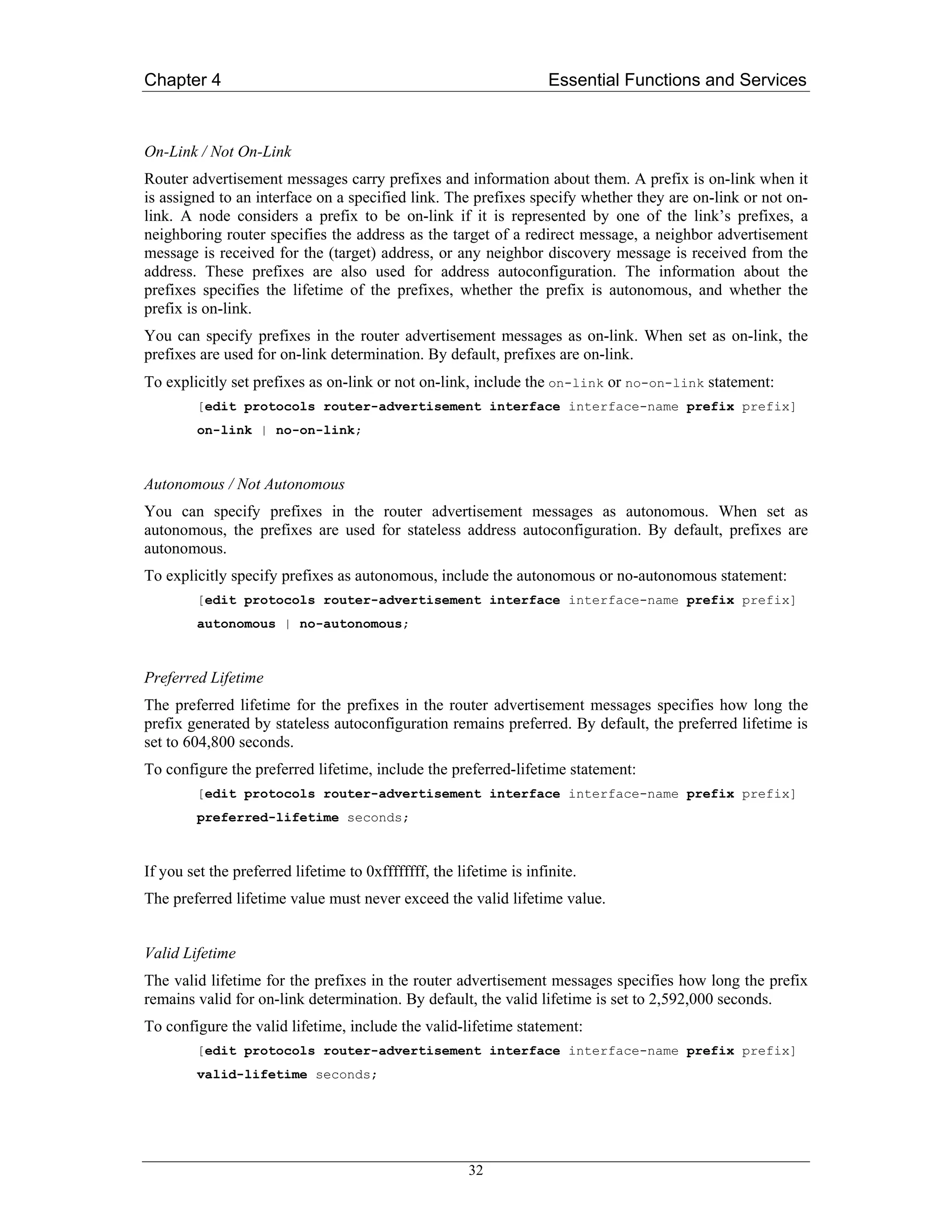 Chapter 4                                                            Essential Functions and Services



On-Link / Not On-Link
Router advertisement messages carry prefixes and information about them. A prefix is on-link when it
is assigned to an interface on a specified link. The prefixes specify whether they are on-link or not on-
link. A node considers a prefix to be on-link if it is represented by one of the link’s prefixes, a
neighboring router specifies the address as the target of a redirect message, a neighbor advertisement
message is received for the (target) address, or any neighbor discovery message is received from the
address. These prefixes are also used for address autoconfiguration. The information about the
prefixes specifies the lifetime of the prefixes, whether the prefix is autonomous, and whether the
prefix is on-link.
You can specify prefixes in the router advertisement messages as on-link. When set as on-link, the
prefixes are used for on-link determination. By default, prefixes are on-link.
To explicitly set prefixes as on-link or not on-link, include the on-link or no-on-link statement:
         [edit protocols router-advertisement interface interface-name prefix prefix]
         on-link | no-on-link;



Autonomous / Not Autonomous
You can specify prefixes in the router advertisement messages as autonomous. When set as
autonomous, the prefixes are used for stateless address autoconfiguration. By default, prefixes are
autonomous.
To explicitly specify prefixes as autonomous, include the autonomous or no-autonomous statement:
         [edit protocols router-advertisement interface interface-name prefix prefix]
         autonomous | no-autonomous;



Preferred Lifetime
The preferred lifetime for the prefixes in the router advertisement messages specifies how long the
prefix generated by stateless autoconfiguration remains preferred. By default, the preferred lifetime is
set to 604,800 seconds.
To configure the preferred lifetime, include the preferred-lifetime statement:
         [edit protocols router-advertisement interface interface-name prefix prefix]
         preferred-lifetime seconds;



If you set the preferred lifetime to 0xffffffff, the lifetime is infinite.
The preferred lifetime value must never exceed the valid lifetime value.


Valid Lifetime
The valid lifetime for the prefixes in the router advertisement messages specifies how long the prefix
remains valid for on-link determination. By default, the valid lifetime is set to 2,592,000 seconds.
To configure the valid lifetime, include the valid-lifetime statement:
         [edit protocols router-advertisement interface interface-name prefix prefix]
         valid-lifetime seconds;




                                                       32
 