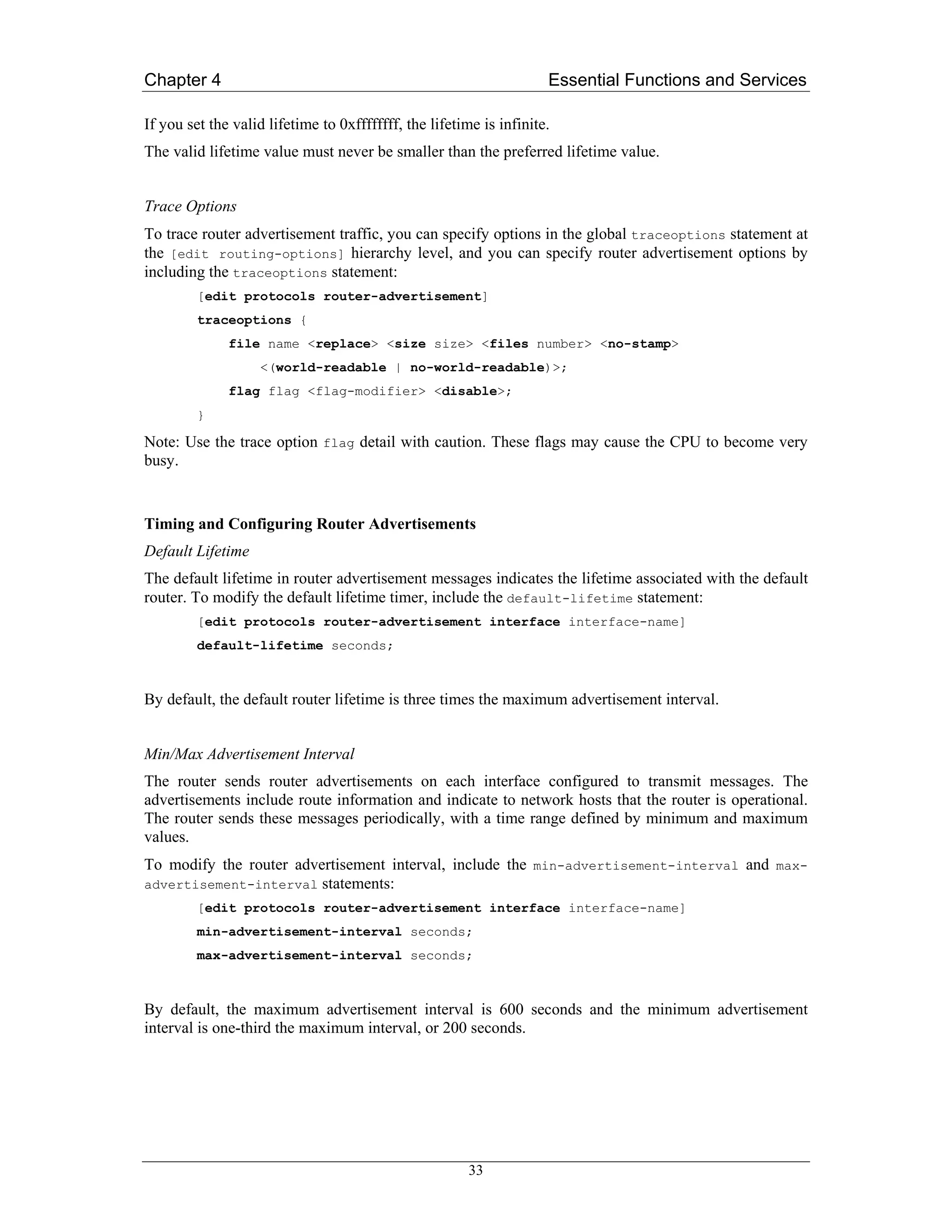 Chapter 4                                                            Essential Functions and Services

If you set the valid lifetime to 0xffffffff, the lifetime is infinite.
The valid lifetime value must never be smaller than the preferred lifetime value.


Trace Options
To trace router advertisement traffic, you can specify options in the global traceoptions statement at
the [edit routing-options] hierarchy level, and you can specify router advertisement options by
including the traceoptions statement:
         [edit protocols router-advertisement]
         traceoptions {
              file name <replace> <size size> <files number> <no-stamp>
                    <(world-readable | no-world-readable)>;
              flag flag <flag-modifier> <disable>;
         }

Note: Use the trace option flag detail with caution. These flags may cause the CPU to become very
busy.


Timing and Configuring Router Advertisements
Default Lifetime
The default lifetime in router advertisement messages indicates the lifetime associated with the default
router. To modify the default lifetime timer, include the default-lifetime statement:
         [edit protocols router-advertisement interface interface-name]
         default-lifetime seconds;



By default, the default router lifetime is three times the maximum advertisement interval.


Min/Max Advertisement Interval
The router sends router advertisements on each interface configured to transmit messages. The
advertisements include route information and indicate to network hosts that the router is operational.
The router sends these messages periodically, with a time range defined by minimum and maximum
values.
To modify the router advertisement interval, include the min-advertisement-interval and max-
advertisement-interval   statements:
         [edit protocols router-advertisement interface interface-name]
         min-advertisement-interval seconds;
         max-advertisement-interval seconds;



By default, the maximum advertisement interval is 600 seconds and the minimum advertisement
interval is one-third the maximum interval, or 200 seconds.




                                                        33
 