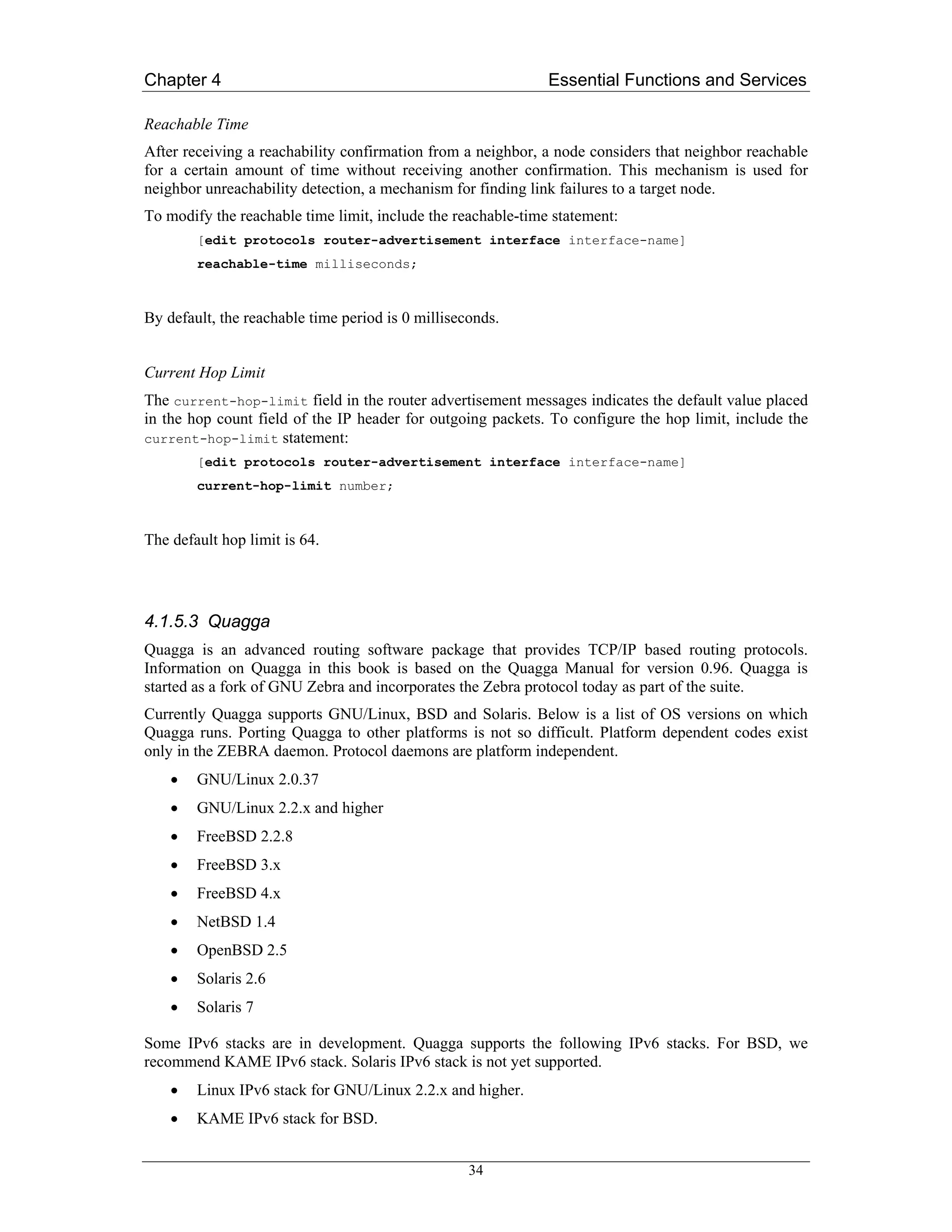Chapter 4                                                     Essential Functions and Services

Reachable Time
After receiving a reachability confirmation from a neighbor, a node considers that neighbor reachable
for a certain amount of time without receiving another confirmation. This mechanism is used for
neighbor unreachability detection, a mechanism for finding link failures to a target node.
To modify the reachable time limit, include the reachable-time statement:
        [edit protocols router-advertisement interface interface-name]
        reachable-time milliseconds;



By default, the reachable time period is 0 milliseconds.


Current Hop Limit
The current-hop-limit field in the router advertisement messages indicates the default value placed
in the hop count field of the IP header for outgoing packets. To configure the hop limit, include the
current-hop-limit statement:
        [edit protocols router-advertisement interface interface-name]
        current-hop-limit number;



The default hop limit is 64.




4.1.5.3 Quagga
Quagga is an advanced routing software package that provides TCP/IP based routing protocols.
Information on Quagga in this book is based on the Quagga Manual for version 0.96. Quagga is
started as a fork of GNU Zebra and incorporates the Zebra protocol today as part of the suite.
Currently Quagga supports GNU/Linux, BSD and Solaris. Below is a list of OS versions on which
Quagga runs. Porting Quagga to other platforms is not so difficult. Platform dependent codes exist
only in the ZEBRA daemon. Protocol daemons are platform independent.
    •   GNU/Linux 2.0.37
    •   GNU/Linux 2.2.x and higher
    •   FreeBSD 2.2.8
    •   FreeBSD 3.x
    •   FreeBSD 4.x
    •   NetBSD 1.4
    •   OpenBSD 2.5
    •   Solaris 2.6
    •   Solaris 7

Some IPv6 stacks are in development. Quagga supports the following IPv6 stacks. For BSD, we
recommend KAME IPv6 stack. Solaris IPv6 stack is not yet supported.
    •   Linux IPv6 stack for GNU/Linux 2.2.x and higher.
    •   KAME IPv6 stack for BSD.


                                                   34
 