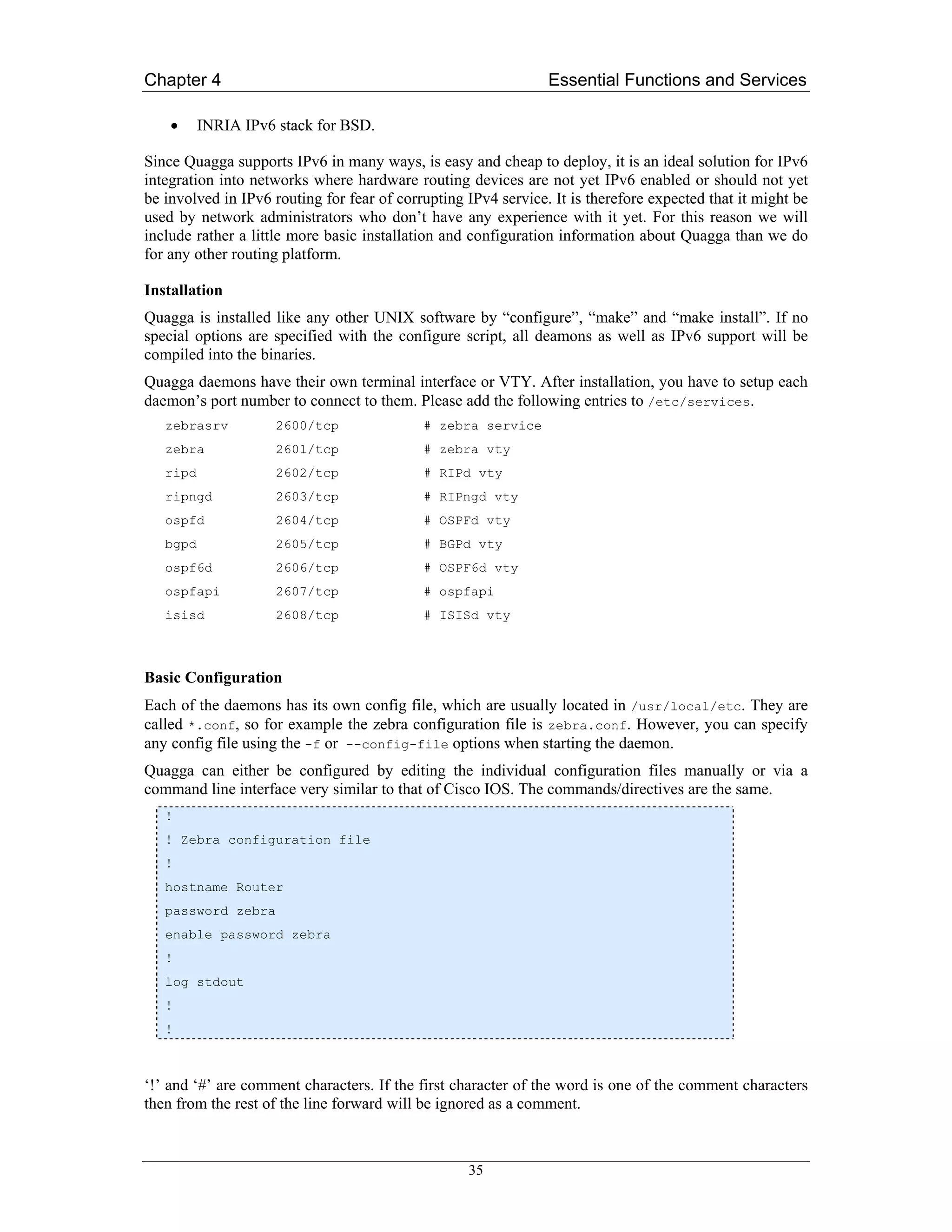 Chapter 4                                                       Essential Functions and Services

    •     INRIA IPv6 stack for BSD.

Since Quagga supports IPv6 in many ways, is easy and cheap to deploy, it is an ideal solution for IPv6
integration into networks where hardware routing devices are not yet IPv6 enabled or should not yet
be involved in IPv6 routing for fear of corrupting IPv4 service. It is therefore expected that it might be
used by network administrators who don’t have any experience with it yet. For this reason we will
include rather a little more basic installation and configuration information about Quagga than we do
for any other routing platform.

Installation
Quagga is installed like any other UNIX software by “configure”, “make” and “make install”. If no
special options are specified with the configure script, all deamons as well as IPv6 support will be
compiled into the binaries.
Quagga daemons have their own terminal interface or VTY. After installation, you have to setup each
daemon’s port number to connect to them. Please add the following entries to /etc/services.
   zebrasrv          2600/tcp               # zebra service
   zebra             2601/tcp               # zebra vty
   ripd              2602/tcp               # RIPd vty
   ripngd            2603/tcp               # RIPngd vty
   ospfd             2604/tcp               # OSPFd vty
   bgpd              2605/tcp               # BGPd vty
   ospf6d            2606/tcp               # OSPF6d vty
   ospfapi           2607/tcp               # ospfapi
   isisd             2608/tcp               # ISISd vty



Basic Configuration
Each of the daemons has its own config file, which are usually located in /usr/local/etc. They are
called *.conf, so for example the zebra configuration file is zebra.conf. However, you can specify
any config file using the -f or --config-file options when starting the daemon.
Quagga can either be configured by editing the individual configuration files manually or via a
command line interface very similar to that of Cisco IOS. The commands/directives are the same.
   !
   ! Zebra configuration file
   !
   hostname Router
   password zebra
   enable password zebra
   !
   log stdout
   !
   !



‘!’ and ‘#’ are comment characters. If the first character of the word is one of the comment characters
then from the rest of the line forward will be ignored as a comment.



                                                   35
 