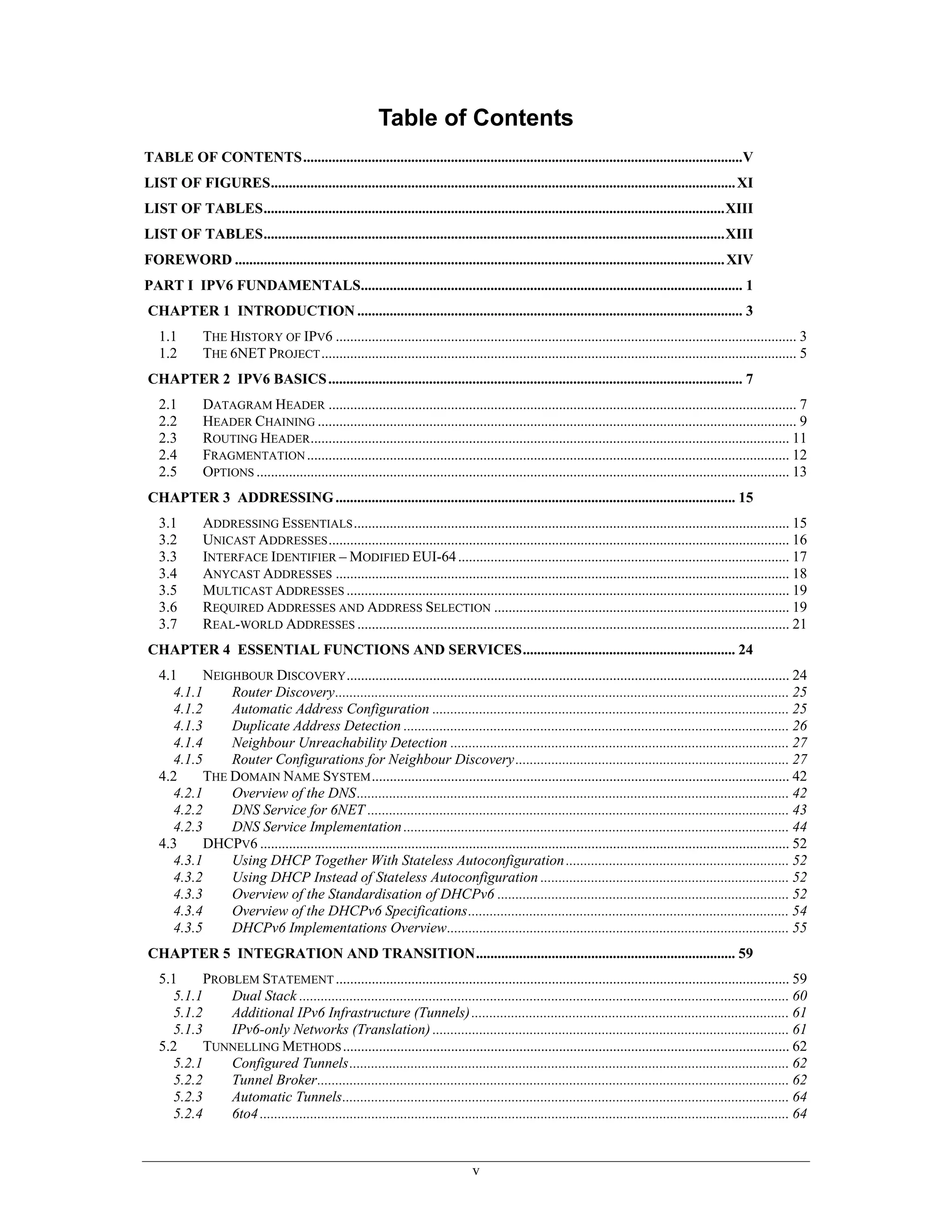 Table of Contents
TABLE OF CONTENTS..........................................................................................................................V
LIST OF FIGURES................................................................................................................................. XI
LIST OF TABLES................................................................................................................................XIII
LIST OF TABLES................................................................................................................................XIII
FOREWORD ........................................................................................................................................ XIV
PART I IPV6 FUNDAMENTALS.......................................................................................................... 1
CHAPTER 1 INTRODUCTION ........................................................................................................... 3
   1.1        THE HISTORY OF IPV6 ................................................................................................................................ 3
   1.2        THE 6NET PROJECT .................................................................................................................................... 5
CHAPTER 2 IPV6 BASICS ................................................................................................................... 7
   2.1        DATAGRAM HEADER .................................................................................................................................. 7
   2.2        HEADER CHAINING ..................................................................................................................................... 9
   2.3        ROUTING HEADER..................................................................................................................................... 11
   2.4        FRAGMENTATION ...................................................................................................................................... 12
   2.5        OPTIONS .................................................................................................................................................... 13
CHAPTER 3 ADDRESSING ............................................................................................................... 15
   3.1        ADDRESSING ESSENTIALS ......................................................................................................................... 15
   3.2        UNICAST ADDRESSES ................................................................................................................................ 16
   3.3        INTERFACE IDENTIFIER – MODIFIED EUI-64 ............................................................................................ 17
   3.4        ANYCAST ADDRESSES .............................................................................................................................. 18
   3.5        MULTICAST ADDRESSES ........................................................................................................................... 19
   3.6        REQUIRED ADDRESSES AND ADDRESS SELECTION .................................................................................. 19
   3.7        REAL-WORLD ADDRESSES ........................................................................................................................ 21
CHAPTER 4 ESSENTIAL FUNCTIONS AND SERVICES........................................................... 24
   4.1     NEIGHBOUR DISCOVERY ........................................................................................................................... 24
     4.1.1     Router Discovery.............................................................................................................................. 25
     4.1.2     Automatic Address Configuration ................................................................................................... 25
     4.1.3     Duplicate Address Detection ........................................................................................................... 26
     4.1.4     Neighbour Unreachability Detection .............................................................................................. 27
     4.1.5     Router Configurations for Neighbour Discovery ............................................................................ 27
   4.2     THE DOMAIN NAME SYSTEM .................................................................................................................... 42
     4.2.1     Overview of the DNS........................................................................................................................ 42
     4.2.2     DNS Service for 6NET ..................................................................................................................... 43
     4.2.3     DNS Service Implementation ........................................................................................................... 44
   4.3     DHCPV6 ................................................................................................................................................... 52
     4.3.1     Using DHCP Together With Stateless Autoconfiguration .............................................................. 52
     4.3.2     Using DHCP Instead of Stateless Autoconfiguration ..................................................................... 52
     4.3.3     Overview of the Standardisation of DHCPv6 ................................................................................. 52
     4.3.4     Overview of the DHCPv6 Specifications......................................................................................... 54
     4.3.5     DHCPv6 Implementations Overview............................................................................................... 55
CHAPTER 5 INTEGRATION AND TRANSITION........................................................................ 59
   5.1     PROBLEM STATEMENT .............................................................................................................................. 59
     5.1.1     Dual Stack ........................................................................................................................................ 60
     5.1.2     Additional IPv6 Infrastructure (Tunnels) ........................................................................................ 61
     5.1.3     IPv6-only Networks (Translation) ................................................................................................... 61
   5.2     TUNNELLING METHODS ............................................................................................................................ 62
     5.2.1     Configured Tunnels.......................................................................................................................... 62
     5.2.2     Tunnel Broker................................................................................................................................... 62
     5.2.3     Automatic Tunnels............................................................................................................................ 64
     5.2.4     6to4 ................................................................................................................................................... 64


                                                                                    v
 
