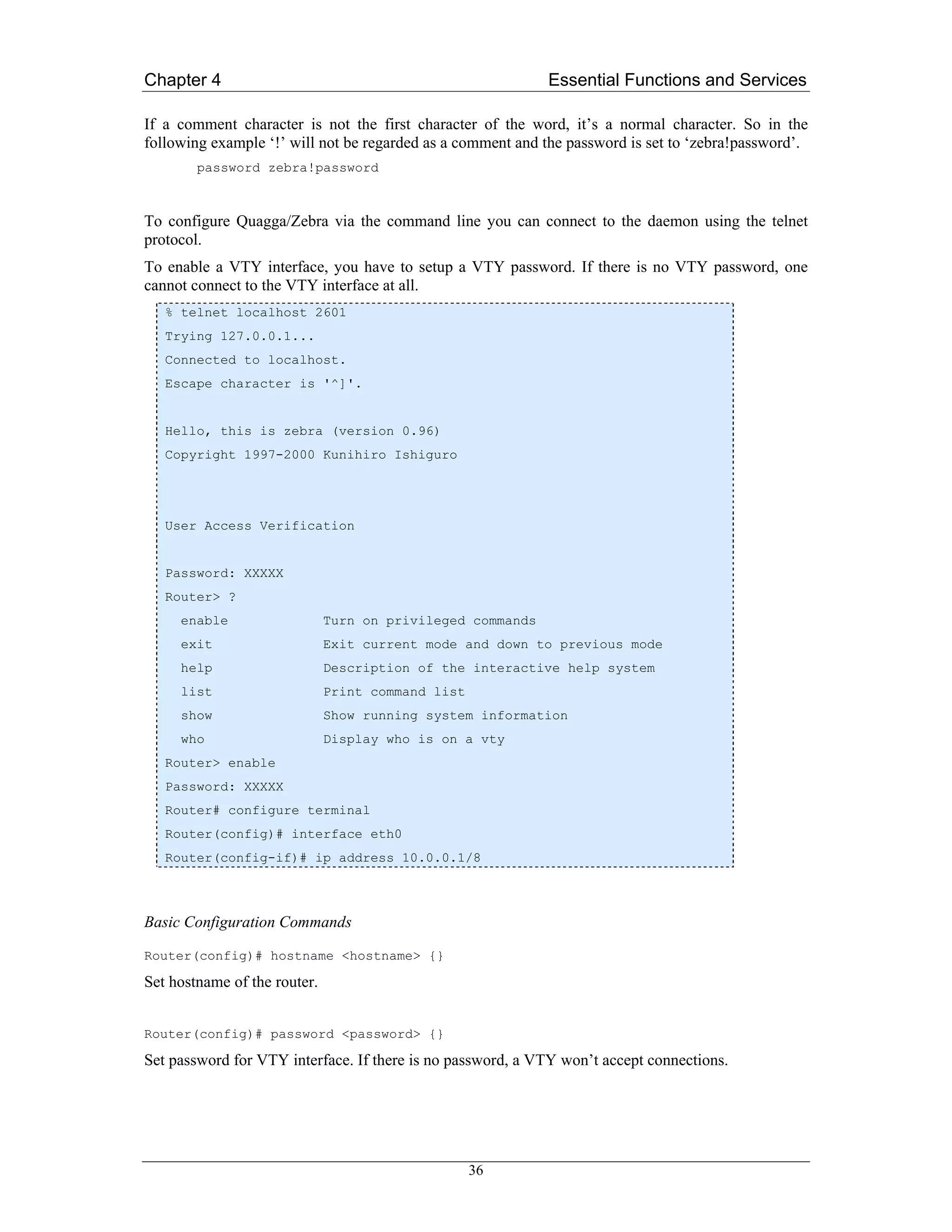 Chapter 4                                                   Essential Functions and Services

If a comment character is not the first character of the word, it’s a normal character. So in the
following example ‘!’ will not be regarded as a comment and the password is set to ‘zebra!password’.
        password zebra!password



To configure Quagga/Zebra via the command line you can connect to the daemon using the telnet
protocol.
To enable a VTY interface, you have to setup a VTY password. If there is no VTY password, one
cannot connect to the VTY interface at all.
   % telnet localhost 2601
   Trying 127.0.0.1...
   Connected to localhost.
   Escape character is '^]'.


   Hello, this is zebra (version 0.96)
   Copyright 1997-2000 Kunihiro Ishiguro




   User Access Verification


   Password: XXXXX
   Router> ?
     enable                   Turn on privileged commands
     exit                     Exit current mode and down to previous mode
     help                     Description of the interactive help system
     list                     Print command list
     show                     Show running system information
     who                      Display who is on a vty
   Router> enable
   Password: XXXXX
   Router# configure terminal
   Router(config)# interface eth0
   Router(config-if)# ip address 10.0.0.1/8



Basic Configuration Commands

Router(config)# hostname <hostname> {}

Set hostname of the router.


Router(config)# password <password> {}

Set password for VTY interface. If there is no password, a VTY won’t accept connections.




                                                   36
 