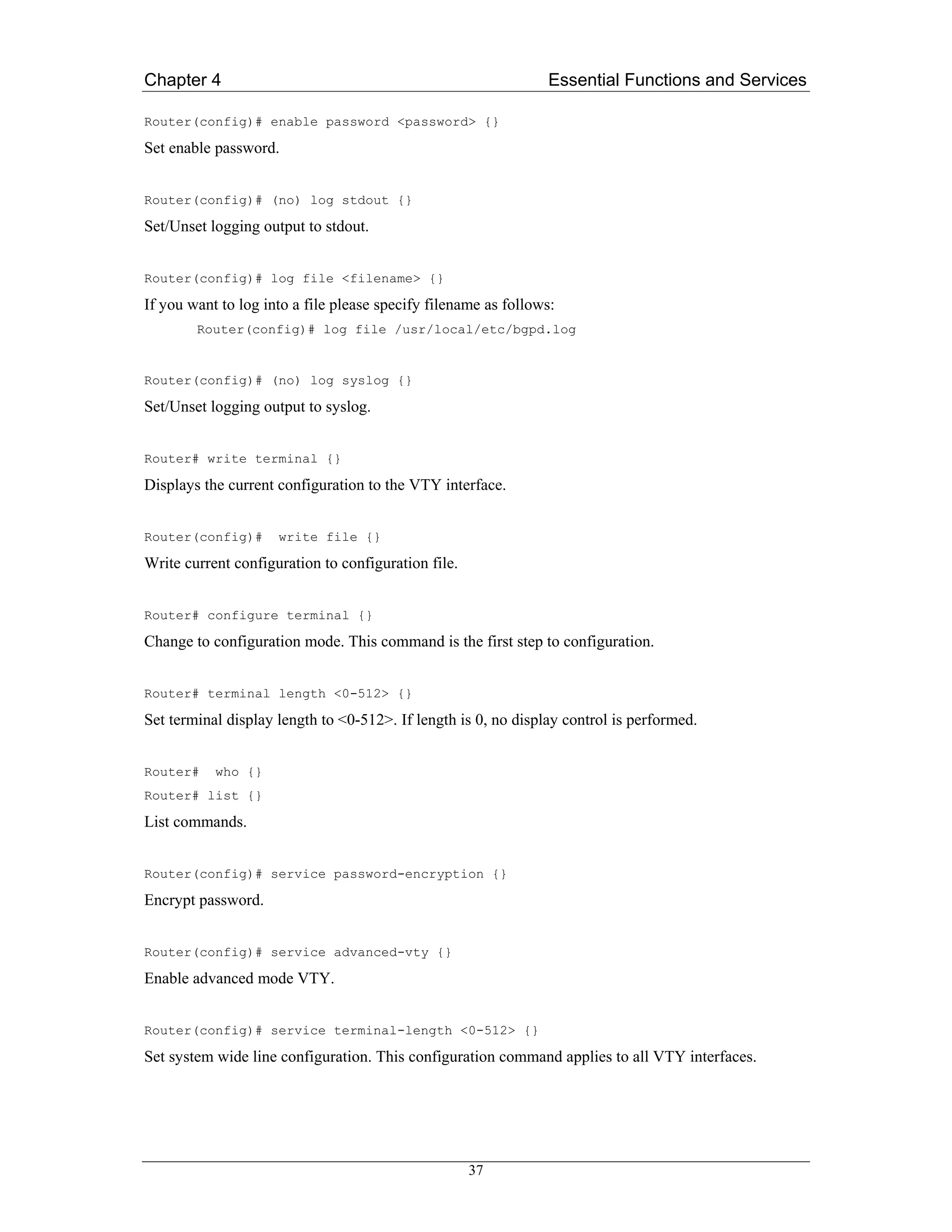 Chapter 4                                                       Essential Functions and Services

Router(config)# enable password <password> {}

Set enable password.


Router(config)# (no) log stdout {}

Set/Unset logging output to stdout.


Router(config)# log file <filename> {}

If you want to log into a file please specify filename as follows:
        Router(config)# log file /usr/local/etc/bgpd.log


Router(config)# (no) log syslog {}

Set/Unset logging output to syslog.


Router# write terminal {}

Displays the current configuration to the VTY interface.


Router(config)#      write file {}

Write current configuration to configuration file.


Router# configure terminal {}

Change to configuration mode. This command is the first step to configuration.


Router# terminal length <0-512> {}

Set terminal display length to <0-512>. If length is 0, no display control is performed.


Router#    who {}
Router# list {}

List commands.


Router(config)# service password-encryption {}

Encrypt password.


Router(config)# service advanced-vty {}

Enable advanced mode VTY.


Router(config)# service terminal-length <0-512> {}

Set system wide line configuration. This configuration command applies to all VTY interfaces.




                                                     37
 