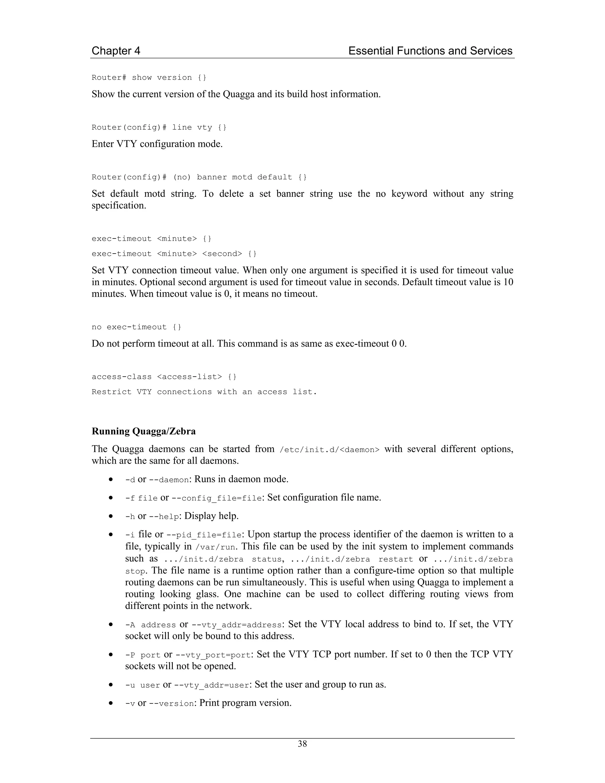 Chapter 4                                                     Essential Functions and Services

Router# show version {}

Show the current version of the Quagga and its build host information.


Router(config)# line vty {}

Enter VTY configuration mode.


Router(config)# (no) banner motd default {}

Set default motd string. To delete a set banner string use the no keyword without any string
specification.


exec-timeout <minute> {}
exec-timeout <minute> <second> {}

Set VTY connection timeout value. When only one argument is specified it is used for timeout value
in minutes. Optional second argument is used for timeout value in seconds. Default timeout value is 10
minutes. When timeout value is 0, it means no timeout.


no exec-timeout {}

Do not perform timeout at all. This command is as same as exec-timeout 0 0.


access-class <access-list> {}
Restrict VTY connections with an access list.



Running Quagga/Zebra
The Quagga daemons can be started from /etc/init.d/<daemon> with several different options,
which are the same for all daemons.
    •   -d   or --daemon: Runs in daemon mode.
    •   -f file   or --config_file=file: Set configuration file name.
    •   -h   or --help: Display help.
    •   -i  file or --pid_file=file: Upon startup the process identifier of the daemon is written to a
        file, typically in /var/run. This file can be used by the init system to implement commands
        such as .../init.d/zebra status, .../init.d/zebra restart or .../init.d/zebra
        stop. The file name is a runtime option rather than a configure-time option so that multiple
        routing daemons can be run simultaneously. This is useful when using Quagga to implement a
        routing looking glass. One machine can be used to collect differing routing views from
        different points in the network.
    •   -A address   or --vty_addr=address: Set the VTY local address to bind to. If set, the VTY
        socket will only be bound to this address.
    •   -P port or --vty_port=port: Set the VTY TCP port number. If set to 0 then the TCP VTY
        sockets will not be opened.
    •   -u user   or --vty_addr=user: Set the user and group to run as.
    •   -v   or --version: Print program version.


                                                    38
 