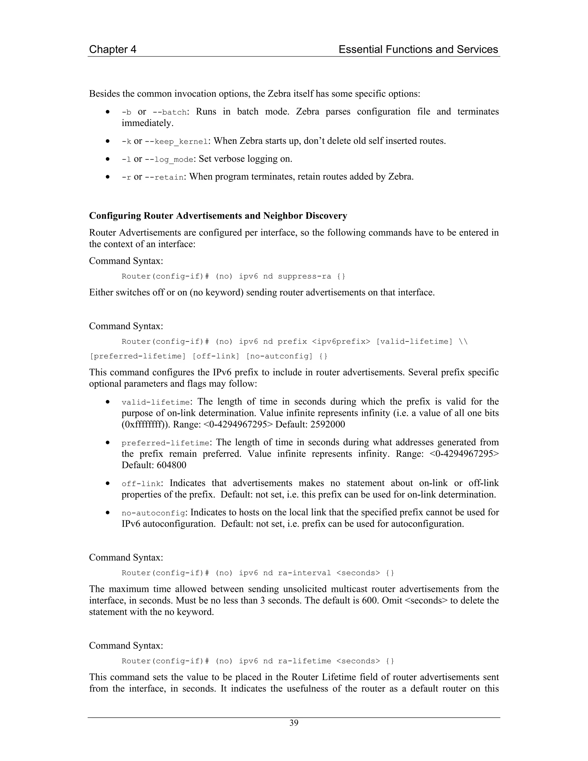 Chapter 4                                                       Essential Functions and Services



Besides the common invocation options, the Zebra itself has some specific options:
    •   -b or --batch: Runs in batch mode. Zebra parses configuration file and terminates
        immediately.
    •   -k   or --keep_kernel: When Zebra starts up, don’t delete old self inserted routes.
    •   -l   or --log_mode: Set verbose logging on.
    •   -r   or --retain: When program terminates, retain routes added by Zebra.


Configuring Router Advertisements and Neighbor Discovery
Router Advertisements are configured per interface, so the following commands have to be entered in
the context of an interface:
Command Syntax:
        Router(config-if)# (no) ipv6 nd suppress-ra {}

Either switches off or on (no keyword) sending router advertisements on that interface.


Command Syntax:
        Router(config-if)# (no) ipv6 nd prefix <ipv6prefix> [valid-lifetime] 
[preferred-lifetime] [off-link] [no-autconfig] {}

This command configures the IPv6 prefix to include in router advertisements. Several prefix specific
optional parameters and flags may follow:
    •   valid-lifetime: The length of time in seconds during which the prefix is valid for the
        purpose of on-link determination. Value infinite represents infinity (i.e. a value of all one bits
        (0xffffffff)). Range: <0-4294967295> Default: 2592000
    •   preferred-lifetime: The length of time in seconds during what addresses generated from
        the prefix remain preferred. Value infinite represents infinity. Range: <0-4294967295>
        Default: 604800
    •   off-link:   Indicates that advertisements makes no statement about on-link or off-link
        properties of the prefix. Default: not set, i.e. this prefix can be used for on-link determination.
    •   no-autoconfig: Indicates to hosts on the local link that the specified prefix cannot be used for
        IPv6 autoconfiguration. Default: not set, i.e. prefix can be used for autoconfiguration.


Command Syntax:
        Router(config-if)# (no) ipv6 nd ra-interval <seconds> {}

The maximum time allowed between sending unsolicited multicast router advertisements from the
interface, in seconds. Must be no less than 3 seconds. The default is 600. Omit <seconds> to delete the
statement with the no keyword.


Command Syntax:
        Router(config-if)# (no) ipv6 nd ra-lifetime <seconds> {}

This command sets the value to be placed in the Router Lifetime field of router advertisements sent
from the interface, in seconds. It indicates the usefulness of the router as a default router on this


                                                    39
 