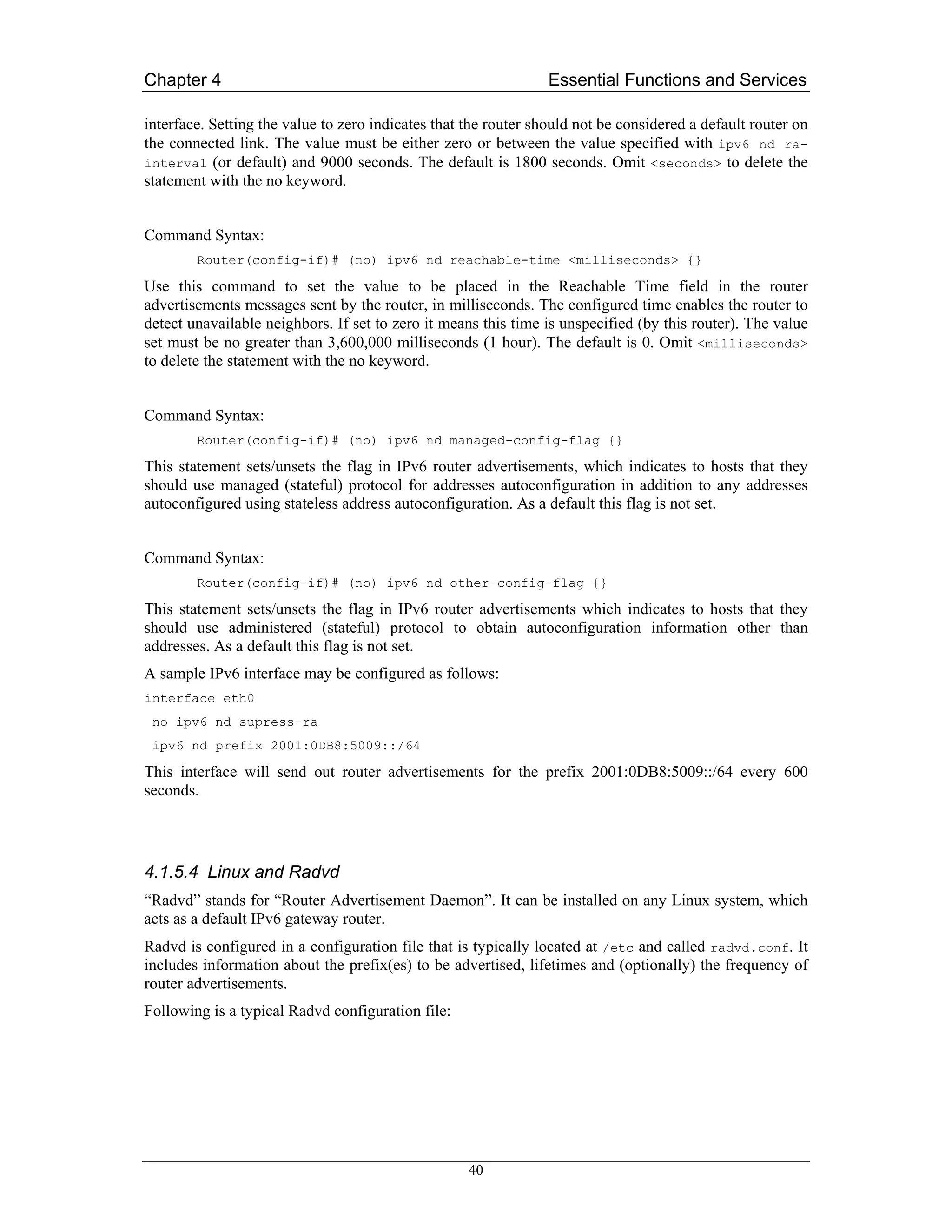 Chapter 4                                                        Essential Functions and Services

interface. Setting the value to zero indicates that the router should not be considered a default router on
the connected link. The value must be either zero or between the value specified with ipv6 nd ra-
interval (or default) and 9000 seconds. The default is 1800 seconds. Omit <seconds> to delete the
statement with the no keyword.


Command Syntax:
        Router(config-if)# (no) ipv6 nd reachable-time <milliseconds> {}

Use this command to set the value to be placed in the Reachable Time field in the router
advertisements messages sent by the router, in milliseconds. The configured time enables the router to
detect unavailable neighbors. If set to zero it means this time is unspecified (by this router). The value
set must be no greater than 3,600,000 milliseconds (1 hour). The default is 0. Omit <milliseconds>
to delete the statement with the no keyword.


Command Syntax:
        Router(config-if)# (no) ipv6 nd managed-config-flag {}

This statement sets/unsets the flag in IPv6 router advertisements, which indicates to hosts that they
should use managed (stateful) protocol for addresses autoconfiguration in addition to any addresses
autoconfigured using stateless address autoconfiguration. As a default this flag is not set.


Command Syntax:
        Router(config-if)# (no) ipv6 nd other-config-flag {}

This statement sets/unsets the flag in IPv6 router advertisements which indicates to hosts that they
should use administered (stateful) protocol to obtain autoconfiguration information other than
addresses. As a default this flag is not set.
A sample IPv6 interface may be configured as follows:
interface eth0
 no ipv6 nd supress-ra
 ipv6 nd prefix 2001:0DB8:5009::/64

This interface will send out router advertisements for the prefix 2001:0DB8:5009::/64 every 600
seconds.




4.1.5.4 Linux and Radvd
“Radvd” stands for “Router Advertisement Daemon”. It can be installed on any Linux system, which
acts as a default IPv6 gateway router.
Radvd is configured in a configuration file that is typically located at /etc and called radvd.conf. It
includes information about the prefix(es) to be advertised, lifetimes and (optionally) the frequency of
router advertisements.
Following is a typical Radvd configuration file:




                                                    40
 