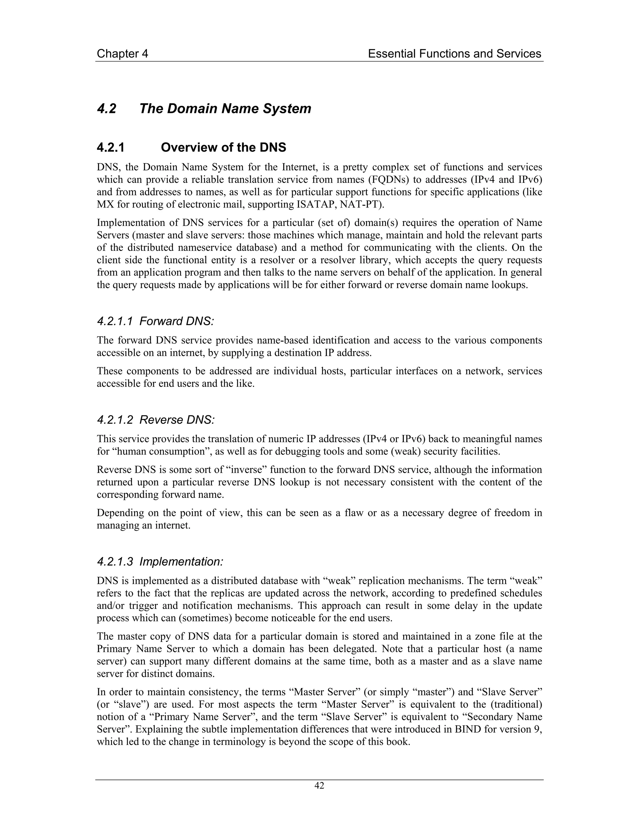 Chapter 4                                                      Essential Functions and Services



4.2      The Domain Name System

4.2.1         Overview of the DNS
DNS, the Domain Name System for the Internet, is a pretty complex set of functions and services
which can provide a reliable translation service from names (FQDNs) to addresses (IPv4 and IPv6)
and from addresses to names, as well as for particular support functions for specific applications (like
MX for routing of electronic mail, supporting ISATAP, NAT-PT).
Implementation of DNS services for a particular (set of) domain(s) requires the operation of Name
Servers (master and slave servers: those machines which manage, maintain and hold the relevant parts
of the distributed nameservice database) and a method for communicating with the clients. On the
client side the functional entity is a resolver or a resolver library, which accepts the query requests
from an application program and then talks to the name servers on behalf of the application. In general
the query requests made by applications will be for either forward or reverse domain name lookups.


4.2.1.1 Forward DNS:
The forward DNS service provides name-based identification and access to the various components
accessible on an internet, by supplying a destination IP address.
These components to be addressed are individual hosts, particular interfaces on a network, services
accessible for end users and the like.


4.2.1.2 Reverse DNS:
This service provides the translation of numeric IP addresses (IPv4 or IPv6) back to meaningful names
for “human consumption”, as well as for debugging tools and some (weak) security facilities.
Reverse DNS is some sort of “inverse” function to the forward DNS service, although the information
returned upon a particular reverse DNS lookup is not necessary consistent with the content of the
corresponding forward name.
Depending on the point of view, this can be seen as a flaw or as a necessary degree of freedom in
managing an internet.


4.2.1.3 Implementation:
DNS is implemented as a distributed database with “weak” replication mechanisms. The term “weak”
refers to the fact that the replicas are updated across the network, according to predefined schedules
and/or trigger and notification mechanisms. This approach can result in some delay in the update
process which can (sometimes) become noticeable for the end users.
The master copy of DNS data for a particular domain is stored and maintained in a zone file at the
Primary Name Server to which a domain has been delegated. Note that a particular host (a name
server) can support many different domains at the same time, both as a master and as a slave name
server for distinct domains.
In order to maintain consistency, the terms “Master Server” (or simply “master”) and “Slave Server”
(or “slave”) are used. For most aspects the term “Master Server” is equivalent to the (traditional)
notion of a “Primary Name Server”, and the term “Slave Server” is equivalent to “Secondary Name
Server”. Explaining the subtle implementation differences that were introduced in BIND for version 9,
which led to the change in terminology is beyond the scope of this book.



                                                  42
 