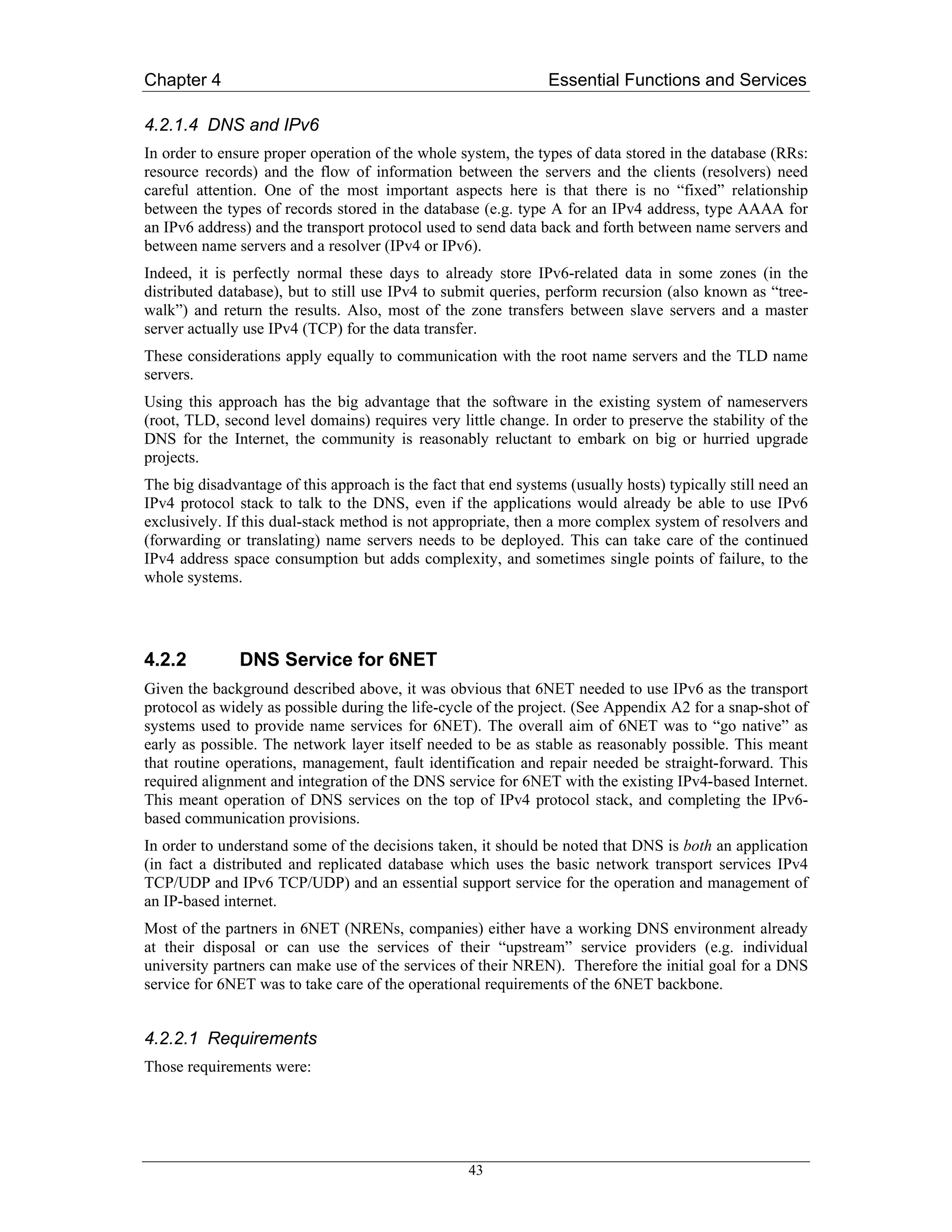 Chapter 4                                                       Essential Functions and Services

4.2.1.4 DNS and IPv6
In order to ensure proper operation of the whole system, the types of data stored in the database (RRs:
resource records) and the flow of information between the servers and the clients (resolvers) need
careful attention. One of the most important aspects here is that there is no “fixed” relationship
between the types of records stored in the database (e.g. type A for an IPv4 address, type AAAA for
an IPv6 address) and the transport protocol used to send data back and forth between name servers and
between name servers and a resolver (IPv4 or IPv6).
Indeed, it is perfectly normal these days to already store IPv6-related data in some zones (in the
distributed database), but to still use IPv4 to submit queries, perform recursion (also known as “tree-
walk”) and return the results. Also, most of the zone transfers between slave servers and a master
server actually use IPv4 (TCP) for the data transfer.
These considerations apply equally to communication with the root name servers and the TLD name
servers.
Using this approach has the big advantage that the software in the existing system of nameservers
(root, TLD, second level domains) requires very little change. In order to preserve the stability of the
DNS for the Internet, the community is reasonably reluctant to embark on big or hurried upgrade
projects.
The big disadvantage of this approach is the fact that end systems (usually hosts) typically still need an
IPv4 protocol stack to talk to the DNS, even if the applications would already be able to use IPv6
exclusively. If this dual-stack method is not appropriate, then a more complex system of resolvers and
(forwarding or translating) name servers needs to be deployed. This can take care of the continued
IPv4 address space consumption but adds complexity, and sometimes single points of failure, to the
whole systems.




4.2.2          DNS Service for 6NET
Given the background described above, it was obvious that 6NET needed to use IPv6 as the transport
protocol as widely as possible during the life-cycle of the project. (See Appendix A2 for a snap-shot of
systems used to provide name services for 6NET). The overall aim of 6NET was to “go native” as
early as possible. The network layer itself needed to be as stable as reasonably possible. This meant
that routine operations, management, fault identification and repair needed be straight-forward. This
required alignment and integration of the DNS service for 6NET with the existing IPv4-based Internet.
This meant operation of DNS services on the top of IPv4 protocol stack, and completing the IPv6-
based communication provisions.
In order to understand some of the decisions taken, it should be noted that DNS is both an application
(in fact a distributed and replicated database which uses the basic network transport services IPv4
TCP/UDP and IPv6 TCP/UDP) and an essential support service for the operation and management of
an IP-based internet.
Most of the partners in 6NET (NRENs, companies) either have a working DNS environment already
at their disposal or can use the services of their “upstream” service providers (e.g. individual
university partners can make use of the services of their NREN). Therefore the initial goal for a DNS
service for 6NET was to take care of the operational requirements of the 6NET backbone.


4.2.2.1 Requirements
Those requirements were:




                                                   43
 