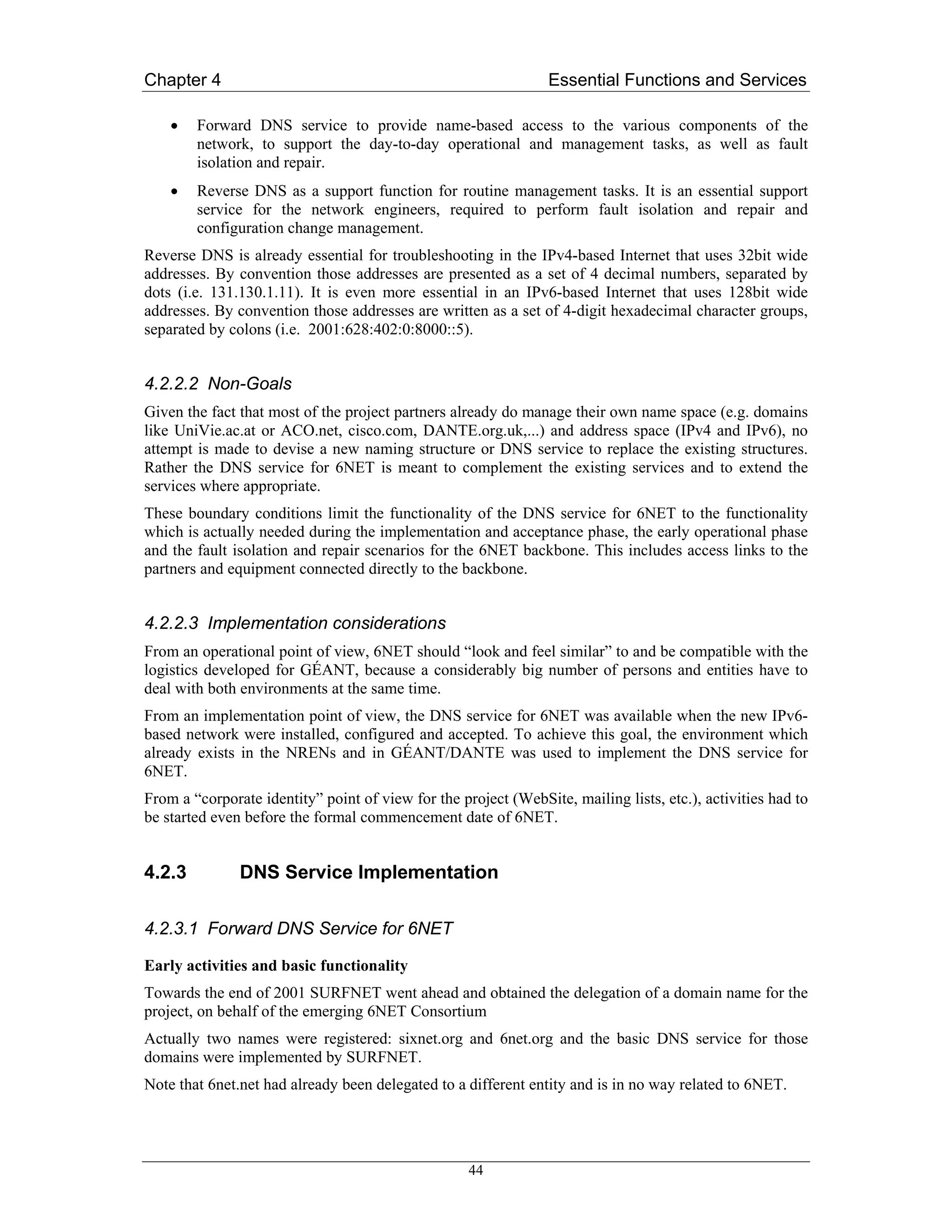 Chapter 4                                                        Essential Functions and Services

    •   Forward DNS service to provide name-based access to the various components of the
        network, to support the day-to-day operational and management tasks, as well as fault
        isolation and repair.
    •   Reverse DNS as a support function for routine management tasks. It is an essential support
        service for the network engineers, required to perform fault isolation and repair and
        configuration change management.
Reverse DNS is already essential for troubleshooting in the IPv4-based Internet that uses 32bit wide
addresses. By convention those addresses are presented as a set of 4 decimal numbers, separated by
dots (i.e. 131.130.1.11). It is even more essential in an IPv6-based Internet that uses 128bit wide
addresses. By convention those addresses are written as a set of 4-digit hexadecimal character groups,
separated by colons (i.e. 2001:628:402:0:8000::5).


4.2.2.2 Non-Goals
Given the fact that most of the project partners already do manage their own name space (e.g. domains
like UniVie.ac.at or ACO.net, cisco.com, DANTE.org.uk,...) and address space (IPv4 and IPv6), no
attempt is made to devise a new naming structure or DNS service to replace the existing structures.
Rather the DNS service for 6NET is meant to complement the existing services and to extend the
services where appropriate.
These boundary conditions limit the functionality of the DNS service for 6NET to the functionality
which is actually needed during the implementation and acceptance phase, the early operational phase
and the fault isolation and repair scenarios for the 6NET backbone. This includes access links to the
partners and equipment connected directly to the backbone.


4.2.2.3 Implementation considerations
From an operational point of view, 6NET should “look and feel similar” to and be compatible with the
logistics developed for GÉANT, because a considerably big number of persons and entities have to
deal with both environments at the same time.
From an implementation point of view, the DNS service for 6NET was available when the new IPv6-
based network were installed, configured and accepted. To achieve this goal, the environment which
already exists in the NRENs and in GÉANT/DANTE was used to implement the DNS service for
6NET.
From a “corporate identity” point of view for the project (WebSite, mailing lists, etc.), activities had to
be started even before the formal commencement date of 6NET.


4.2.3          DNS Service Implementation

4.2.3.1 Forward DNS Service for 6NET

Early activities and basic functionality
Towards the end of 2001 SURFNET went ahead and obtained the delegation of a domain name for the
project, on behalf of the emerging 6NET Consortium
Actually two names were registered: sixnet.org and 6net.org and the basic DNS service for those
domains were implemented by SURFNET.
Note that 6net.net had already been delegated to a different entity and is in no way related to 6NET.




                                                    44
 