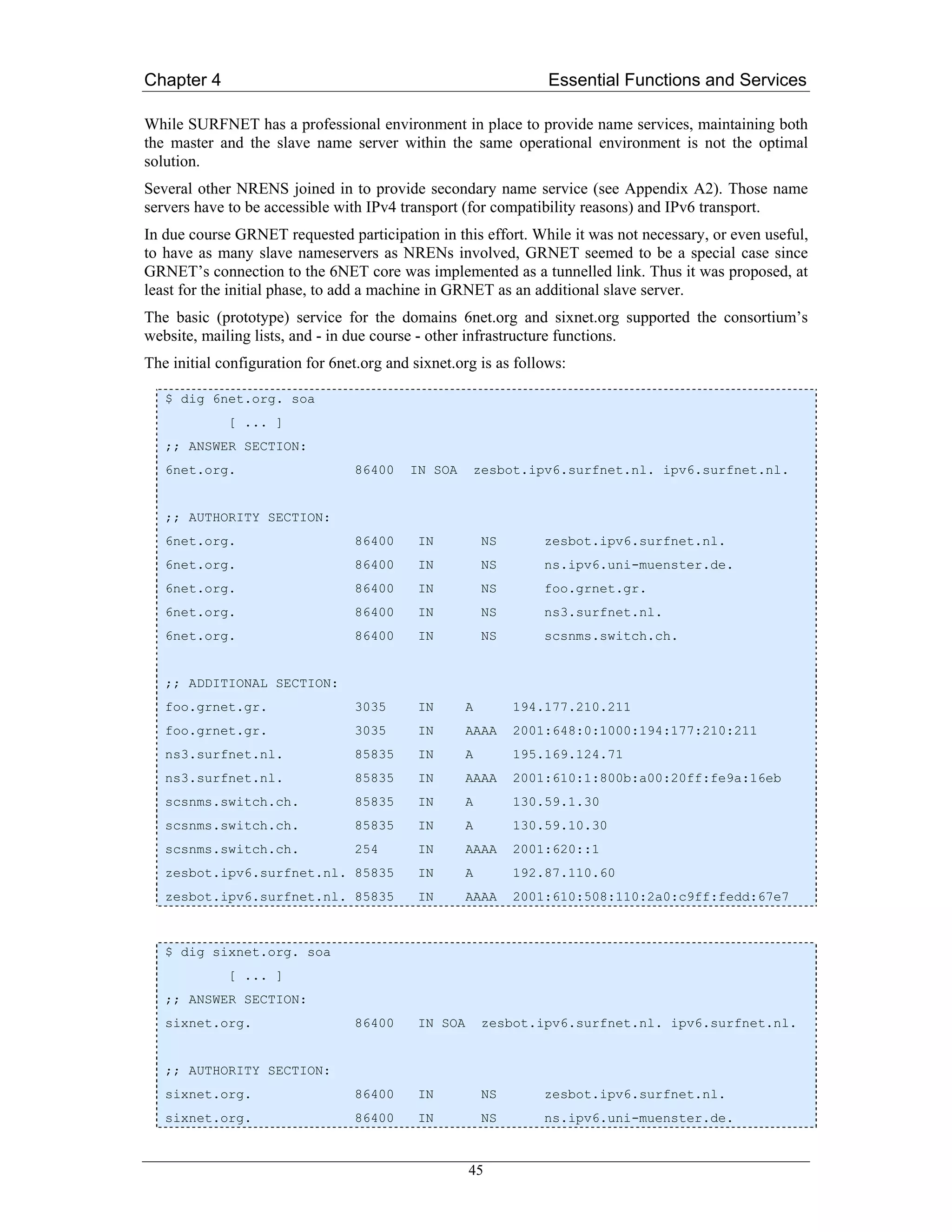 Chapter 4                                                         Essential Functions and Services

While SURFNET has a professional environment in place to provide name services, maintaining both
the master and the slave name server within the same operational environment is not the optimal
solution.
Several other NRENS joined in to provide secondary name service (see Appendix A2). Those name
servers have to be accessible with IPv4 transport (for compatibility reasons) and IPv6 transport.
In due course GRNET requested participation in this effort. While it was not necessary, or even useful,
to have as many slave nameservers as NRENs involved, GRNET seemed to be a special case since
GRNET’s connection to the 6NET core was implemented as a tunnelled link. Thus it was proposed, at
least for the initial phase, to add a machine in GRNET as an additional slave server.
The basic (prototype) service for the domains 6net.org and sixnet.org supported the consortium’s
website, mailing lists, and - in due course - other infrastructure functions.
The initial configuration for 6net.org and sixnet.org is as follows:

   $ dig 6net.org. soa
             [ ... ]
   ;; ANSWER SECTION:
   6net.org.                     86400    IN SOA     zesbot.ipv6.surfnet.nl. ipv6.surfnet.nl.


   ;; AUTHORITY SECTION:
   6net.org.                     86400      IN           NS      zesbot.ipv6.surfnet.nl.
   6net.org.                     86400      IN           NS      ns.ipv6.uni-muenster.de.
   6net.org.                     86400      IN           NS      foo.grnet.gr.
   6net.org.                     86400      IN           NS      ns3.surfnet.nl.
   6net.org.                     86400      IN           NS      scsnms.switch.ch.


   ;; ADDITIONAL SECTION:
   foo.grnet.gr.                 3035       IN       A        194.177.210.211
   foo.grnet.gr.                 3035       IN       AAAA     2001:648:0:1000:194:177:210:211
   ns3.surfnet.nl.               85835      IN       A        195.169.124.71
   ns3.surfnet.nl.               85835      IN       AAAA     2001:610:1:800b:a00:20ff:fe9a:16eb
   scsnms.switch.ch.             85835      IN       A        130.59.1.30
   scsnms.switch.ch.             85835      IN       A        130.59.10.30
   scsnms.switch.ch.             254        IN       AAAA     2001:620::1
   zesbot.ipv6.surfnet.nl. 85835            IN       A        192.87.110.60
   zesbot.ipv6.surfnet.nl. 85835            IN       AAAA     2001:610:508:110:2a0:c9ff:fedd:67e7



   $ dig sixnet.org. soa
             [ ... ]
   ;; ANSWER SECTION:
   sixnet.org.                   86400      IN SOA       zesbot.ipv6.surfnet.nl. ipv6.surfnet.nl.


   ;; AUTHORITY SECTION:
   sixnet.org.                   86400      IN           NS      zesbot.ipv6.surfnet.nl.
   sixnet.org.                   86400      IN           NS      ns.ipv6.uni-muenster.de.



                                                     45
 