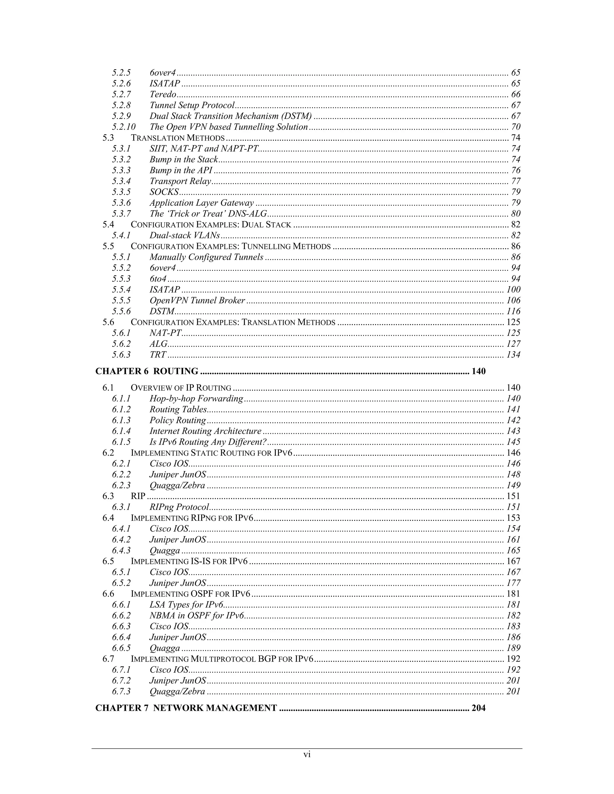 5.2.5    6over4 ............................................................................................................................................... 65
    5.2.6    ISATAP ............................................................................................................................................. 65
    5.2.7    Teredo............................................................................................................................................... 66
    5.2.8    Tunnel Setup Protocol...................................................................................................................... 67
    5.2.9    Dual Stack Transition Mechanism (DSTM) .................................................................................... 67
    5.2.10 The Open VPN based Tunnelling Solution ...................................................................................... 70
  5.3     TRANSLATION METHODS .......................................................................................................................... 74
    5.3.1    SIIT, NAT-PT and NAPT-PT............................................................................................................ 74
    5.3.2    Bump in the Stack............................................................................................................................. 74
    5.3.3    Bump in the API ............................................................................................................................... 76
    5.3.4    Transport Relay................................................................................................................................ 77
    5.3.5    SOCKS.............................................................................................................................................. 79
    5.3.6    Application Layer Gateway ............................................................................................................. 79
    5.3.7    The ‘Trick or Treat’ DNS-ALG........................................................................................................ 80
  5.4     CONFIGURATION EXAMPLES: DUAL STACK ............................................................................................. 82
    5.4.1    Dual-stack VLANs............................................................................................................................ 82
  5.5     CONFIGURATION EXAMPLES: TUNNELLING METHODS ............................................................................ 86
    5.5.1    Manually Configured Tunnels ......................................................................................................... 86
    5.5.2    6over4 ............................................................................................................................................... 94
    5.5.3    6to4 ................................................................................................................................................... 94
    5.5.4    ISATAP ........................................................................................................................................... 100
    5.5.5    OpenVPN Tunnel Broker ............................................................................................................... 106
    5.5.6    DSTM.............................................................................................................................................. 116
  5.6     CONFIGURATION EXAMPLES: TRANSLATION METHODS ........................................................................ 125
    5.6.1    NAT-PT........................................................................................................................................... 125
    5.6.2    ALG................................................................................................................................................. 127
    5.6.3    TRT ................................................................................................................................................. 134
CHAPTER 6 ROUTING .................................................................................................................... 140
  6.1     OVERVIEW OF IP ROUTING ..................................................................................................................... 140
    6.1.1      Hop-by-hop Forwarding ................................................................................................................ 140
    6.1.2      Routing Tables................................................................................................................................ 141
    6.1.3      Policy Routing ................................................................................................................................ 142
    6.1.4      Internet Routing Architecture ........................................................................................................ 143
    6.1.5      Is IPv6 Routing Any Different?...................................................................................................... 145
  6.2     IMPLEMENTING STATIC ROUTING FOR IPV6........................................................................................... 146
    6.2.1      Cisco IOS........................................................................................................................................ 146
    6.2.2      Juniper JunOS ................................................................................................................................ 148
    6.2.3      Quagga/Zebra ................................................................................................................................ 149
  6.3     RIP .......................................................................................................................................................... 151
    6.3.1      RIPng Protocol............................................................................................................................... 151
  6.4     IMPLEMENTING RIPNG FOR IPV6............................................................................................................ 153
    6.4.1      Cisco IOS........................................................................................................................................ 154
    6.4.2      Juniper JunOS ................................................................................................................................ 161
    6.4.3      Quagga ........................................................................................................................................... 165
  6.5     IMPLEMENTING IS-IS FOR IPV6 .............................................................................................................. 167
    6.5.1      Cisco IOS........................................................................................................................................ 167
    6.5.2      Juniper JunOS ................................................................................................................................ 177
  6.6     IMPLEMENTING OSPF FOR IPV6 ............................................................................................................. 181
    6.6.1      LSA Types for IPv6......................................................................................................................... 181
    6.6.2      NBMA in OSPF for IPv6................................................................................................................ 182
    6.6.3      Cisco IOS........................................................................................................................................ 183
    6.6.4      Juniper JunOS ................................................................................................................................ 186
    6.6.5      Quagga ........................................................................................................................................... 189
  6.7     IMPLEMENTING MULTIPROTOCOL BGP FOR IPV6.................................................................................. 192
    6.7.1      Cisco IOS........................................................................................................................................ 192
    6.7.2      Juniper JunOS ................................................................................................................................ 201
    6.7.3      Quagga/Zebra ................................................................................................................................ 201
CHAPTER 7 NETWORK MANAGEMENT .................................................................................. 204



                                                                                   vi
 
