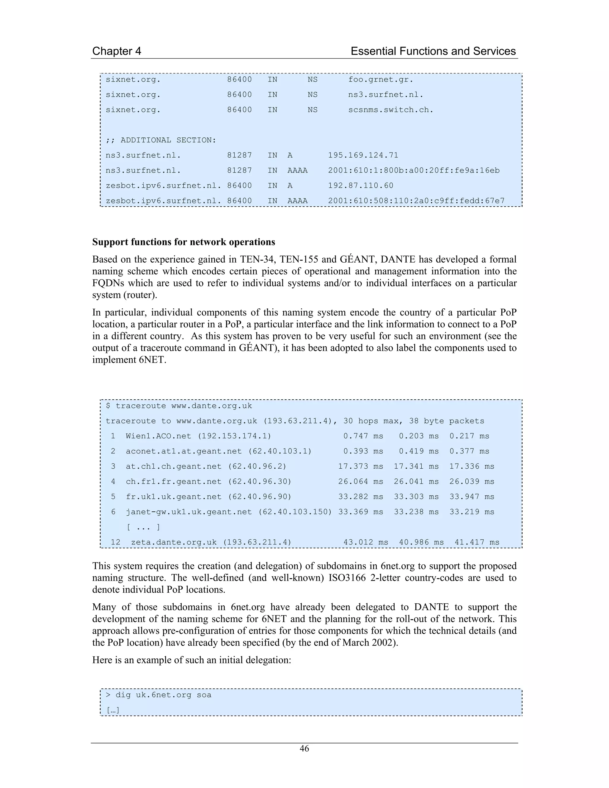 Chapter 4                                                        Essential Functions and Services

   sixnet.org.                   86400      IN          NS      foo.grnet.gr.
   sixnet.org.                   86400      IN          NS      ns3.surfnet.nl.
   sixnet.org.                   86400      IN          NS      scsnms.switch.ch.


   ;; ADDITIONAL SECTION:
   ns3.surfnet.nl.               81287      IN   A           195.169.124.71
   ns3.surfnet.nl.               81287      IN   AAAA        2001:610:1:800b:a00:20ff:fe9a:16eb
   zesbot.ipv6.surfnet.nl. 86400            IN   A           192.87.110.60
   zesbot.ipv6.surfnet.nl. 86400            IN   AAAA        2001:610:508:110:2a0:c9ff:fedd:67e7



Support functions for network operations
Based on the experience gained in TEN-34, TEN-155 and GÉANT, DANTE has developed a formal
naming scheme which encodes certain pieces of operational and management information into the
FQDNs which are used to refer to individual systems and/or to individual interfaces on a particular
system (router).
In particular, individual components of this naming system encode the country of a particular PoP
location, a particular router in a PoP, a particular interface and the link information to connect to a PoP
in a different country. As this system has proven to be very useful for such an environment (see the
output of a traceroute command in GÉANT), it has been adopted to also label the components used to
implement 6NET.



   $ traceroute www.dante.org.uk
   traceroute to www.dante.org.uk (193.63.211.4), 30 hops max, 38 byte packets
    1    Wien1.ACO.net (192.153.174.1)                         0.747 ms      0.203 ms    0.217 ms
    2    aconet.at1.at.geant.net (62.40.103.1)                 0.393 ms      0.419 ms    0.377 ms
    3    at.ch1.ch.geant.net (62.40.96.2)                     17.373 ms      17.341 ms   17.336 ms
    4    ch.fr1.fr.geant.net (62.40.96.30)                    26.064 ms      26.041 ms   26.039 ms
    5    fr.uk1.uk.geant.net (62.40.96.90)                    33.282 ms      33.303 ms   33.947 ms
    6    janet-gw.uk1.uk.geant.net (62.40.103.150) 33.369 ms                 33.238 ms   33.219 ms
         [ ... ]
    12   zeta.dante.org.uk (193.63.211.4)                      43.012 ms     40.986 ms     41.417 ms

This system requires the creation (and delegation) of subdomains in 6net.org to support the proposed
naming structure. The well-defined (and well-known) ISO3166 2-letter country-codes are used to
denote individual PoP locations.
Many of those subdomains in 6net.org have already been delegated to DANTE to support the
development of the naming scheme for 6NET and the planning for the roll-out of the network. This
approach allows pre-configuration of entries for those components for which the technical details (and
the PoP location) have already been specified (by the end of March 2002).
Here is an example of such an initial delegation:


   > dig uk.6net.org soa
   […]



                                                     46
 