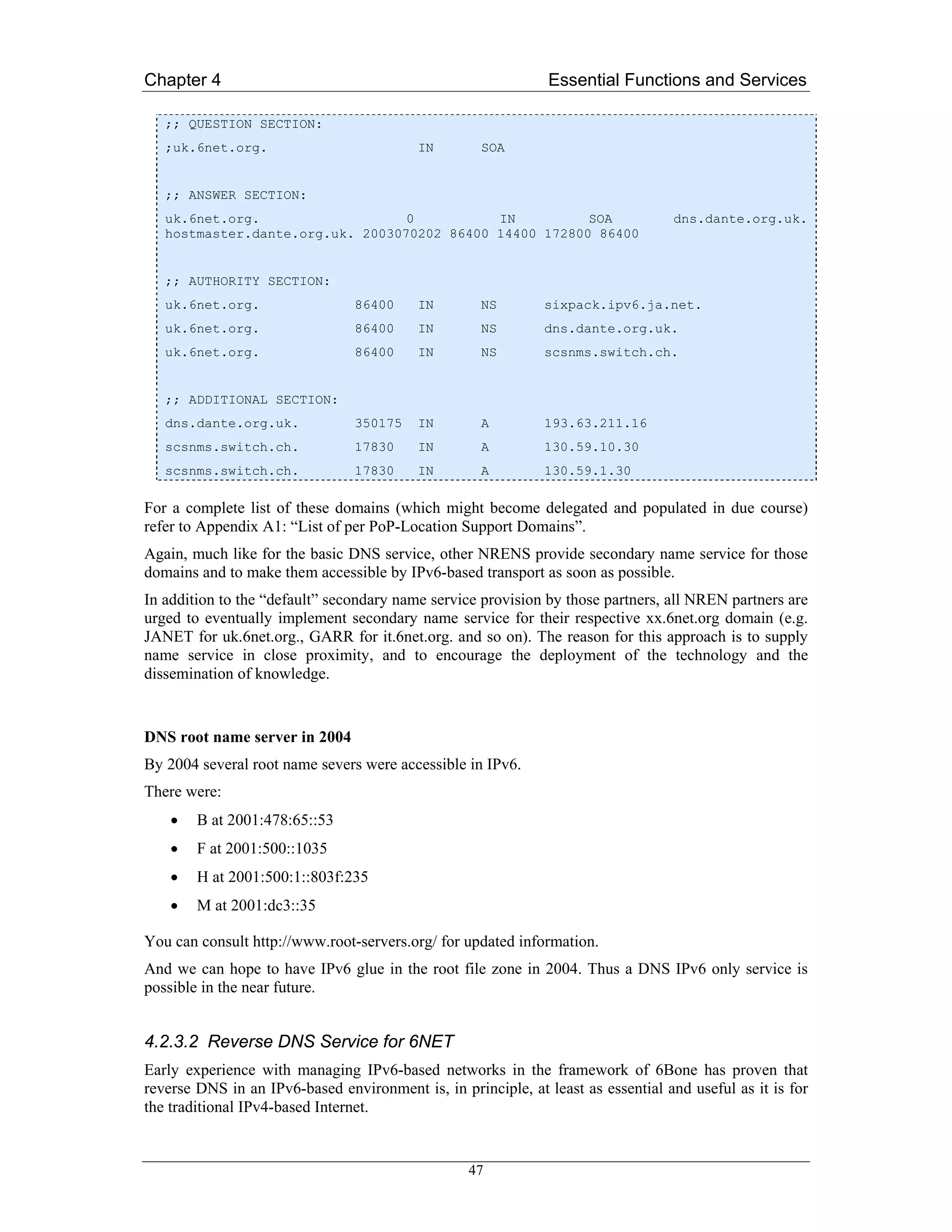 Chapter 4                                                      Essential Functions and Services

   ;; QUESTION SECTION:
   ;uk.6net.org.                          IN        SOA


   ;; ANSWER SECTION:
   uk.6net.org.                   0          IN          SOA                      dns.dante.org.uk.
   hostmaster.dante.org.uk. 2003070202 86400 14400 172800 86400


   ;; AUTHORITY SECTION:
   uk.6net.org.                 86400     IN        NS        sixpack.ipv6.ja.net.
   uk.6net.org.                 86400     IN        NS        dns.dante.org.uk.
   uk.6net.org.                 86400     IN        NS        scsnms.switch.ch.


   ;; ADDITIONAL SECTION:
   dns.dante.org.uk.            350175    IN        A         193.63.211.16
   scsnms.switch.ch.            17830     IN        A         130.59.10.30
   scsnms.switch.ch.            17830     IN        A         130.59.1.30

For a complete list of these domains (which might become delegated and populated in due course)
refer to Appendix A1: “List of per PoP-Location Support Domains”.
Again, much like for the basic DNS service, other NRENS provide secondary name service for those
domains and to make them accessible by IPv6-based transport as soon as possible.
In addition to the “default” secondary name service provision by those partners, all NREN partners are
urged to eventually implement secondary name service for their respective xx.6net.org domain (e.g.
JANET for uk.6net.org., GARR for it.6net.org. and so on). The reason for this approach is to supply
name service in close proximity, and to encourage the deployment of the technology and the
dissemination of knowledge.


DNS root name server in 2004
By 2004 several root name severs were accessible in IPv6.
There were:
    •   B at 2001:478:65::53
    •   F at 2001:500::1035
    •   H at 2001:500:1::803f:235
    •   M at 2001:dc3::35

You can consult http://www.root-servers.org/ for updated information.
And we can hope to have IPv6 glue in the root file zone in 2004. Thus a DNS IPv6 only service is
possible in the near future.


4.2.3.2 Reverse DNS Service for 6NET
Early experience with managing IPv6-based networks in the framework of 6Bone has proven that
reverse DNS in an IPv6-based environment is, in principle, at least as essential and useful as it is for
the traditional IPv4-based Internet.


                                                  47
 